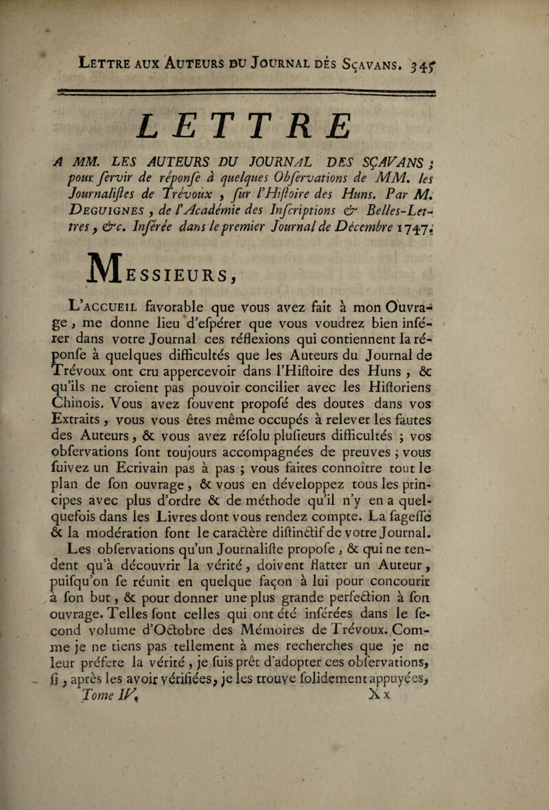 Lettre aux Auteurs bu Journal dés Scavans. 34? LETTRE A MM. LES AUTEURS DU JOURNAL DES SÇAVANS ; pour fervir de réponfe à quelques Obfervations de MM. les Journalijles de Trévoux , fur THifloire des Huns. Par M. Deguignes , de T Académie des Infcriptions & Belles-Let¬ tres , &c. Inférée dans le premier Journal de Décembre 17^7; MESSIEURS, % L’accueil favorable que vous avez fait à mon Ouvra-* ge , me donne lieu d’efpérer que vous voudrez bien infé¬ rer dans votre Journal ces réflexions qui contiennent la ré¬ ponfe à quelques difficultés que les Auteurs du Journal de Trévoux, ont cru appercevoir dans l’Hiftoire des Huns , ôc qu’ils ne croient pas pouvoir concilier avec les Hiftoriens Chinois. Vous avez fouvent propofé des doutes dans vos Extraits , vous vous êtes même occupés à relever les fautes des Auteurs, ôc vous avez réfolu plufieurs difficultés ; vos obfervations font toujours accompagnées de preuves ; vous fuivez un Ecrivain pas à pas ; vous faites connoître tout le plan de fon ouvrage, ôc vous en développez tous les prin¬ cipes avec plus d’ordre ôc de méthode qu’il n’y en a quel¬ quefois dans les Livres dont vous rendez compte. La fagefle ôc la modération font le caradère diftindif de votre Journal. Les obfervations qu’un Journalifte propofe , ôc qui ne ten¬ dent qu’à découvrir la vérité , doivent flatter un Auteur, puifqu’on fe réunit en quelque façon à lui pour concourir a fon but, ôc pour donner une plus grande perfedion à fon ouvrage. Telles font celles qui ont été inférées dans le fé¬ cond volume d’Odobre des Mémoires de Trévoux. Com¬ me je ne tiens pas tellement à mes recherches que je ne leur préféré la vérité , je fuis prêt d’adopter ces obfervations, fi . après les avoir vérifiées; je les trouve folidement appuyées. Tome IK Xx