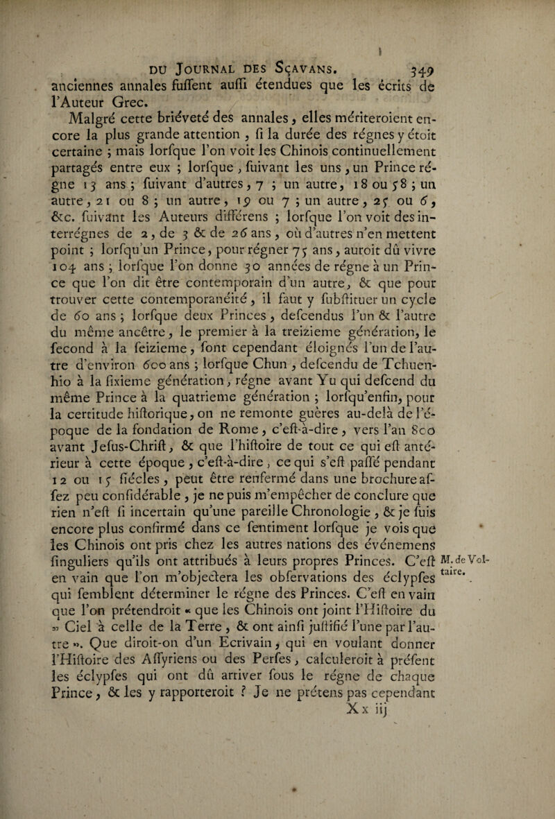 \ du Journal des Sçavans. 349 anciennes annales fuflent aufïï étendues que les écrits de l’Auteur Grec. Malgré cette brièveté des annales, elles mériteroient en¬ core la plus grande attention , fi la durée des régnes y étoit certaine ; mais lorfque l’on voit les Chinois continuellement partagés entre eux ; lorfque , fuivant les uns , un Prince ré¬ gne 13 ans ; fuivant d’autres, 7 ; un autre, 18 ou $ 8 ; un autre , 21 ou 8 ; un autre, iÿ ou 7 ; un autre, 27 ou 6 9 &c. fuivant les Auteurs différens ; lorfque l’on voit des in¬ terrègnes de 2 , de 3 & de 26 ans, où d’autres n’en mettent point ; lorfqu’un Prince, pour régner 75 ans, auroit dû vivre 104 ans ; lorfque l’on donne 30 années de régne à un Prin¬ ce que l’on dit être contemporain d’un autre, & que pour trouver cette contemporanéité, il faut y fubifituer un cycle de 60 ans ; lorfque deux Princes, defcendus l’un & l’autre du même ancêtre, le premier à la treizième génération, le fécond à la feizieme, font cependant éloignés lun de l’au¬ tre d’environ 600 ans ; lorfque Chun , defcendu de Tchucn- hio à la fixieme génération, régne avant Yu qui defcend du même Prince à la quatrième génération ; lorfqu’enfin, pour la certitude hiftorique, on ne remonte guères au-delà de l'é¬ poque de la fondation de Rome , c’efFà-dire , vers l’an 8co avant Jefus-Chrift, & que Fhiftoire de tout ce qui efl anté¬ rieur à cette époque , c’efFà-dire , ce qui s’eft pafle pendant 12 ou 15 fiécles, peut être renfermé dans une brochure af- fez peu confidérable , je ne puis m’empêcher de conclure que rien n’eft fi incertain qu’une pareille Chronologie , & je fuis encore plus confirmé dans ce fentiment lorfque je vois que les Chinois ont pris chez les autres nations des événemens finguliers qu’ils ont attribués à leurs propres Princes. C’eft en vain que Ton m’objedera les obfervations des éclypfes qui femblent déterminer le régne des Princes. C’eft en vain aue l’on prétendroit « que les Chinois ont joint FHiftoire du » Ciel à celle de la Terre , & ont ainfi jultifié l’une par l’au¬ tre »>. Que diroit-on d’un Ecrivain, qui en voulant donner FHiftoire des Affyriens ou des Perfes, calculeroit à préfent les éclypfes qui ont dû arriver fous le régne de chaque Prince, ôc les y rapporteroit l Je 11e prétens pas cependant X... X HJ M. de Vol¬ taire.