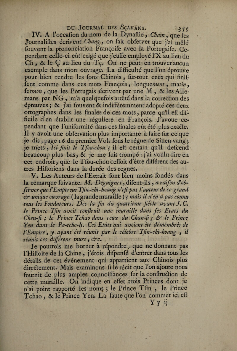 IV. A Foccafion du nom delà Dynaftie , Chamy que les Journaliftes écrivent Change on fait obferver que j’ai mêlé fouvent la prononciation Françoife avec la Portugaife. Ce¬ pendant celle-ci eût exigé que j’euflfe employé l’X au lieu du Ch , ôc le Ç au lieu du Tç. On ne peut en trouver aucun exemple dans mon ouvrage. La difficulté que Ion éprouve pour bien rendre les fons Chinois , fur-tout ceux qui finit lent comme dans ces mots François, longutment y matiny fermon y que les Portugais écrivent par une M, ôclesAlle- mans par NG , m’a quelquefois arrêté dans la correction des épreuves ; ôc j’ai fouvent ôc indifféremment adopté ces deux ortographes dans les finales de ces mots, parce qu'il eft dif¬ ficile d en établir une régulière en François. J’avoue ce¬ pendant que l’uniformité dans ces finales eût été plus exacte. Il y avoit une obfervation plus importante à faire fur ce que je dis , page 1 6 du premier Vol. fous le régne de Siuen-vang ; je mets , Ici finit le Tfou-chou ; il eft certain qu’il defcend beaucoup plus bas, ôc je me fuis trompé : j’ai voulu dire en cet endroit, que le Tfou-chou ceffoit d’être différent des au¬ tres Hiftoriens dans la durée des régnés. V. Les Auteurs de l’Extrait font bien moins fondés dans la remarque fuivante. M. Deguignes, difent-ils , a raifon d’ob- ferver que FEmpereur Tfin-chi-hoang nefi pas Iauteur de ce grand & unique ouvrage ( la grande muraille ) ,* mais il rien a pas connu tous les Fondateurs. Dès la fin du quatrième fiécle avant /. C. le Prince Tjtn avoit confirait une muraille dans fes Etats du Chen-fi y le Prince Tchao dans ceux du Chan-fi ; & le Prince Yen dans le Pe-tche-li. Ces Etats qui avoient été démembrés de F Empire > y ayant été réunis par le célébré Tfin-cht-hoang , il réunit ces différens murs, Je pourrois me borner à répondre, que ne donnant pas FHiftoire de la Chine, j’étois difpenfé d’entrer dans tous les détails de cet événement qui appartient aux Chinois plus directement. Mais examinons fi le récit que P on ajoute nous fournit de plus amples connoiffances fur la conftruCtion de cette muraille. On indique en effet trois Princes dont je n’ai point rapporté les noms ; le Prince Tfin , le Prince Tchao , ôc le Prince Yen. La faute que l’on commet ici eft Y y ij