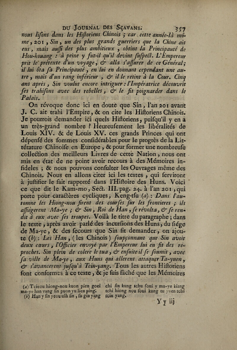 nous lifons dans les Hiftoriens Chinois ; car cette année-là me¬ me y 2 01 , Sin , un des plus grands guerriers que la Chine ait eus y mais aujft des plus ambitieux , obtint la Principauté de Hou-kouang : à peine y fut-il qu’il devint JuJpetf. L’Empereur prit le prétexte d’un voyage, & alla s’ajfurer de ce Général; il lui ôta fa Principauté, en lui en donnant cependant une au¬ tre y mais d’un rang inférieur y & il le retint à la Cour. Cinq ans après > Sin voulut encore intriguer : l’Impératrice découvrit fes trahifons avec des rebelles & le fit poignarder dans le Palais. On révoque donc ici en doute que Sîn, Pan2ôi avant J. Ç. ait trahi PËnipire, & on cite les Hiftoriens Chinois. Je pourrois demander ici quels Hiftoriens, puifquil y en a un très-grand nombre ? Heureufement les libéralités de Louis XIV. & de Louis XV. ces grands Princes qui ont dépenfé des fommes confidérables pour le progrès de la Lit¬ térature Chinoife en Europe , ôc pour former une nombreufe colleâion des meilleurs Livres de cette Nation, nous ont - mis en état de ne point avoir recours à des Mémoires in¬ fidèles ; ôc nous pouvons confulter les Ouvrages même des Chinois. Nous en allons citer ici les textes , qui ferviront à juftifier le fait rapporté dans l’Hiftoire des Huns. Voici ce que dit le Kam-mo, Se£h III. pag. 24. à Pan 201 , qui porte pour caraâères cycliques, Keng-tfu (a) : Dans ! au¬ tomne les Hiong-nou firent des courfes fur les frontières ; Us ajfiégerent Ma-ye ; & Sin > Roi de Han , fe révolta, & fe ren* dit à eux avec fes troupes. Voilà le titre du paragraphe ; dans le texte , après avoir parlé des incurfions des Huns, du fiége deMa-ye, & des fecours que Sin fit demander, on ajou¬ te (b) : Les Han , ( les Chinois ) foupçonnant que Sin avoit deux cœurs } l’Officier envoyé par l’Empereur lui en fit des re¬ proches. Sin plein de colere le tua, & enfuite il fe fournit y avec fa ville de Ma-ye, aux Huns qui allèrent attaquer Ta-yuen , & s’avancèrent jufqu’à Tcin-yang. Tous les autres Hiftoriens font conformes à ce texte > & je fuis fâché que les Mémoires (a) Tciecu hiong-nou kuon pien goei chi /in kung tchu foui y ma-ye kizng 3na-ye han vang hn puon yu lien ping. tchi hiong nou foui kung tu yuen tchi (b) Han y lin yeou uih Un , fu gin yang icin yang, Y y iij ,