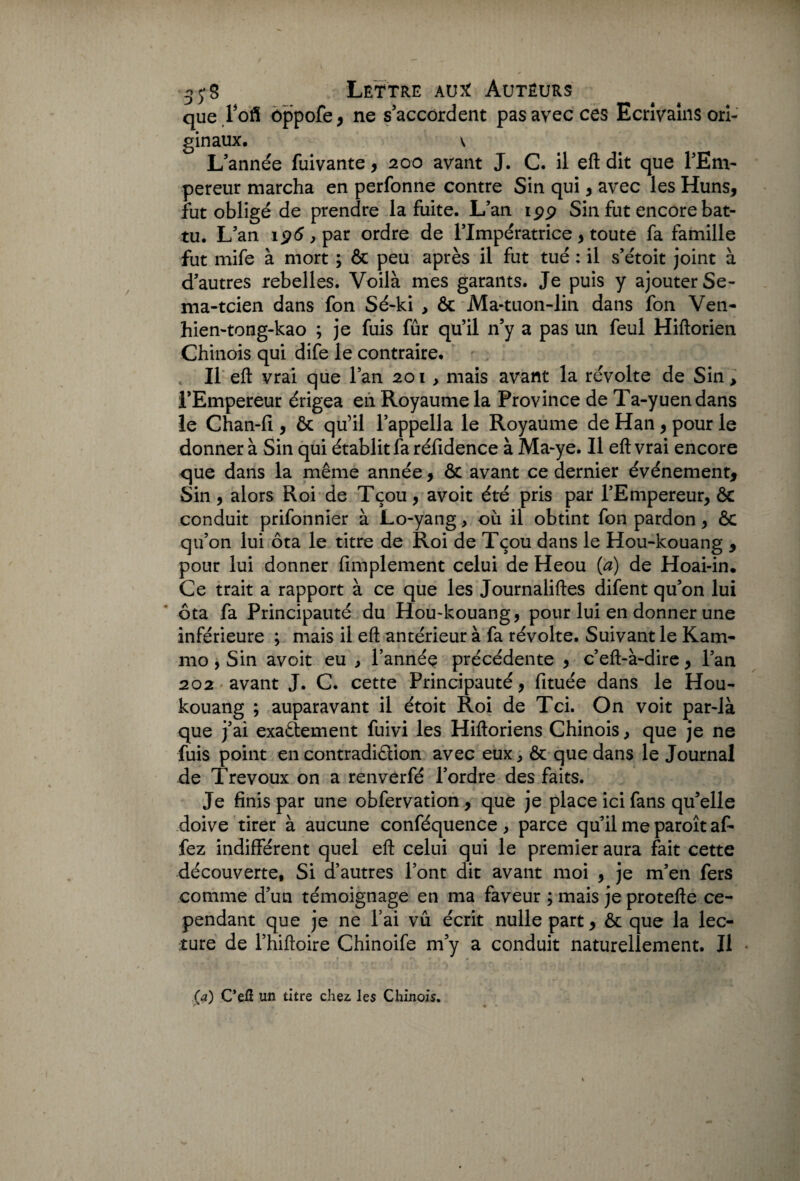 que Pofl ôppofe, ne s’accordent pas avec ces Ecrîvains ori¬ ginaux, \ L’année fuivante, 200 avant J. C. il eft dit que l’Em¬ pereur marcha en perfonne contre Sin qui , avec les Huns, fut obligé de prendre la fuite. L’an ipp Sin fut encore bat¬ tu, L’an ip6,par ordre de l’Impératrice, toute fa famille fut mife à mort ; & peu après il fut tué : il s’étoit joint à d’autres rebelles. Voilà mes garants. Je puis y ajouter Se- ma-tcien dans fon Sé-ki , & Ma-tuon-lin dans fon Ven- hien-tong-kao ; je fuis fur qu’il n’y a pas un feul Hiftorien Chinois qui dife le contraire. Il eft vrai que l’an 201 , mais avant la révolte de Sin, l’Empereur érigea en Royaume la Province de Ta-yuendans le Chan-fî, & qu’il l’appella le Royaume de Han, pour le donner à Sin qui établit fa réfidence à Ma-ye. Il eft vrai encore que dans la même année, & avant ce dernier événement, Sin, alors Roi de Tçou, avoit été pris par l’Empereur, & conduit prifonnier à Lo-yang, où il obtint fon pardon, & qu’on lui ôta le titre de Roi de Tçou dans le Hou-kouang , pour lui donner Amplement celui de Heou (a) de Hoai-in. Ce trait a rapport à ce que les Journaliftes difent qu’on lui ôta fa Principauté du Hou-kouang, pour lui en donner une inférieure ; mais il eft antérieur à fa révolte. Suivant le Kam- mo, Sin avoit eu , l’année précédente , c’eft-à-dire, l’an 202 avant J. C. cette Principauté, fituée dans le Hou- kouang ; auparavant il étoit Roi de Tci. On voit par-là que j’ai exactement fuivi les Hiftoriens Chinois, que je ne fuis point en contradiction avec eux, & que dans le Journal de Trévoux on a renverfé l’ordre des faits. Je finis par une obfervation , que je place ici fans qu’elle doive tirer à aucune conféquence, parce qu’il me paroîtaf- fez indifférent quel eft celui qui le premier aura fait cette découverte, Si d’autres l’ont dit avant moi , je m’en fers comme d’un témoignage en ma faveur ; mais je protefte ce¬ pendant que je ne l’ai vu écrit nulle part, ôc que la lec¬ ture de l’hiftoire Chinoife m’y a conduit naturellement. Il (4) C’eÆ un titre chez, les Chinois.