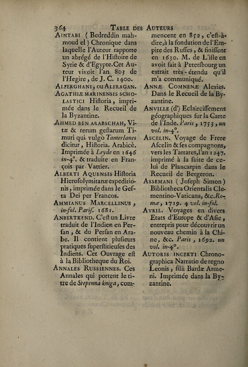 Aintabi ( Bedreddin mah¬ moud el ) Chronique dans laquelle l’Auteur rapporte un abrégé de l’Hiftoire de Syrie ôc d’Egypte.Cet Au¬ teur vivoit l’an 803 de FHegire , de J. C. 1400. Alferghani > ou Alfragan. Agathiæmarinensis scho- lastici Hiftoria, impri- mée dans le Recueil de la Byzantine. Ahmed ben arabschah, Vi- tx ôc rerum geftarum Ti- muri quh vulgo Tamerlanes dicitur, Hiftoria. Arabicè. Imprimée à Leyde en 16^6 & traduite en Fran¬ çois par Vattier. Alberti Aquensis Hiftoria Hierofoly mitanæ expeditio- nis , imprimée dans le Gef- ta Dei per Francos. Ammianus Marcellinus , in fol. Par if. 16^8 (. Anbertkend. C’eftun Livre traduit de l’Indien en Per- fan , ôc du Perfan en Ara¬ be. Il contient plu Pleurs pratiques fuperftitieufes des Indiens. Cet Ouvrage eft à la Bibliothèque du Roi. Annales Russiennes. Ces Annales qui portent le ti¬ tre de Stcpenna kniga, corn*; mencent en c’eft-à* dire,à la fondation de l’Em¬ pire des Ruffes, ôc finiffent en 1630. M. de L’ifleen avoit fait à Peterfbourg un extrait très - étendu qu’il m’a communiqué. Annæ Comnenæ Alexias. Dans le Recueil de la By¬ zantine. Anville (d’) Eclairciffemens géographiques fur la Carte de l’Inde. Paris , 17 53 > un •vol. in-40. Ascelin. Voyage de Frere Afcelin ôc fes compagnons, vers les Tartares,l’an 1247. imprimé à la fuite de ce¬ lui de Piancarpin dans le Recueil de Bergeron. Assemani ( Jofeph Simon) BibliothecaOrientalis Cle- mentino-Vaticana, &c.Ro¬ me? , 171 9. 4 vol. in-fol. Avril. Voyages en divers Etats d’Europe ôc d’Afie, entrepris pour découvrir un nouveau chemin à la Chi¬ ne , ôc c. Paris } 1692. un vol. in-q°. Autoris incerti Chrono- graphica Narratio deregno Leonis , fîlii Bardæ Arme- ni. Imprimée dans la By¬ zantine.