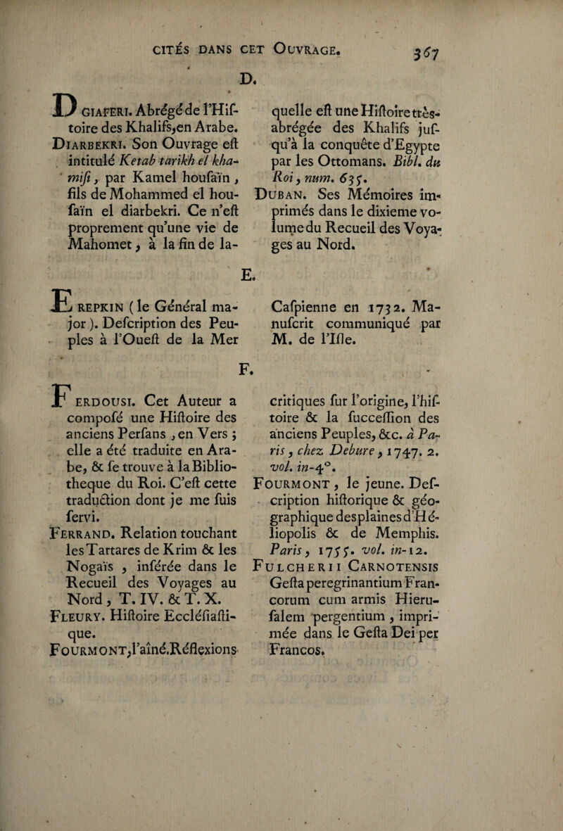 36 7 D. D GIAFERI. Abrégé de l’Hif- toire des Khalifs,en Arabe. Diarbekri. Son Ouvrage eft intitulé Ketab tarikh el kha- mifi y par Kamel houfaïn , fils de Mohammed el hou¬ faïn el diarbekri. Ce n’eft proprement qu’une vie de Mahomet > à la fin de la- repkin (le Général ma¬ jor ). Defcription des Peu¬ ples à i’Oueft de la Mer erdousï. Cet Auteur a compofé une Hiftoire des anciens Perfans ,en Vers ; elle a été traduite en Ara¬ be, ôc fe trouve à la Biblio¬ thèque du Roi. C’eft cette traduction dont je me fuis fervi. Ferrand. Relation touchant lesTartares de Krim ôc les Nogaïs , inférée dans le Recueil des Voyages au Nord , T. IV. & T. X. Fleury. Hiftoire Eccléfiafti- que. Fourm ONT>raîné.Réflexions quelle eft une Hiftoire très- abrégée des Khalifs juf- qu’à la conquête d'Egypte par les Ottomans. Bibl. du Roi y num. 63y. Duban. Ses Mémoires îm- f>rimés dans le dixième vo- umedu Recueil des Voya¬ ges au Nord. à Cafpienne en 1732. Ma- nufcrit communiqué par M. de l’Ifle. critiques fur l'origine, Thif- toire ôc la fucceiïion des anciens Peuples, ôcc. à Pa¬ ris , chez Debure y 1747. 2. vol. in-40. Fourmont, le jeune. Def- • cription hiftorique & géo¬ graphique desplainesdHé- liopolis ôc de Memphis. Paris y 175 y. vol. in-12. Fulcherii Carnotensis Gefta peregrinantium Fran- corum cum armis Hieru- falem pergentium, impri¬ mée dans le Gefta Dei per Francos.