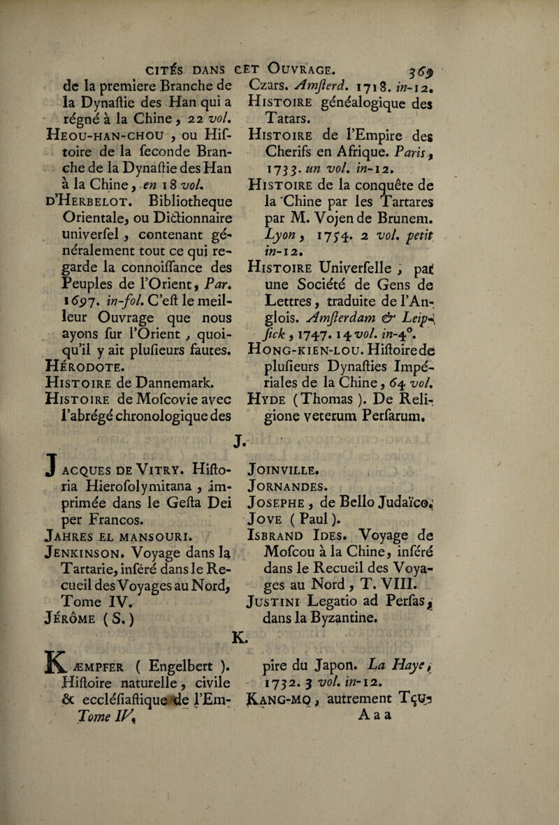 de la première Branche de la Dynaftie des Han qui a régné à la Chine *22 vol. Heou-han-chou * ou Hif- toire de la fécondé Bran¬ che de la Dynaftie des Han à la Chiney en 18 vol. d’Herbelot. Bibliothèque Orientale* ou Dictionnaire univerfel * contenant gé¬ néralement tout ce qui re¬ garde la connoiftance des Peuples de l’Orient, Par. 1697. in-fol. C’eft le meil¬ leur Ouvrage que nous ayons fur l’Orient ,, quoi¬ qu’il y ait plufieurs fautes. Hé RODOTE. Histoire deDannemark. Histoire de Mofcovie avec l’abrégé chronologique des Czars. Amjîerd. 1718. in-12* Histoire généalogique des Tatars. Histoire de l’Empire des Cherifs en Afrique. Paris , '713- un vol. in-12. Histoire de la conquête de la'Chine par les Tartares par M. Vojende Brunem. Lyon y 17 5 4* 2 vol. petit in-12. Histoire Univerfelle , pat une Société de Gens de Lettres, traduite de l’An- glois. Hmjlerdam & Leip-J, fick y 174-7. 14vol. in-40. Hong-kien-lou. Hiftoirede plufieurs Dynafties Impé¬ riales de la Chine, 64 vol. Hyde (Thomas ). De Reli- gione veterum Perfarum. ACQUES DE VlTRY. Hifto- ria Hierofolymitana * im¬ primée dans le Gefta Dei per Francos. JaHRES EL MANSOURI. Jenkinson. Voyage dans la Tartarie* inféré dans le Re¬ cueil des Voyages au Nord* Tome IV. Jérôme ( S. ) ÎC æmpfer ( Engelbert ). Hiftoire naturelle, civile Joinville. JORNANDES. Josephe * de Bello Judaïco* Jove ( Paul ). Isbrand Ides. Voyage de Mofcou à la Chine* inféré dans le Recueil des Voya¬ ges au Nord * T. VIII. Justïni Legatio ad Perfas^ dans la Byzantine. pire du Japon. La Haye > 1732. 3 vol. in-12. autrement Tçus A a a & eccléfiaftique de l’Em- Kang-mo* Tome IF,