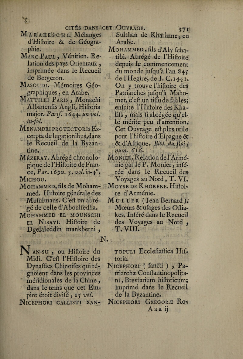 Ma rares c h i. Mélanges d’Hiftoire ôc de Géogra¬ phie. Marc Paul , Vénitien. Re¬ lation des pays Orientaux , imprimée dans le Recueil de Bergeron. Masoudi. Mémoires Géo¬ graphiques , en Arabe. Matthæi Paris , Monachi Albanenfis Angli, Hiftoria major. Parif. 16-44. un vol. in-fol. MenandriprotectorisEx- cerpta de legationibus,dans le Recueil de la Byzan¬ tine. Mézeray. Abrégé chronolo¬ gique del’Hiftoire de Fran¬ ce, Par. i(5po. 3,voLin-q?. Michou. Mohammed, fils de Moham¬ med. Hiftoire générale des Mufulmans. C’eft un abré¬ gé de celle d’Aboulfedha. Mohammed el mounschi el Nisavi. Hiftoire de Dgelaleddin mankberni , Sulthan dê Khanzme,en Arabe. Mohammed, fils d’Aly fcha- tibi. Abrégé de l’Hiftoire depuis le commencement du monde jufqu’à Tan 84.7 1 de l’Hegire, de J. C.1441. On y trouve Phiftoire des Patriarches jufqu’à Maho¬ met, c'eft un tiiïude fables; enfuite PHiftoire des Kha- lifs , mais fi abrégée qu’ el¬ le mérite peu d’attention. Cet Ouvrage eft plus utile pour l’hiftoire d’Efpagne ôc . r ôc d’ Afrique. Bibl. du Roi, ' num. 616. Moniér. Relation de l’Armé¬ nie par le P. Monier, infé¬ rée dans le Recueil des Voyages au Nord, T. VI. Moyse de Khorene. Hiftoi¬ re d’Arménie. Muller ( Jean Bernard ). Mœurs ôc ufages des Oftia- kes. Inféré dans le Recueil des Voyages au Nord , T. VIII. N. N an-su , ou Hiftoire du Midi. C’eft PHiftoire des Dynafties Chinoifes qui ré- gnoient dans les provinces méridionales de la Chine , dans le tems que cet Em¬ pire étoit divifé ,15* voL Nicephori callisti xan- topuli Ecclefiaftica Hif¬ toria. Nicephori ( fanéti ) , Pa- triarchæ Conftantinopolita- ni, Breviarium hiftoricum; imprimé dans le Recueil de la Byzantine. Nicephori Gregoræ Ro«s A a a ij