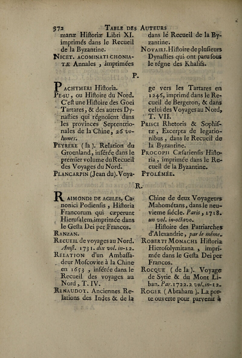 manæ Hiftoriæ Libri XI. imprimés dans le Recueil de la Byzantine. Nicet. acominati chonia- tæ Annales > imprimées P achymeri Hiftorîa. Pe-su , ou Hiftoire du Nord. C’eft une Hiftoire des Goei Tartares, & des autres Dy- nafties qui régnoîent dans les provinces Septentrio¬ nales de la Chine j 26 vo~ ' lûmes. Peyrere ( la ). Relation du Groenland, inférée dans le premier volume dùRecueii des Voyages du Nord.. Plancarpin (Jean dü).Vo.ya- 1 R A1MONDI DE AGILES* Ca- nonici Podienfis y Hiftoria Francorum qui cæperunt Hierufaiem,imprimée dans le Gefta Dei per Francos. Ranzan. Recueil de voyages au Nord. simft.. 1731. dix vol., in-12. Relation d’un. Ambafla- .. deur Mofcovite à la Chine en \ 6<; 3 y inférée dans le Recueil des voyages au Nord „ T. IV. Renaudot. Anciennes Réf¬ lations des Indes 6c de la dans lé Recueil de la By¬ zantine. No vairi.Hiftoire de plufieurs Dynafties qui ont paru fous le régne des Khalife. ge vers les Tartares en 1245, imprimé dans le Re¬ cueil de Bergeron? ôc dans celui des Voyages au Nord* * T. VIL Pris ci Rhetoris & Sophif- tæ} Excerpta de legatio- nibus } dans le Recueil de la Byzantine. Procopii Cæfarienfis HiftcK ria } imprimée dans le Re¬ cueil de la Byzantine. Ptolémée. ,*> Chine de deux Voyageurs Mahométans, dans le neu¬ vième ftécle. Paris y 1718. un voL in-ofîavo~ Hiftoire des Patriarches d’Alexandrie } far le même» Roberti Monachl Hiftoriai Hierofolymitana. * impri¬ mée dans le Gefta Dei per Francos. Rocque (delà). Voyage de Syrie & du Mont Li¬ ban. P^r. 1722,2. x;©/./»-12. Roger ( Abraham ). La por¬ te ouverte pour parvenir &