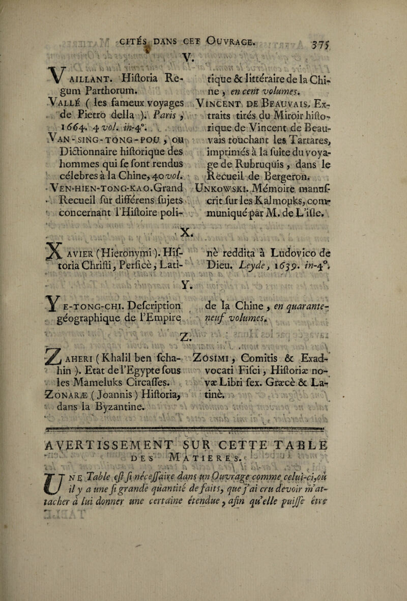 CITÉS DANS CET OüVRAGE. ï - ' V. V aillant. Hiftoria Re- tique & littéraire delà Chi- gum Parthorunt. ne , en cent volumes. Vallé ( les fameux voyages Vincent de Beauvais, Ex- de Pietro délia ). Paris , • traits tirés du Miroir hifto- 1664. 4 vol. in-ep. . . rique de Vincent de Beau- Van - siNG-TONG-POü y ou - vais touchant lesTartares, Dictionnaire hiftorique des imprimés à la fuite du voya- hommes qui fe font rendus ge de Rubruquis , dans le célébrés à la Chine, 40 W. ■ Recueil de Bergeron. Ven-h jen-tong-kao.Grand UnkoWSKï. Mémoire mannC - Recueil fur difïérens fujets crit fur les Kalmopks, com- e concernant l’Hiftoire poli- muniqué par M. de L’ifle. • . ' .. 5 , x. ^ ^ 4% ■ . « i » * «4 vv , '* w % 9 -y K >t l . 1 \ , avier (Hiçronymi).Hif- . ne reddita à Ludovîco de toriaChrifti, Perficè, Lati- Dieu. Leyde, 1639. in-ff. ts si : Y. fi Y* e-tong-chi. Defcription de la Chine > en quarante* géographique de l’Empire neuf volumes* ■>*.*. « c _ r ■' r « Z; * t ' ' *’ > * aheri ( Khalil ben fcha- Zôsimi , Comitis & Exad- hin ). Etat de l’Egypte fous vocati Fifci, Hiftoriæ no¬ ies Mameluks Circafles. væLibri fex. Græcè & La- Zonaræ ( Joannis ) Hiftoria^ tinè; dans la Byzantine. A\i J 'SIxT', V. ♦ ■ , AVERTISSEMENT SUR CETTE TABLE DES M A T I E R E S.c Jj v i \ V . V. ;.Î ? . . JïNt Table eft fi necefaire dans un Ouvrage comme celui-ciyou il v a une fi grande quantité defait s, que fai cru devoir rnat¬ tacher à lui donner une certaine étendue y afin qu elle fuijfie eue