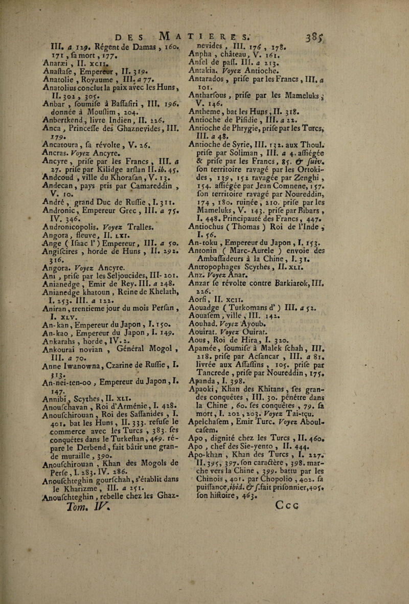 III# a iz0* Régent de Damas, 160. 171 , fa mort ,17 7, Anaræi , II. xcii. Anaftafe, Empereur , II. 3i9. Anatolie , Royaume , III. a 77. Anatolius conclut la paix avec les Huns, II. 302 , 30?. Anbar , foumife à Baflafiri , III, 196, donnée à Mouflim, 204. Anbertkend, livre Indien, II. 226. Anca, Princefle des Ghaznevides, III. 179» Ancatoura , fa révolte , V. 26. Ancras. Voyez Ancyre. Ancyre , prife par les Francs , III. a 27. prife par Kilidge arflan II. ib. 4f. Andcoud , ville du Khorafan , V. 13. Andecan, pays pris par Camareddin , V. 10. André, grand Duc de Ruflie , I. 311. Andronic, Empereur Grec , III. a 7?* IV. 34^. Andronicopolis. Voyez Tralles. Angora, fleuve, II. lxt. Ange ( Ifaac 1’) Empereur, III. a yo. Angifcires , horde de Huns , II. zyz, 316. Angora. Voyez Ancyre. Ani , prife par les Seljoucides, III- 201. Anianedge , Emir de Rey. III. a 248. Anianedge khatoun , Reine de Khelath, I. 253. III. a 122. Aniran , trentième jour du mois Perfan , I. XLV. An- kan, Empereur du Japon , 1.1 $o. An-kao , Empereur du Japon , I. 14p. Ankarahs , horde , IV. 2. Ankoura'i novian , Général Mogol , III. a 70. Anne Iwanowna, Czarine de Ruflie, I. 313. An-nei-ten-00 , Empereur du Japon, I. v V Annibi, Scythes, II. xli. Anoufchavan , Roi d’Arménie, I. 428. Anoufchirouan , Roi des Saiïanides , I. 401. bat les Huns, II. 333. refufe le commerce avec les Turcs ,383. fes conquêtes dans le Turkeftan, 46p. re¬ pare le Derbend, fait bâtir une gran¬ de muraille, 35*0. Anoufchirouan , Khan des Mogols de Perfe, I. 283. IV. 286. Ar.oufchteghin gourfchah, s’établit dans le Kharizme , III. a 2fi. Anoufchteghin , rebelle chez les Ghaz- Tom. ÏF nevides , III. 176 , l7g# Anpha , château, V. 161. Anfel de paiï. III. a 213. Antakia.. Voyez Antioche. Antarados , prife par les Francs , III, a 101. Antharfous, prife par les Mameluks £ V. 146. Antheme, bat les Huns, II. 318. Antioche de Pifidie , III. a 22. Antioche de Phrygie, prife par les Turcs* III. a 48. Antioche de Syrie, III. r 3 2. aux Thoul. prife par Soliman , III. a 4.afllégée & prife par les Francs, 8f. & futv, fon territoire ravagé par les Ortoki- des , 135», i?2 ravagée par Zenghi , 154. aiïiégée par Jean Comnene, 1 $7. fon territoire ravagé par Noureddin, 174 , 180. ruinée, 210. prife parles Mameluks, V. 143. prife parBibars » I. 448. Principauté des Francs, 447. Antiochus ( Thomas ) Roi de l’Inde I. 16. An-toku , Empereur du Japon , I. 153. Antonin ( Marc-Aurele ) envoie des AmbafTadeurs à la Chine, I.31, Antropophages Scythes , II. xli. Anz. Voyez Anar. Anzar fe révolte contre Rarkiarok, III» 22 6.- Aorfi, II. xcii. Aouadge ( Turkomans d* ) III. a iz. Aoualem, ville , III. 142. Aouhad. Voyez Ayoub. Aouirat. Voyez Ouirat. Aous, Roi de Hira, I. 320. Apamée, foumife à Malek fchah, III. 218. prife par Acfancar , III. a 8i. livrée aux Aiïaflins , 105. prife par Tancrede , prife par Noureddin, 17?. Apanda, I. 398. Apaoki, Khan des Khitans, fes gran¬ des conquêtes , III. 30. pénétre dans la Chine , 60. fes conquêtes , 75). fa mort, I. 202,203. Voyez Tai-tçu. Apelchafem , Emir Turc. Voyez Aboul- cafem. Apo , dignité chez les Turcs , II. 460. Apo , chef des Sie-yento , II. 444. Apo-khan , Khan des Turcs , I. 227, II. 3^5, 397«f°n caradère, 398. mar¬ che vers la Chine , 399. battu par les Chinois , 40T. par Chopolio , 402. là puiflance,î^/d. & f. fait prifonnier,4of. fonhiftoire, 463. C C G