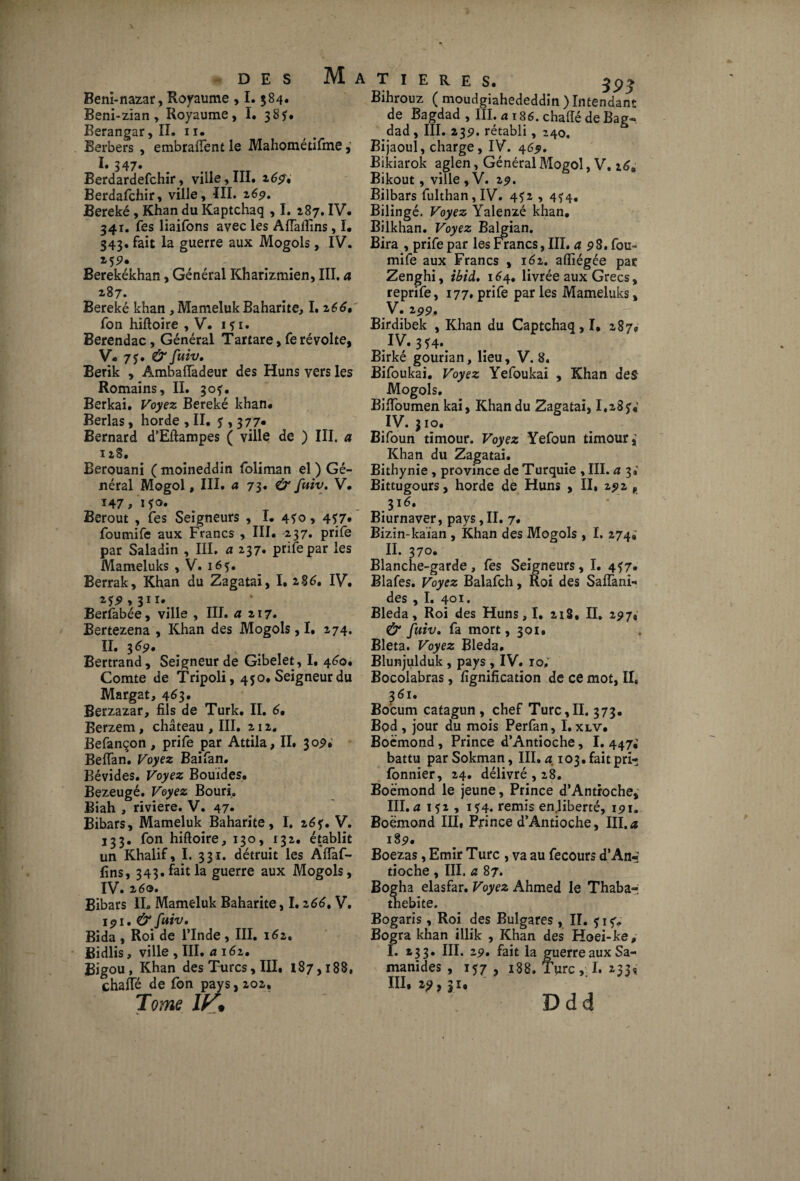 des Matières. Béni-nazar, Royaume , 1.384. Beni-zian, Royaume, I. 38?# Berangar, II. 11. Berbers , embraftent le Mahométifme, I. 347. Berdardefchir, ville, III. 269', Berdafchir, ville, III. 269. Bereké, Khan du Kaptchaq , I. 287. IV. 341. Tes liaifons avec les AfTalîins, I. 343. fait la guerre aux Mogols, IV. 255?. Berekékhan, Général Kharizmien, III, a 287. Bereké khan , Mameluk Baharite, I. 266, fon hiftoire , V. 151. Berendac, Général Tartare, fe révolte, V- 75. & fuiv. Berik , AmbaiTadeur des Huns vers les Romains, II. 30?. Berkai. Voyez Bereké khan. Berlas, horde ,11. 5,377« Bernard d’Eftampes ( ville de ) III. a 128. Berouani ( moineddin foliman el ) Gé¬ néral Mogol, III. a 73. & fuiv. V. ï47/i*o» Berout , fes Seigneurs , I. 4*0, 4*7* foumife aux Francs , III. 237. prife par Saladin , III. a 237. prife par les Mameluks , V. 165. Berrak, Khan du Zagatai, I. 2 86, IV. 2*5 > 311». Berfabée, ville , III. a 217. Bertezena , Khan des Mogols, I. 274. II. 3 69, Bertrand, Seigneur de Gibelet, I. 460. Comte de Tripoli, 450. Seigneur du Margat, 463. Berzazar, fils de Turk. II. 6• Berzem, château , III. 212. Befançon, prife par Attila, II. $09; Beffan. Voyez Baifan. Bévides. Voyez Bouïdes. Bezeugé. Voyez Bouri. Biah , riviere. V. 47* Bibars, Mameluk Baharite, I. 2V. 133. fon hiftoire, 130, 132. établit un Khalif, I. 331. détruit les Àftàf- fins, 343. fait la guerre aux Mogols, IV. 260. Bibars IL Mameluk Baharite, 1.2 66, V. 191. & fuiv* Bida , Roi de l’Inde , III. 162. Bidlis, ville , III. a 162. Bigou, Khan des Turcs, III. 187,188, chafté de fon pays, 202, Tome IV• Bihrouz ( moudgiahededdin ) Intendant de Bagdad , III. a 186. chafté de Bag^ dad, III. 23p. rétabli, 240. Bijaoul, charge, IV. 469. Bikiarok aglen, Général Mogol, V. 16, Bikout, ville , V. 2p. Bilbars fulthan, IV. 4*2 , 4^4, Bilingé. Voyez Yalenzé khan. Bilkhan. Voyez Balgian. Bira , prife par les Francs, III. a 98. fou- mife aux Francs , 161. aftiégée par Zenghi, ibid, 164. livrée aux Grecs, reprife, 177. prife parles Mameluks, V. 299, Birdibek , Khan du Captchaq, I, 2879 .IV» 3*4». Birké gourian, lieu, V. 8. Bifoukai. Voyez Yefoukai , Khan des Mogols. Biftoumen kai, Khan du Zagatai, I.23y« IV. 310. Bifoun timour. Voyez Yefoun timour,' Khan du Zagatai. Bithynie , province de Turquie , III. a 3# Bittugours, horde de Huns , II, 292 , 316. Biurnaver, pays, II. 7. Bizin-kaïan , Khan des Mogols , I. 274.' II. 370. Blanche-garde, fes Seigneurs, I. 4*7. Blafes. Voyez Balafch, Roi des Saffani- des , I. 401. Bleda, Roi des Huns, I. 218. II. 297, & fuiv. fa mort, 301. Bleta. Voyez Bleda, Blunjulduk , pays , IV. 10; Bocolabras, lignification de ce mot, IL 361. Bo’cum catagun , chef Turc,II. 373. Bpd , jour du mois Perfan, I. xlv. Boëmond , Prince d’Antioche, I. 447; battu par Sokman, III, a 103. fait pri-» fonnier, 24. délivré , 28. Boëmond le jeune, Prince d’Antroche, III. u 1*2, 1*4. remis en liberté, 191. Boëmond III, Prince d’Antioche, III.a 18 9* Boezas, Emir Turc , va au fecours d’An*- tioche , III. a 87. Bogha elasfar. Voyez Ahmed le Thaba-i tnebite. Bogaris, Roi des Bulgares , II. ? 1 5%. Bogra khan illik , Khan des Hoei-ke, I. 233. III. 29. fait la guerre aux Sa- manides , 157 , 188. Turc , I. 233^ III. 29, |i. Ddd