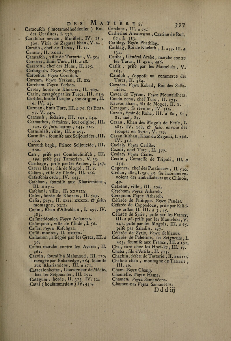 Caraoufch ( motamedheddoulet ) Roi des Ocaïlites, I. 338. Carafchar nevian , Miniftre, IV. 11 , 30 9. Vizir de Zagatai khan, V. 2,» Carafih , chef de Turcs, II. 11. Caratæ, II. xcm. Caratafch, ville de Tartarïe , V. 30. Caratiet, Emir Turc , III. a 28. Caraton , chef des Huns , II. 295', Carbogath. Voyez Kerboga. Carbefîus. Voyez Coraïfch. Carcam. Voyez Yerken, II. xx. Carcham. Voyez Yerken. Cares, horde de Khozars, II. <f09. < Carie, ravagée par les Turcs, III. a *4. Carliks, horde Turque , fon origine, II. <?. IV, 23. Carman, Emir Turc, III. a 76. Tes Etats, 77* V. 340. Carmath , fedaire, III. 142, 144. Carmathes, fedaires, leur origine, III. 142. & fuiv. battus , 145. 221. Carminiah, ville, III, « 253. Carmifin , foumife aux Seljoucides, III. 190. Carouth begh. Prince Seljoucide , III. 200. Cars, prife par Couthoulmifch , III. 199. prife par Tamerlan, V. 23. Carthage, prife parles Arabes, I. 347. Carvar khan , fils de Mogol, II. 8. Cafam , ville de l’Inde, III. 166. Cafatfchia orda , IV. 443. Cafchan , foumife aux Kharizmiens , III. a 2 71. Cafciani, ville, II. xxvm; Cafés, horde de Khozars, II. *09. Cafia, pays, II. xxn. xxxix. & fuiv• montagne, xliî. Cafim, Khan d'Aftrakhan , î. 297. IV# - 383. Cafimeddoulet. Voyez Acfancar. Cafimpour, ville de l’Inde , I, $6. Caffar. Voy.z Kafchgar. Caflii montes, II. xxxix. Caftamon , afliégée par les Grecs, III. a 36. Caftus marche contre les Avares , II. 361. Cazvin, foumife à Mahmoud , III. 170. ravagée par Enbanedge, 264 foumife aux Kharizmiens, III. a 271. Catacalonbeftas, Gouverneur deMédie, bat les Seljoucides, III. 192. Cataguns, horde , II. 373 IV. 12, Catal ( houfammeddin )> IV, 45 u 39 7 Catalans, III. a 7$, Catherine Alexiowna , Czarine de Ruf- fie , I. 313 * Cathlag. Voyez Phathlag. Cathlag, Roi de Khelath , I. 2*3. III, a 132. Catiba , Général Arabe, marche contre les Turcs, II. 494 , 496. Catlit , prife par les Mameluks, V. 16$. Catulph , s’oppofe au commerce des Turcs, II. 384. Cavades. Voyez Kobad, Roi des SafTa- nides. Cavea de Tyrum. Voyez Mounaidhera. Caudu zena, chef Turc , II. 373. Kauvas khan , fils de Mogol, II. 8. Cazagan, fa révolte , IV. 312. Cazan, Emir de Roha, III. a So , 81 , 82. tué, 83. Cazan, Khan des Mogols de Perfe, I. 283. IV. 268, & Juiv. envoie des troupes en Syrie, V. 179. Cazan fulthan,Khandu Zagatai, I. 28^# IV. 311. Cazlak. Voyez Carliks. Cazuli, chef Turc , II. 377. Cealac. Voyez Cialis. Cecile , Comteiïe de Tripoli , III. a J*4' Cegenes, chef des Patzinaces, II. <^20. Ceilan, ifie,I. 39, 45. fes habitans en¬ voient des ambafladeurs aux Chinois, 49* Celzene, ville, III. 106, Cerebum. Voyez Athareb. Cereptum. Voyez Athareb. Céfarée de Philippe. Voyez Panéas. Céfarée de Cappadoce, prife par Kilid- gé arflan II, III. a 3 , 4f. Céfarée de Syrie , prife par les Francs; III. a 98. prife par les Mameluks, V. «41. prife par les Mogols, III. a 65# prife par Saladin, 237. Céfarée de Syrie. Voyez Schizour. Céfarée de Paleftine, fes Seigneurs,I„ 453. foumife aux Francs, III. a loi, Cha, titre chez les Hoei-ke,III, 17. Chaba , fils d’Attila , II. 315:. Chachin, défert de Tartarie , II. xxxm; Chahou chan , montagne de Tartarie , ^ III. Cham. Voyez Chang. Chamelle. Voyez Hama. Chamen. Voyez Samanéens, Çhamen-na. Voyez Samanéens.