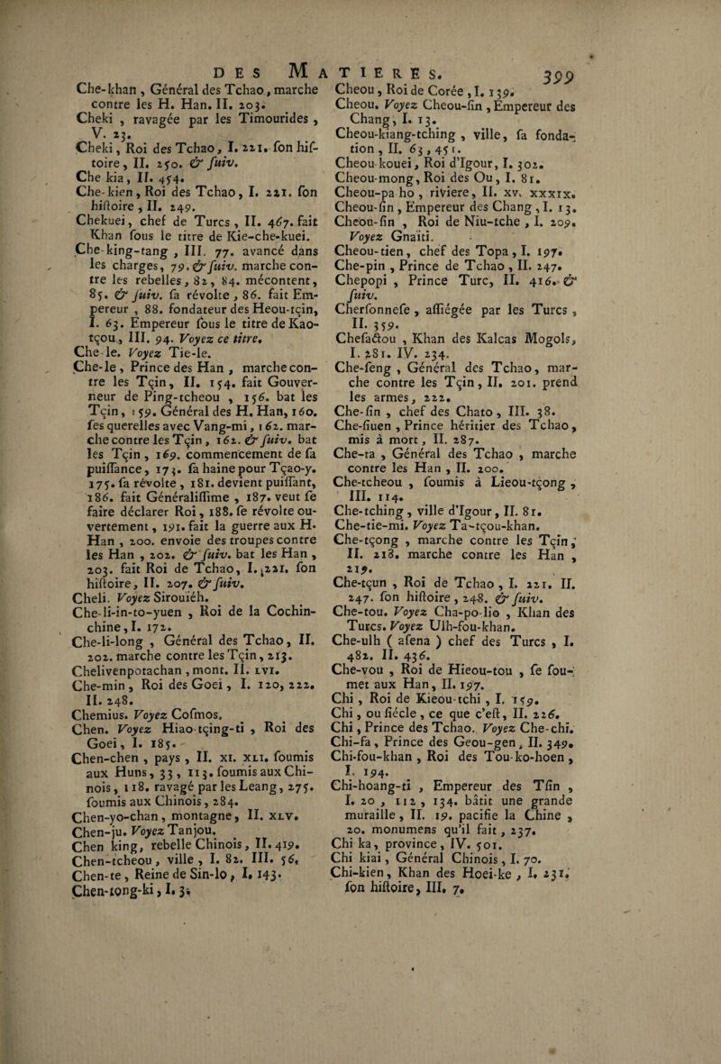 DES M . Che-khan , Général des Tchao, marche contre les H. Han. II. 203. Cheki , ravagée par les Timourides , V. 23. Çheki, Roi des Tchao, I. 221* Ton hif- toire, II. 250. & fuiv. Che kia , II. 454. Che-kien,Roi des Tchao, I. 211. Ton hiftoire , II. 249. Chekuei, chef de Turcs, II. 467. fait Khan fous le titre de Kie-che-kuei. Che king-tang , III. 77. avancé dans les charges, 79, & fuiv. marche con¬ tre les rebelles, 82, 84. mécontent, 85. & fuiv. fa révolte ,86. fait Em¬ pereur , 88. fondateur des Heou-tçin, I. 63. Empereur fous le titre de Kao- tçou^ III. 94. Voyez ce titre, Che le. Voyez Tie-le. Çhe-le , Prince des Han , marche con¬ tre les Tçin, II. 154. fait Gouver¬ neur de Ping-tcheou , 156. bat les Tçin, i 59. Général des H. Han, 160. Tes querelles avec Vang-mi, j 62. mar¬ che contre les Tçin , 162. & fuiv. bat les Tçin , 169. commencement de fa puiiïance, 173. fa haine pour Tçao-y. 175. fa révolte , 181. devient puifTant, 186. fait Généralifïime , 187* veut fe faire déclarer Roi, 188. fe révolte ou¬ vertement , 191. fait la guerre aux H* Han , 200. envoie des troupes contre les Han , 202. Ù' fuiv. bat les Han , 203. fait Roi de Tchao, I.*22i. fon hiftoire, II. 207. & fuiv. Cheli. Voyez Sirouiéh. Che-li-in-to-yuen , Roi de la Cochin- chine,I. 172. Che-li-long , Général des Tchao, II. 202. marche contre les Tçin ,213. Chelivenpotachan ,mont. II. lvi. Che-min , Roi des Goei, I. 120,222. II. 248. Chemius. Voyez Cofrnos. Chen. Voyez Hiao tçing-ti , Roi des Goei, I. 185. - Chen-chen , pays , II. xi. xli. fournis aux Huns, 33, 113. fournis aux Chi¬ nois ,118. ravagé par les Leang, 275. fournis aux Chinois ,284. Chen-yo-chan, montagne, II. xlv. Chen-ju. Voyez Tanjou. Chen king, rebelle Chinois, II. 419. Chen-tcheou , ville, I. 82. III. 56« Chen-te, Reine de Sin-lo f I» 143 • T I E R E S. Cheou, Roi de Corée , I. 139. Cheou. Voyez Cheou-fîn, Empereur des Chang, I. t3. Cheou-kiang-tching , ville, fa fonda¬ tion ,11. 63,45 r. Cheou kouei. Roi d’Igour, 1.302. Cheou-mong, Roi des Ou, I. 81. Cheou-pa ho , riviere, II. xv, xxxix. Cheou-fin , Empereur des Chang ,1. 13. Cheou-fin , Roi de Niu-tche , I. 209. Voyez Gnaiti. Cheou-tien, chef des Topa,ï. 197. Che-pin , Prince de Tchao , II. 247. Chepopi , Prince Turc, II. 416. & fuiv. Cherfonnefe , afïiégée par les Turcs , II. 359. Chefadou , Khan des Kalcas Mogols, I. 281. IV. 234. Che-feng , Général des Tchao, mar¬ che contre les Tçin, II. 201, prend les armes, 222. Che-fîn , chef des Chato, III. 38. Che-fîuen , Prince héritier des Tchao, mis à mort, II. 287. Che-ra , Général des Tchao , marche contre les Han , II. 200. Che-tcheou , fournis à Lieou-tçong , III. 114. Che-tching, ville d’Igour, II. 81. Che-tie-mi. Voyez Ta-tçou-khan. Che-tçong , marche contre les Tçin; II. 2i3. marche contre les Han , 219. Che-tçun , Roi de Tchao ,1. 121. II. 247. fon hiftoire , 248. & fuiv. Che-tou. Voyez Cha-po-lio , Khan des Turcs. Voyez Ulh-fou-khan. Che-ulh ( afena ) chef des Turcs , I. 482. II. 436. Che-vou , Roi de Hieou-tou , fe fou-; met aux Han, IL 197. Chi , Roi de Kieou-tchi , I. 1^9. Chi, ou fiécle , ce que c’eft, II. 226. Chi, Prince des Tchao., Voyez Che-chi. Chi-fa, Prince des Geou-gen, II. 349. Chi-fou-khan , Roi des Tou-ko-hoen , I. 194. Chi-hoang-ti , Empereur des Tfin , I. 20 , 112, 134. bâtit une grande muraille, II. 19. pacifie la Chine , 20. monumens qu’il fait, 237. Chi ka, province, IV. 501. Chi kiai, Général Chinois, I. 70. Chi-kien, Khan des Hoei-ke , I* 231*