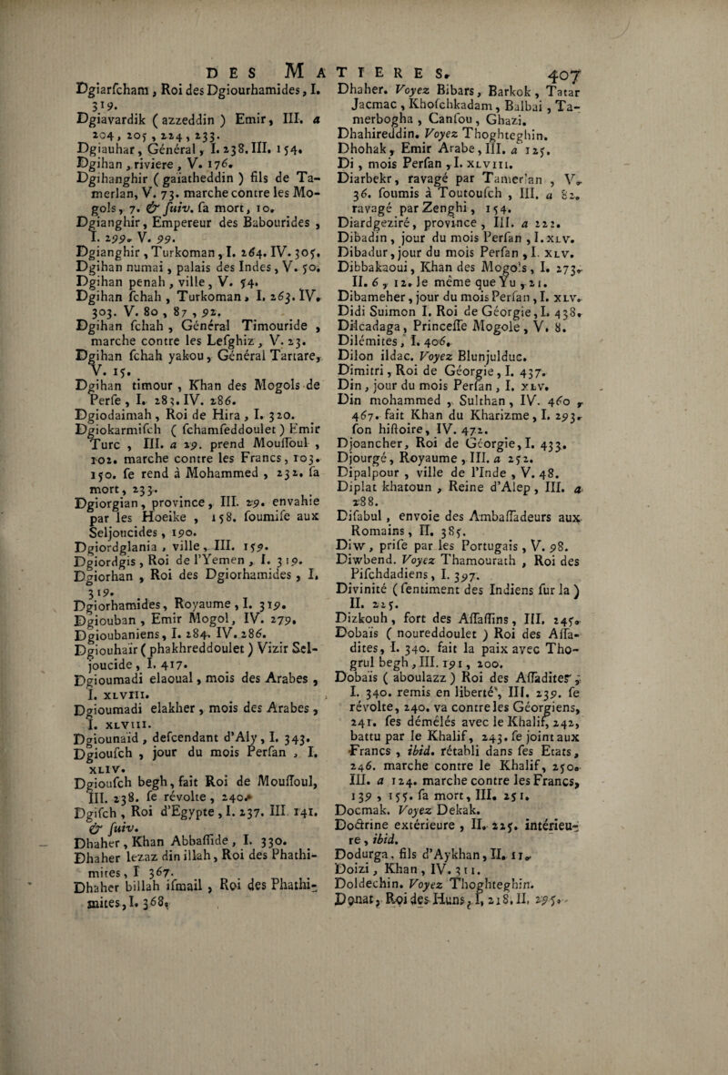 Dgiarfcham , Roi des Dgiourhamides, I. 3 }9. Dgiavardik ( azzeddin ) Emir, III. a 104 » *0) , 114 ,133. Dgiauhar, Général, I. 238. III, 154. Dgihan , riviere , V. 176* Dgihanghir ( gaiatheddin ) fils de Ta- merlan, V. 73. marche contre les Mo¬ gols, 7. & fuiv, fa mort, 10* Dgianghir, Empereur des Bubourides , I. 199» V. 99. Dgianghir , Turkoman , I. 264. IV. 305. Dgihan numai, palais des Indes , V. 50. Dgihan penah , ville , V. 54. Dgihan fchah , Turkoman, I. 263. ÏV, 303. V. 80 , 87, 9*. Dgihan fchah , Général Timouride , marche contre les Lefghiz , V. 23. Dgihan fchah yakou, Général Tartare, V. 15. Dgihan timour , Khan des Mogols de Perfe , I.. 283. IV. 286. Dgiodaimah , Roi de Hira , I. 3 20. Dgiokarmifch ( fchamfeddoulet ) Emir Turc , III. a 19. prend Mouffoul , 102. marche contre les Francs, 103. 150. fe rend à Mohammed , 232, fa mort, 233. Dgiorgian , province, III. z9• envahie par les Hoeike , 158. foumife aux Seljoucides, 190. Dgiordglania , ville , III. 1^9. Dgiordgis , Roi de l’Yemen , I. 3 19. D^iorhan , Roi des Dgiorhamides, I, 3 19' Dgiorhamides, Royaume , I. 319. Dgiouban , Emir Mogol, IV. 279. Dgioubaniens, I. 284. IV. 286, Dgiouhair ( phakhreddoulet ) Vizir Scl- joucide, I. 417* Dgioumadi elaoual, mois des Arabes , I. XL vin» ^ ) Dgioumadi elakher , mois des Arabes , I. XLVin. Dgiounaïd , defcendant d’Aly , I. 343. Dgioufch , jour du mois Per fan , I. XLl V» Dgioufch begh,fait Roi de Mouiïoul, III. 238. ^ révolte, 240^ Dgifch , Roi d’Egypte , 1.137. III 141* & fuiv. Dhaher , Khan Abbafiide , I. 330. Bhaher lezaz dinillah, Roi des Phathi- mites ,1 367. Dhaher billah ifimail , Red des Phathi- mites ,I» 3^8, T T E R E Sr 407 Dhaher. Voyez Bibars, Barkok , Tatar Jacmac , Khofchkadam, Balbai , Ta- merbogha , Canfou , Ghazi. Dhahireddin, Voyez Thoghteghin. Dhohak, Emir Arabe, III. a 12J. Di, mois Perfan ,1. xlviii. Diarbekr, ravagé par Tamer’an , V» 36, fournis à Toutoufch , III. a 82. ravagé parZenghi, 154. Diardgeziré, province, III. a 222. Dibadin , jour du mois Perfan , I.xlv. Dibadur, jour du mois Perfan , I. xlv. Dibbakaoui, Khan des Mogols, I. 273» II. 6 , 12» Je même que Yu , 21. Dibameher, jour du mois Perfan , I. xlv. Didi Suimon I. Roi de Géorgie,I. 438* Diicadaga , PrincefTe Mogole, V. 8. Dilémites, I. 406. Dilon ildac. Voyez Blunjulduc. Dimitri, Roi de Géorgie, I. 437. Din, jour du mois Perfan , I. xlv. Din mohammed ,, Sulthan , IV. 460 r 467. fait Khan du Kharizme, I. 293* fon hiftoire, IV. 472. Djoancher, Roi de Gcorgie,I. 433. Djourgé, Royaume , III. a 2$ 2. Dipalpour , ville de l’Inde , V. 48. Diplat khatoun , Reine d’Aiep, III. a 28 8. Difabul, envoie des Ambafiadeurs aux Romains, II. 385. Diw, prife par les Portugais , V. 98. Diwbend. Voyez Thamourath , Roi des Pifchdadiens, I. 397. Divinité (fentiment des Indiens fur la) II. 225. Dizkouh, fort des Aiïaftins, III, 245V Dobaïs ( noureddoulet ) Roi des Alfa- dites, I. 340. fait la paix avec Tho- grul begh , III. 191, 200. Dobaïs ( aboulazz ) Roi des Aiïàditer, I. 340. remis en liberté', III. 239. fe révolte, 240. va contre les Géorgiens, 241. fes démêlés avec le Khalif, 242, battu par le Khalif, 243. fe joint aux •Francs , ibid. rétabli dans fes Etats, 246. marche contre le Khalif, 2$o«> III. a 124. marche contre les Francs, 1 39 , 155. fa mort, III, 251. Docmak. Voyez Dekak. Doctrine extérieure, II,-215. intérieu¬ re , ibid. Dodurga. fils d’Aykhan, II,u,. Doizi, Khan , IV. 311. Doldechin. Voyez Thoghteghin. Donat, Rendes Huns e I, 218. II, 295»-