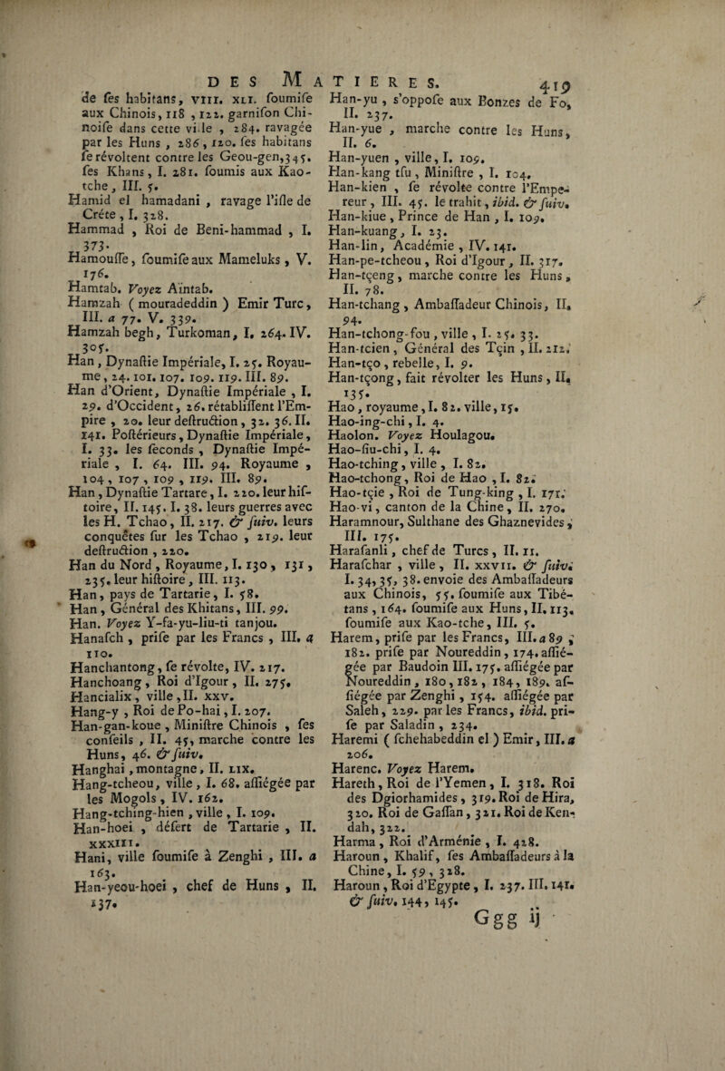 de Ces habitans, vtir. xli. foumife aux Chinois, 118 ,122. garnifon Chi- noife dans cette vide , 284. ravagée par les Huns , 285,120. Tes habitans fe révoltent contre les Geou-gen,34^. fes Khans, I. 281. fournis aux Kao- tche, III. ?. Hamid el hamadani , ravage l’ifle de Crète , I. 318. Hammad , Roi de Beni-hammad , I. 373- Hamouiïe, foumife aux Mameluks, V. 175. Hamtab. Voyez Aintab. Hamzah ( mouradeddin ) Emir Turc , III. a 77. V. 339. Hamzah begh, Turkoman, I, 254. IV. ri30*' Han , Dynaflie Impériale, I, 27. Royau¬ me , 24.101.107. 109.119. III. 89. Han d’Orient, Dynaftie Impériale , I. 29. d’Occident, 2 5. rétablirent l’Em¬ pire , 20. leur deftruéiion, 32. 35.II. 141. Poftérieurs , Dynaftie Impériale, I. 33. les féconds , Dynaftie Impé¬ riale , I. 54. III. 94. Royaume , 104, 107 , 109 , 119. III* 89. Han, Dynaftie Tartare ,1. 220. leur his¬ toire , II. 145.1. 38. leurs guerres avec les H. Tchao, II. 217. & fuiv. leurs conquêtes fur les Tchao , 219. leur deftruéh’on , 220. Han du Nord , Royaume, I. 130 , 131, 235. leur hiftoire, III. 113. Han, pays de Tartarie, I. 78. Han , Général des Khitans, III. 99. Han. Voyez Y-fa-yu-liu-ti tanjou. Hanafch , prife par les Francs , III. 4 no. Hanchantong, fe révolte, IV. 217. Hanchoang, Roi d’Igour, II, 277, Hancialix , ville,II. xxv. Hang-y , Roi de Po-hai, I. 207. Han-gan-koue , Miniftre Chinois , fes confeils ,11. 4?» marche contre les Huns, 45. & fuiv. Hanghai ,montagne, II. lix. Hang-tcheou, ville, I. 68. afliégée par les Mogols, IV. i52. Hang-tching-hien , ville , I. 109. Han-hoei , défert de Tartarie , II. xxxin. Hani, ville foumife à Zenghi , III. a 153. Han-yeou'hoei , chef de Huns , II. 137* A T I E R E S. 4î2 Han-yu , s’oppofe aux Bonzes de Fo, II. 237. Han-yue , marche contre les Huns. II. 5. Han-yuen , ville, I. 109. Han-kang tfu , Miniftre , I. 104, Han-kien , fe révolte contre l’Empe¬ reur , III. 45. le trahit, ibid. & fuiv, Han-kiue , Prince de Han , I. 109. Han-kuang, I. 23. Han-lin, Académie , IV. 141. Han-pe-tcheou, Roi d’Igour, II. 317. Han-tçeng, marche contre les Huns, II. 78. Han-tchang , Ambafladeur Chinois, II, Han-tchong-fou , ville , I. 2?. 33. Han-tcien , Général des Tçin , II. 212.’ Han-tço , rebelle, I. 9. Han-tçong, fait révolter les Huns, II. Hao, royaume, I. 8 2. ville, 1 j. Hao-ing-chi, I. 4. Haolon. Voyez Houlagou, Hao-fîu-chi, I. 4. Hao-tching, ville , I. 82. Hao-tchong, Roi de Hao ,1. 8zi Hao-tçie , Roi de Tung-king , I. 171; Hao-vi, canton de la Chine, II. 270, Haramnour, Sulthane des Ghaznevides ^ III. 175. Harafanli, chef de Turcs , II. n. Harafchar , ville, II. xxvii. & fuiv, 1*34,3?, 38. envoie des AmbalTadeurs aux Chinois, 5?. foumife aux Tibé- tans , 154. foumife aux Huns, II, 113. foumife aux Kao-tche, III. Harem, prife par les Francs, III.a 89 ^ 182. prife par Noureddin, i74.aflié- gée par Baudoin III. 17?. afliégée par Noureddin, 180,182, 184, 189. af- fiégée par Zenghi, i?4. afliégée par Saleh, 229. parles Francs, ibid. pri¬ fe par Saladin , 234. Haremi ( fchehabeddin el ) Emir, III.a 20 5. Harenc. Voyez Harem. Hareth,Roi de l’Yemen, I. 318. Roi des Dgiorhamides, 319. Roi deHira, 320. Roi de Gaflan ,321. Roi de Ken- dah,322. Harma, Roi d’Arménie , I. 428. Haroun , Khalif, fes Ambaiïadeurs à la Chine, I. 59, 318. Haroun, Roi d’Egypte, I. 237. III. 141* & fuiv. 144, 14?. Ggg ij '