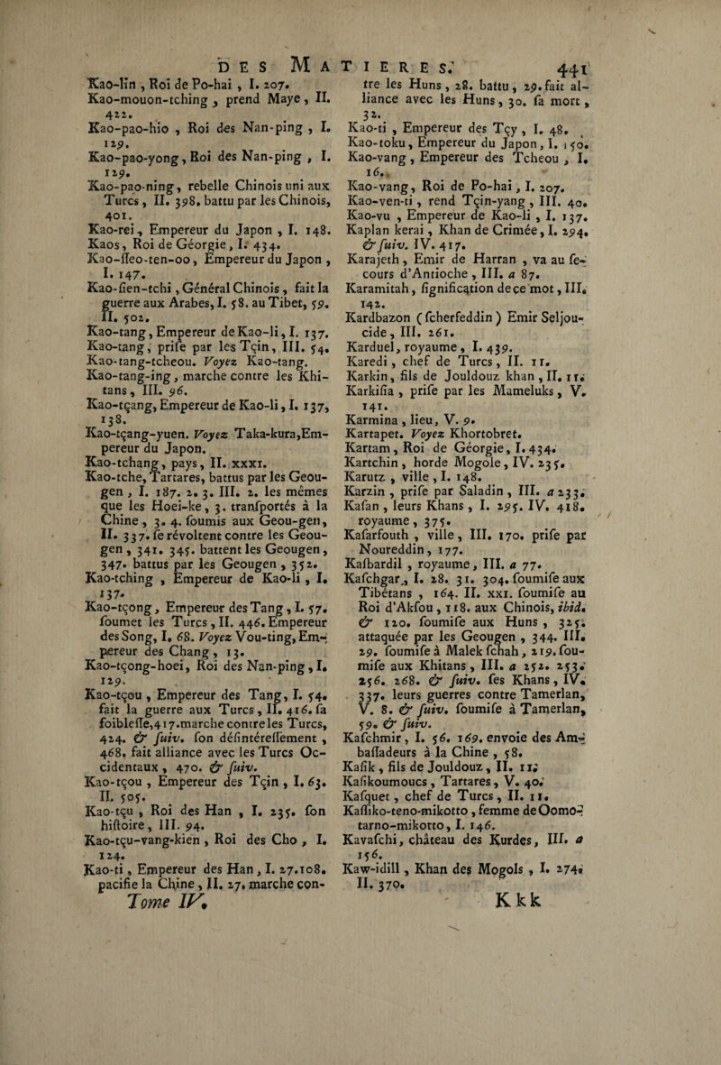 Kao-Iîn , Roi Je Po-hai , I. 207. Kao-mouon-tching , prend Maye , II. 422. Kao-pao-hio , Roi des Nan-ping , I. 12p. Kao-pao-yong, Roi des Nan-ping , I. 12 p. Xao-pao-ning, rebelle Chinois uni aux Turcs, II. 398, battu par les Chinois, 401. Kao-rei, Empereur du Japon , I. 148. Kaos, Roi de Géorgie ,1. 43 4, Kao-ffeo-ten-oo, Empereur du Japon , I» 147. Kao-fien-tchi, Général Chinois, fait la guerre aux Arabes, I. fS. au Tibet, fp. il. 502. Kao-tang, Empereur deKao-li,I. 137. Kao-tang, prife par lesTçin, III. $4. Kao-tang-tcheou. Voyez Kao-tang. Kao-tang-ing, marche contre les Khi- tans, III. 96. Kao-tçang, Empereur de ICao-li ,1. 137, 138. Kao-tçang-yuen. Voyez Taka-kura,Em¬ pereur du Japon. Kao-tchang, pays, II. xxxi. Kao-tche, Tartares, battus par les Geou- gen, I. 187. 2. 3. III. 2. les mêmes que les Hoei-ke, 3. transportés à la Chine, 3. 4. fournis aux Geou-gen, h. 337 . fe révoltent contre les Geou- gen , 341. 345. battent les Geougen, 347* battus par les Geougen ,352. Kao-tching , Empereur de Kao-li, I. 137* Kao-tcong, Empereur des Tang, L *7, foumet les Turcs,II. 446.Empereur desSong, I, 68. Voyez Vou-ting, Em¬ pereur des Chang, 13. Kao-tçong-hoei, Roi des Nan-ping,I. 12 9. Kao-tçou , Empereur des Tang, I. ?4. fait la guerre aux Turcs, II. 416. fa foibleffe,417.marche contre les Turcs, 424. & fuiv• fon défintéreflement , 468. fait alliance avec les Turcs Oc¬ cidentaux , 470. & fuiv. Kao-tçou , Empereur des Tçin , I. 63. II. 505. Kao-tqu , Roi des Han , I. 235. fon hiftoire, III. 94. Kao-tçu-vang-kien , Roi des Cho , I. 124. Kao-ti, Empereur des Han, I. 27.108. pacifie la Ch,ine , II. 27, marche con- Tome IV• T I E R E s; 441 tre les Huns, 28. battu, 2p.fait al¬ liance avec les Huns, 30. là mort, 3 a»# Kao-ti , Empereur des Tçy , I, 48. Kao-toku, Empereur du Japon, ï. \ 50. Kao-vang, Empereur des Tcheou , I. 16. Kao-vang, Roi de Po-hai, I. 207. Kao-ven-ti , rend Tçin-yang, III. 40. Kao-vu , Empereur de Kao-li , I. 137, Kaplan kerai, Khan de Crimée, I. 2P4, & fuiv. IV. 417. Karajeth, Emir de Harran , va au fe- cours d’Antioche , III. a 87. Karamitah, lignification de çe mot, III. 142. Kardbazon ( feherfeddin ) Emir Seljou- cide, III. 261. Karduel, royaume, 1.43p. Karedi, chef de Turcs, II. ir. Karkin, fils de Jouldouz khan, II, ir. Karkifia , prife par les Mameluks, V. 141. Karmina , lieu, V. 9, Kartapet. Voyez Khortobret. Kartam,Roi de Géorgie, I. 434. Kartchin , horde Mogoie, IV. 23 Karutz , ville , I. 148. Karzin , prife par Saladin , III. a 233; Kafan , leurs Khans, I. 2pf. IV. 418. royaume, 375. Kafarfouth , ville, III. 170. prife par Noureddin, 177. Kalbardil , royaume, III. a 77. Kafchgar,, I. 28. 31. 304. foumife aux Tibétans , 164. II. xxi. foumife au Roi d’Akfou ,118. aux Chinois, ibid. & 120. foumife aux Huns , 327. attaquée par les Geougen , 344. III. 2p. foumife à Malek fehah, 21p. fou¬ mife aux Khitans, III. a 252. 2?3» 256. 268. & fuiv• fes Khans, IV. 337. leurs guerres contre Tamerlan, V. 8. & fuiv, foumife à Tamerlan, 5p. & fuiv. Kafchmir ,1. 56. 169. envoie des Am~ bafladeurs à la Chine , $8. Kafik , fils de Jouldouz, II. 1 i; Kafikoumoucs , Tartares, V. 40; Kafquet, chef de Turcs, II. 11, Kafiiko-teno-mikotto, femme deOomo-- tarno-mikotto, I. 146. Kavafchi, château des Kurdes, III» a 156. Kaw-idill, Khan des Mogols , I. 274* II. 370* Kkk