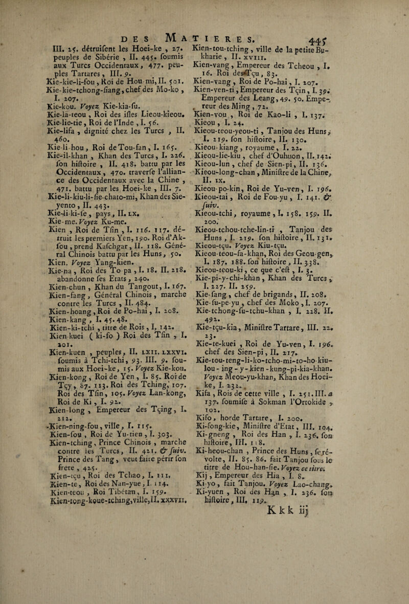 III. i?. détruifent les Hoei-ke , 27. peuples de Sibérie , II. 445* fournis aux Turcs Occidentaux, 477» Pé¬ pies Tartares, III. 9. Kie-kie-li-fou , Roi de Hou-mi, II. 501, Kie-kie-tchong-fïang, chef des Mo-ko , I. 207. Kie-kou. Voyez Kie-kia-fu. Kie-lâ-teou , Roi des ifles Lieou-kieou. Kie-lie-tie, Roi de l’Inde ,1. 56. Kie-lifa , dignité chez les Turcs , II. 460. Kieli hou, Roi deTou-fan, I. 165. Kie-il-khan , Khan des Turcs, I# 226. fon hiftoire , II. 418. battu par les Occidentaux , 470. traverfe l’allian¬ ce des Occidentaux avec la Chine , 471. battu par les Hoei-ke , III. 7. Kie-li-kiu-li-fie-chato-mi, Khan des Sie- yento, II. 443. Kie-li ki-fe , pays, II. lx. Kie •me. Voyez Ku-me. Kien , Roi de Tfin ,1. 116. 117* dé¬ truit les premiers Yen, 190. Roi d’Ak- fou , prend Kafchgar,II. 118. Géné¬ ral Chinois battu par les Huns, 50, Kien. Voyez Yang-kien. Kie-na , Roi des To pa , I. 18. II. 218, abandonne fes Etats , 240. Kien-chun , Khan du Tangout, 1.167. Kien-fang, Général Chinois, marche contre les Turcs , II. 484» Kien-hoang , Roi de Po-hai, I. 208. Kien-kang , I. 45.48. Kien-ki-tchi , titre de Rois, I, 142. Kien-kuei ( ki-fo ) Roi des Tfin , I, 201. Kien-kuen , peuples, II. lxii. lxxvi. fournis à Tchi-tchi, 5*3. III. 9* fou¬ rnis aux Hoei-ke, 15. Voyez Kie-kou. Kien-kong , Roi de Yen , I. 85. Roi de Tçy, 87. 113. Roi des Tching,'107. Roi des Tfin, 105, Voyez Lan-kong, Roi de Ki, L 92. Kien-long , Empereur des Tçing, I. 21 2. -Kien-ning-fou, ville, I. 115. Kien-fou , Roi de Yu-tien ,1. 303. Kien-tching, Prince Chinois , marche contre les Turcs, II. qzi.&fuiv. Prince des Tang, veut faire périr fon frere , 425. Kien -tçu , Roi des Tchao, I. ni, Kien-te, Roi des Nan-yue, I. » 14. Kien-teou , Roi Tibétan, I. 159* Kkn-£png-k©ue-tchmg,ville,ll. xxxvn. T I E R E S. 44f Kien-tou-tching, ville de lapetiteBu- kharie , II. xvm. Kien-vang, Empereur des Tcheou , I. 16. Roi des*Tçu, 83. Kien-vang , Roi de Po-hai, I. 207. Kien-ven-ti, Empereur des Tçin, I. 39.' Empereur des Leang,49. 50. Empe- , reur des Ming , 72. Kien-vou , Roi de Kao-li , I. 137. Kieou , I. 24. Kieou-teou-yeou-ti, Tanjoudes Huns* I. 219. fon hiftoire, II. 130. Kieou-kiang , royaume, I. 22. Kieou-lie-kiu , chef d’Ouhuon, II.,142; Kieou-lun , chef de Sien-pi, II. 136. Kieou-long-chan , Miniftre de la Chine, II. IX. Kieou-po*kin, Roi de Yu-ven, I. 196. ICieou-tai, Roi de Fou-yu , I. 141. fuiv. Kieou-tchi, royaume , I. 158. 159» IL 200. Kieou-tchou-tche-lin-ti , Tanjou des Huns , I. 219. fon hiftoire , II. 13 1* Kieou-tçu. Voyez Kiu-tçu. Kieou-teou-fa-khan, Roi des Geou-gen^ I. 187. 188^ fon hiftoire , II. 338. Kieou-teou-ki, ce que c’eft , I. 3. Kie-pi-y-chi-khan , Khan des Turcs „ I. 227, II. 259. Kie-fang , chef de brigands, II. 208, Kie-fu-pe-yu , chef des Moko,I. 207. Kie-tchong-fu-tchu-khan , I. 228. IL 492- Kie-tçu-kia, Miniftre Tartare, III. 22» .23* Kie-te-kuei , Roi de Yu-ven, I. 196. chef des Sien-pi, II. 217* Kie-tou-teng-li-ko-tcho-mi~to-ho-kiu- lou - ing - y - kien - kung-pi-kia-khan. Voyez Meou-yu-khan, Khan des Hoei- ke, I. 232.. t Kifa , Rois de cette ville , I. 251. III. a 137. foumife à Sokman l’Ortokide ? 102. Kifo» horde Tartare, I. 200. Ki-fong-kie, Miniftre d’Etat, III. 104. Ki-gneng , Roi des Han , I. 236. fon hiftoire, III. 1: 8. Ki-heou-chan , Prince des Huns, fe ré¬ volte, II. 85. 86. fait Tanjou fous le titre de Hou-han-fte. Voyez ce titre, Kij, Empereur des Hia , I. 8, Ki yo, fait Tanjou. Voyez Lao-chang* - Ki-yuen , Roi des H^n , I. 236. fon hiftoire, III, 119. K k k ii]