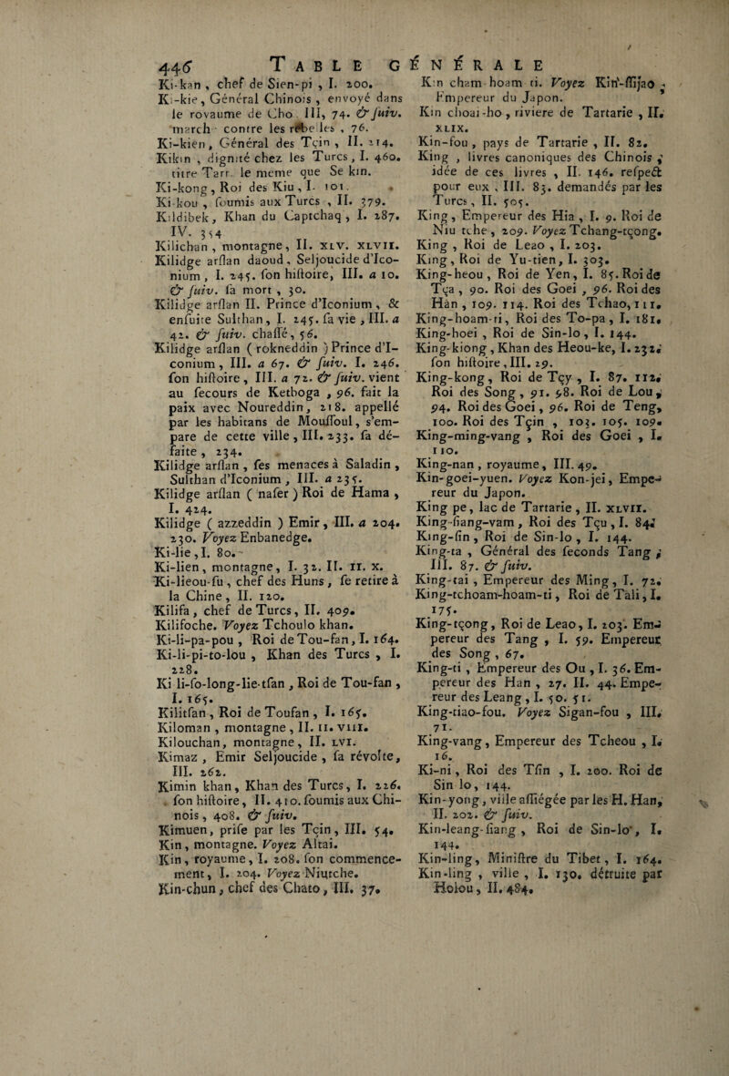 Ki-kan % chef de Sien-pi , I. aoo. Ki-kie, Général Chinois , envoyé dans le rovaume de Cho III, 74* & Juiv. inarch contre les rét>e les , 76. Ki-kien, Général des Tcin , II. 114. Kikin , dignité chez les Turcs, I. 460. titre Tarr. le meme que Se km. Ki-kong,Roi des Kiu , I- 101. ■* Ki-kou , fournis aux Turcs , II. 379. Kildibek, Khan du Captchaq , I. 187. IV. 3 s 4 Kilichan , montagne, II. xlv. xlvii. Kilidge arflan daoud , Seljoucide d’Ico- nium , I. 245. fon hiftoire, III. a 10. & fuiv. fa mort , 30. Kilidge arflan II. Prince d’Iconium , & enfuite Sulthan, I. 245. fa vie , III. a 42. & fuiv. chaiïé, 56. Kilidge arflan ( rokneddin ) Prince d’I¬ conium , III. a 67. & fuiv. I. 246. fon hiftoire , III. a 72. & fuiv. vient au fecours de Ketboga , 96. fait la paix avec Noureddin, 218. appellé par les habitans de Mouffoul, s’em¬ pare de cette ville , III. 233. fa dé¬ faite , 234. Kilidge arflan , fes menaces à Saladin , Sulthan d’Iconium , III. a 23 Kilidge arflan ( nafer ) Roi de Hama , I. 424. Kilidge ( azzeddin ) Emir, III. a 204. 230. Voyez Enbanedge. Ki-lie , I. 80. ' Ki-lien, montagne, I. 32. II. il. x. Ki-lieou-fu , chef des Huns , fe retire à la Chine, II. 120. Kilifa, chef de Turcs, II. 409. Kiiifoche. Voyez Tchoulo khan. Ki-li-pa-pou , Roi de Tou-fan, I. 164. Ki-li-pi-to-lou , Khan des Turcs , I. 228. Ki li-fo-long-lie-tfan , Roi de Tou-fan , I. 16$. Kilitfan, Roi deToufan, I. id?. Kiloman , montagne , II. 11. vm. Kilouchan, montagne, II. lvi. Kimaz , Emir Seljoucide , fa révolte, III. 262. Kimin khan. Khan des Turcs, I. zi6. fon hiftoire, II. 410.fournis aux Chi¬ nois , 408. & fuiv. Kimuen, prife par les Tcin, III. 54. Kin, montagne. Voyez Aîtai. Kin, royaume, I. 208. fon commence¬ ment , I. 204. Voyez Niutche. Km-chun^ chef des Ghato, III. 37. K:n cham hoam ti. Voyez Kin'-flïjao Empereur du Japon. Kin choai-ho, riviere de Tartane , II. XLIX. Kin-fou , pays de Tartarie , II. 82. King , livres canoniques des Chinois idée de ces livres , II. 146. refpeéfc pour eux , III. 83. demandés par les Turcs, II. Ç05. King, Empereur des Hia , I. 9. Roi de Niu tche, 209. Voyez Tchang-tcong. King , Roi de Le20 , I. 203. King, Roi de Yu-tien, I. 303. King-heou, Roi de Yen, I. 85. Roi de Tqa, 90. Roi des Goei , 96. Roi des Hàn , 109. 114. Roi des Tchao, 111, King-hoam-ri, Roi des To-pa , I. i8i. King-hoei , Roi de Sin-lo , I. 144. King-kiong , Khan des Heou-ke, I. 232. fon hiftoire , III. 29. King-kong, Roi de Tçy , I. 87. 112# Roi des Song , 91. 98. Roi de Lou, 94. Roi des Goei, 96. Roi de Teng, 100. Roi des Tçin , 103. iof. 109» King-ming-vang , Roi des Goei , I. 110. King-nan , royaume , III. 49. Kin-goei-yuen. Voyez Kon-jei, Empe^ reur du Japon. King pe, lac de Tartarie , II. xlvii. King fïang-vam , Roi des Tqu , I. 84J King-fin, Roi de Sin-lo, I. 144. King-ta , Général des féconds Tang 111. 87. & fuiv. King-tai , Empereur des Ming, I. 72. King-tchoam-hoam-ti, Roi dé Tali, I. King-tçong, Roi de Leao, I. 203. Em¬ pereur des Tang , I. 59. Empereur des Song , 67. King-ti , Empereur des Ou ,1. 3 6. Em¬ pereur des Han , 27. II. 44. Empe¬ reur des Leang ,1. 50. 51. King-tiao-fou. Voyez Sigan-fou , III, 7ï- King-vang, Empereur des Tcheou , I. 16. Ki-ni, Roi des Tfîn , I. 200. Roi de Sin lo, 144. Kin-yorig, villeaftîégée parles H.Han, IL 202. & fuiv. Kin-leang-fiang, Roi de Sin-lo', I* J44* Kin-ling, Miniftre du Tibet, I. 164. Kin-ling , ville , I, 130. détruite par Holou 5 II. 484,