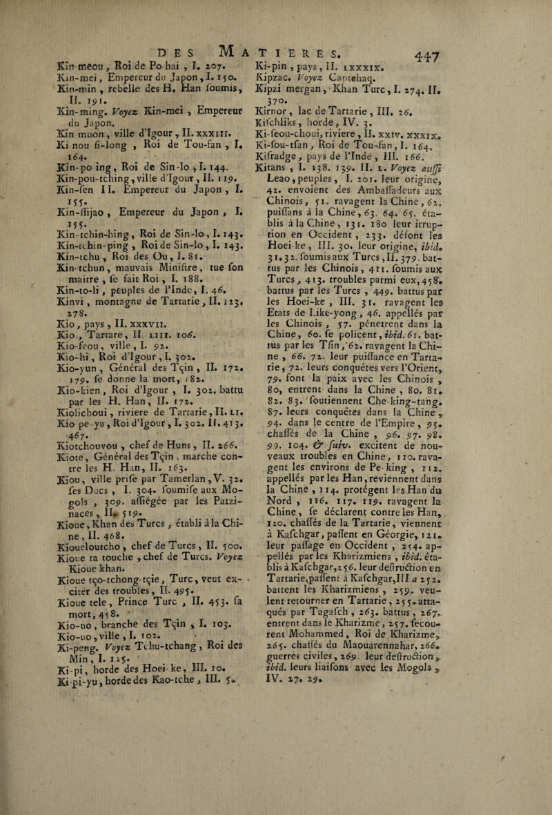 4*7 Kin meou , Roi de Po hai , I* 207. Kin-mei, Empereur du Japon , 1.150. Kin-min , rebelle des H, Han fournis, II. 191. Kin-ming. Voyez Kin-mei , Empereur du Japon. Kin muon , ville d’Igour, II. xxxiii. Ki nou fi-long , Roi de Tou-fan , I, 164. Kin-poing, Roi de Sin-lo *1.144. Kin-pou-tching, ville d Igour , II. 115». Kin-fen 11. Empereur du Japon , I. Kin-llijao , Empereur du Japon , I. J5Î- Kin tchin-hing, Roi de Sin-lo ,1.143* Kin-tchin-ping , Roi de Sin-lo , I. 143. Kin-tchu , Roi des Ou , I.81. Kin-tchun, mauvais Miniftre, tue fon maître , fe fait Roi , I. 188. Kin-to-li, peuples de l’Inde, I. 46. Kinvi , montagne de Tartarie , II. 125, 278. Kio , pays , II. xxxvn. Kio , Tartare, II. liii. 106. Kio-feou, ville, I. £2. Kio-hi, Roi d'Igour, I. 302. Kio-yun , Général des Tqin , II. 17*. 175). fe donne la mort, <82. Kio-kien , Roi d’Igour , I. 302. battu par les H. Han, II. 172. Kioiichoui, riviere de Tartarie, II. li. Kio pe ya, Roi d’Igour , I. 302. II. 413. 4^7* Kiotchouvou , chef de Huns, II. z66. Kiote, Général desTçin , marche con¬ tre les H Han, II. 163. Kiou, ville prife par Tamerlan,V. 32* fes Ducs , I. 304. foumife aux Mo- gols , 305). alliégée par les Patzi- naces, II. 51 9- Kioue,Khan des Turcs, établi à la Chi¬ ne , II. 4^8. Kioueloutcho, chef de Turcs , II. 500. Kioue ta touche ,chef de Turcs. Voyez Kioue khan. Kioue tço-tchongtçie, Turc, veut ex- * citer des troubles, IL 425. Kioue tele, Prince Turc , II. 453* *~a mort, 458. Kio-uo, branche des Tçin , I. 103. Kio-uo, ville , I. 102. Ki-peng. Voyez Tchu-tchang , Roi des Min , I. 12.5. Ki-pi, horde des Hoei-ke, III. 10. Kipi-yu, horde des Kao-tche , III. 5* Ki-pin , pays, II. lxxxix. Kipzac. Voyez Camenaq. Kipzi mergan,'Khan Turc,I. 274, II* 370. Kirnor , lac de Tartarie , III, 26, Kifchliks, horde. IV. 3. Ki-feou-choui, riviere , II. xxrv. xxxrx* Ki-fou-tfan, Roi de Tou-fan, I. 164. Kifradge, pays de l’Inde, III. 166. Kitans , I. 138. 139. II. 1. Voyez cmjjl Leao, peuples, I. 201. leur origine, 42. envoient des Ambaffadcurs aux Chinois, ji„ ravagent la Chine, 6z. pui/Tans à la Chine, 63. 64. 65. éta¬ blis à la Chine , 131. 180 leur irrup¬ tion en Occident, 233. défont les Hoei ke, III. 30. leur origine, ibido 31.32. fournis aux Turcs ,11. 375». bat¬ tus par les Chinois, 411. fournis aux Turcs, 413. troubles parmi eux,458’» battus par les Turcs , 449. battus par les Hoei-ke , III. 31. ravagent les Etats de Like-yong, 46. appellés par les Chinois , 57. pénètrent dans la Chine, 6o. fe policent, ibid. 61. bat¬ tus par les T/in t’62. ravagent la Chi¬ ne , 66. 72. leur puiflance en Tarta¬ rie, 7*. leurs conquêtes vers l’Orient, 79. font la paix avec les Chinois , 80, entrent dans la Chine , 80. 81» 82. 83. foutiennent Che king-tang* 87. leurs conquêtes dans la Chine , 94. dans le centre de l’Empire , 95. chaffés de la Chine , 96. 97. 98» 99. 104. & fuiv. excitent de nou¬ veaux troubles en Chine, 110. rava¬ gent les environs de Pe-king , 112.; appellés parles Han, reviennent dans la Chine ,114. protègent les Han du Nord , 116, 117* 119. ravagent la Chine, fe déclarent contre les Han, 120. chaffés de la Tartarie, viennent à Kafchgar,paflent en Géorgie, nu- leur paffage en Occident , 2^4. ap¬ pellés par les Kharizmiens , ibid. éta¬ blis à Kafchgar, 2 56. leur deftruétion en Tartarie,palfent à Kafchgar,III a 252. battent les Kharizmiens , 259,. veu¬ lent retourner en Tartarie, 25 5*atta¬ qués par Tagafch , 2^3. battus, 267, entrent dans le Kharizme, 257. fecou» rent Mohammed, Roi de Kharizme, 265. challës du Maouarennahar, z669 guerres civiles, 269 leur defirudion, ibid. leurs liaifons avec les Mogols. ^