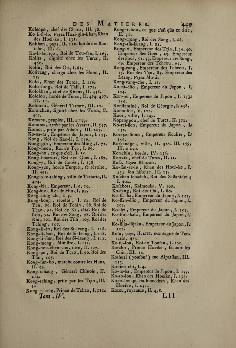 Koleopo, chef desChato, III. 38. Ko li-fi-lo. Voyez Hoai-gin-khan,Khan des Hoeike, I. 231. Kolihan , pays, II. lix. horde des Kao- tche, III. 6. Ko-li-ko-tço , Roi de Tou-fan, I. 16 Kolita , dignité chez, les Turcs , II. 460. Koliu, Roi des Ou, I. 81. Kolivang, charge chez les Huns , II. 25. Kolo, Khan des Turcs, I. 216. Kolo-fong, Roi deTali,I. 174. Kolokhan , chef de Kitans, II. 458. . Kololou, horde de Turcs , II. 464. 497. III. 11. Kolotchi, Général Tartare, III. 12. Kolotchue, dignité chez les Turcs, II. 4^r. Komans, peuples , III. a 1*3. Komitas, arrêté par les Avares, II. 3^7. Komos, prife par Aibeh , III. 263. Ko-na-ra , Empereur du Japon ,1. iyj. Kong, Roi de Kao-li, I. 136. Kong-gin , Empereur des Ming ,1. 72. Kong-heou, Roi de Tça, I. 85?. Kong-ho , ce que c’eft, I. 1?. Kong-hoam-ti, Roi des Goei, I. 187. Kong-y, Roi de Corée, I. 138 Kong-yue, horde Turquefe révolte, II. 401. Kong-yue-tching 9 ville deTartarie,II. 494. _ Kong-kia, Empereur, I. p. 10. Kong-kie , Roi de Hiu , I. pp, Kong-kong-chi, I. 3. Kong-kong , rebelle , I. S2. Roi de Yen, 85. Roi de Tchin , 88. Roi de Tçao, pi. Roi de Ki , ibid. Roi de Lou, P4. Roi des Song, p8. Roi des Kiu , 101. Roi des Tfin , 105. Roi des Tching, 107. Kong-li-in, Roi des Si-leang, I. 118. Kong-li-kao , Roi de Si-leang ,1. 118. Kong-li-fiun, Roi des Si-leang , I. 118. Kong-meng , Miniftre, I. 111. Kong-nou-chen-you , titre, II, 107. K°ng-pe , Roi de Tçao , I. po. Roi des Tfin, 10$. Kong-fun-ho, marche contre les Huns, II. çp. Kong-tchang , Général Chinois , II. 214. Kong-tching, prife par les Tqin , III, Ï4 . rr, , T Kong fchong, Prince deTchao, Lui# 7 om.lK T I E R E s; 44£ Kong-tchou, ce que c’eft que ce titre, II. 31. Kong-tçong , Roi des Song , I. 68. Kong-tfu-ku2ng, I. 8i. Kong-ti, Empereur des Tçin, I. 3p. 40; Empereur des Goei , 43. Empereur desSoui, 51. 53. Empereur des Song , 69. Empereur des Tcheou , 6f. Kong-vang , Empereur des Tcheou , I. 15. Roi des Tçu, 83. Empereur des Leang. Voyez Mo-ti. Kong-vang-che, I. 2r. Ko-ni-dfio , Empereur du Japon , I; 154» ^ Kon-jei, Empereur du Japon , I. 153* iç 6. Konftantiné, Roi de Géorgie,!. 438. Kontaifch, V. 102. Koos, ville, I. 14p. Kopangpou , chef de Turcs, II. 372. Ko-rei-lfen, Empereur du Japon , I# 152. Korejas-finno , Empereur féculier , I.1 156. Korkandge , ville, II. 325. III, i$p# III. a 250, Kortchin, horde, IV. 236. Kortzik, chef de Turcs , II. ir. Kola. Voyez Khozars. Ko-fan-te-le , Khan des Hoei-ke , I; 232. fon hiftoire, III. 2?. Kofchan fchadeh, Roi des SafTanides I. 4o2>. Kofchots, Kalmouks, V. iop. Ko-fiang, Roi des Ou, I. 80. Ko-flà-ka,Empereur du Japon,I. 1^3, Ko-lîan-dfio , Empereur du Japon, I, I?2. Ko ITei , Empereur du Japon, I. iff. Ko-fiira-kafa , Empereur du Japon, L M3* Ko-fiTiju-lfijaku, Empereur du Japon, I. 152. Kofu, pays, II. liii. montagne de Tar-: tarie, 47p. Ko-fu-lou, Roi de Toufan, I. 16?. Kotcho , Prince Hoeike , fecourt les Chin,III. 14. Kothual (youfouf) tue Alparflan, III. 213. Kû'-tien-chi, I. 4. Ko-to-ba , Empereur du Japon , I. 1^3. Ko-to-lou, Khan des Hoeike, I. 232. Ko-to-lou-pi-kia-kiue-khan , Khan des Hoeike, I. 231. Kotou, royaume, II. 4p8.