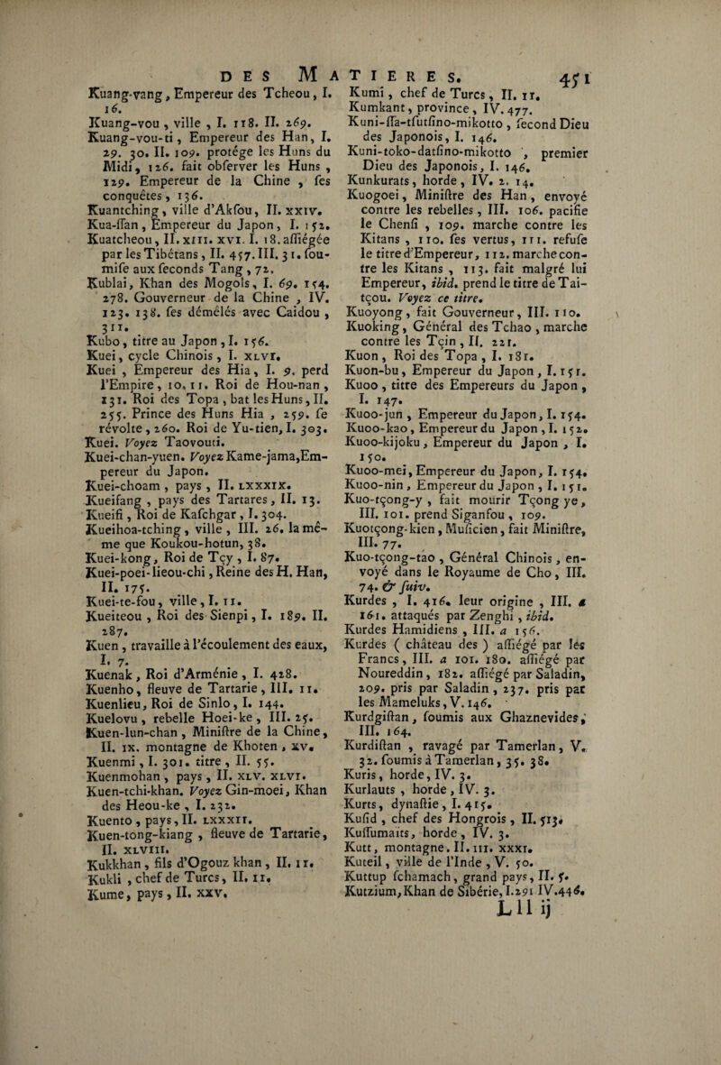 Kuang*vang, Empereur des Tcheou, I. 16. Kuang-vou , ville , I. n8. II. 269. Kuang-vou-ti, Empereur des Han, I, 29. 30. II. 109. protège les Huns du Midi, 126, fait obferver les Huns , 129. Empereur de la Chine , fes conquêtes, 13 6. Kuantching, ville d’Akfou, II. xxiv. Kua-iïan, Empereur du Japon, I. 152. Kuatcheou, II. xiii. xvi. I. iS.afliégée par lesTibétans, II. 457. III. 3 1. fou- mife aux féconds Tang , 72, Kublai, Khan des Mogols, I. 69. 1^4. 278. Gouverneur de la Chine , IV. 123. 138. fes démêlés avec Caidou , 31T* Kubo, titre au Japon ,1. 1 Kuei, cycle Chinois, I. xlvi, Kuei , Empereur des Hia, I. 9. perd l’Empire, 10,11. Roi de Hou-nan , 131. Roi des Topa , bat les Huns, II. 255. Prince des Huns Hia , 259. fe révolte, 160, Roi de Yu-tien, I. 303. Kuei. Voyez Taovouti. Kuei-chan-yuen. Voyez Kame-jama,Em¬ pereur du Japon. Kuei-choam , pays , II. lxxxix. Kueifang , pays des Tartares, II. 13. Kueifi , Roi de Kafchgar , 1.304. Kueihoa-tching, ville, III. z6, la mê¬ me que Koukou-hotun, 38. Kuei-kong, Roi de Tcy , I. 87* Kuei-poei-lieou-chi, Reine des H. Han, II. 17*. Kuei-te-fou, ville, I. 11. Kueiteou , Roi des Sienpi, I. 189. II. 287. Kuen , travaille à l’écoulement des eaux, I. 7. Kuenak, Roi d’Arménie , I. 428. Kuenho, fleuve de Tartarie, III. 11. Kuenlieu, Roi de Sinlo, I. 144. Kuelovu , rebelle Hoei*ke , III. 2^. Kuen-lun-chan , Miniftre de la Chine, II. ix. montagne de Khoten , xv, Kuenmi, I. 301. titre , II. 5?. Kuenmohan , pays, II. xlv. xlvi. Kuen-tchi*khan. Voyez Gin-moei, Khan des Heou-ke , I. 232. Kuento , pays, II. lxxxii. Kuen-tong-kiang , fleuve de Tartarie, II. XLVIII. Kukkhan , fils d’Ogouz khan , II. 1 r. Kukli , chef de Turcs, II. n, Kume, pays, II. xxv. T I E R E S. 4;! Kumi, chef de Turcs, II. ir. Kumkant, province , IV. 477. Kuni-fla-tfutfino-mikotto, fécond Dieu des Japonois, I. 146, Kuni-toko-datfino-mikotto , premier Dieu des Japonois, I. 146, Kunkurats, horde, IV. 2. 14. Kuogoei, Miniftre des Han, envoyé contre les rebelles, III. 106. pacifie le Chenfî , 109. marche contre les Kitans , no. fes vertus, in. refufe le titre d’Empereur, 112. marche con¬ tre les Kitans , 113. fait malgré lui Empereur, ibid, prend le titre deTai- tçou. Voyez ce titre• Kuoyong, fait Gouverneur, III. no. Kuoking, Général des Tchao , marche contre les Tçin , II. 22r. Kuon, Roi des Topa, I, i8r. Kuon-bu, Empereur du Japon, I. ifr. Kuoo , titre des Empereurs du Japon , I. 147. Kuoo-jun , Empereur du Japon, 1.1?4. Kuoo-kao, Empereur du Japon ,1. 152. Kuoo-kijoku, Empereur du Japon , I. 1*0. Kuoo-mei, Empereur du Japon, I. 1^4, Kuoo-nin , Empereur du Japon , I. 15:1. Kuo-tçong-y , fait mourir Tçong ye, III. 101. prend Siganfou , 109. Kuotcong-kien, Muficien, fait Miniftre, III. 77. Kuo-tçong-tao , Général Chinois, en¬ voyé dans le Royaume de Cho, III. 74* & fuiv, Kurdes , I. 416* leur origine , III. â 161. attaqués par Zenghi, ibid, Kurdes Hamidiens , III, a iç£. Kurdes ( château des ) aiïiégé par les Francs, III. a 101. 180. aftïégé par Noureddin , 182. afliégé par Saladin, 209. pris par Saladin, 237. pris par les Mameluks, V. 146. Kurdgiftan, fournis aux Ghaznevides; III. 164. Kurdiftan , ravagé par Tamerlan, V. 32. fournis àTamerlan, 35. 38* Kuris, horde, IV. 3. Kurlauts , horde , IV. 3. Kurts, dynaftie , I. 415:. Kufid , chef des Hongrois, II. 513# Kulfumaïts, horde, IV. 3. Kutt, montagne. II. ni. xxxi, Kuteil, ville de l’Inde , V. jo. Kuttup fchamach, grand pays, II. f, Kutzium,Khan de Sibérie, 1.291 IV.44^« LU ij