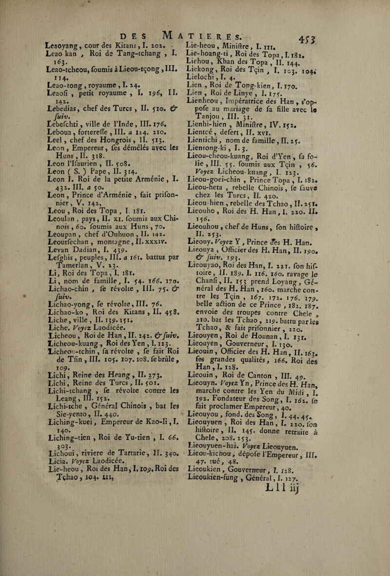 Leaoyang, cour des Kitans,I. 202. - Leao kan , Roi de Tang-tchang , I. 163. Leao-tcheou, fournis à Lieou-tçong , III. 114. Leao-tong , royaume , I. 24. Leaofî , petit royaume , I. 19 6y IL I4i» Lebedias, chef des Turcs , IL 510. & fuiv, Lebefchti, ville de l’Inde , III. 176. Leboua, forterefle , III. a n4. 210. Leel, chef des Hongrois, IL 513. Leon, Empereur, fes démêlés avec les Huns ,11. 318, Leon Tlfaurien , IL ?o8. Leon (S, ) Pape, IL 314. Leon I. Roi de la petite Arménie , I. 432. III. a 50. Leon, Prince d’Arménie , fait prifon- nier, V. 142, Leou , Roi des Topa , I 181. Leoulan , pays, IL xi. fournis aux Chi¬ nois , 60. fournis aux Huns , 70. Leoupan , chef d’Ouhuon , IL 142. Leoutfechan , montagne, IL xxxiv. Levan Dadian, I. 43s>. Lefghis, peuples, III. a 161, battus par Tamerlan, V. 13. Li, Roi des Topa, I. 181. Li, nom de famille, I. 54. 166. 170» Lichao-chin , le révolte , III. 75. & fuiv. Lichao-yong, fe révolte, III. y 6. Lichao-ko , Roi des Kiians , IL 458. Liche, ville , IL 13p. iji; Liche. Voyez Laodicée. Licheou , Roi de Han , II. 242. & fuiv, Licheou-kuang, Roi des Yen , 1.123. Licheou-tchin, fa révolte , fe fait Roi de Tlin , III. iof. 107.108. fe brûle , 109. Lichi, Reine des Heang, IL 273. Lichi, Reine des Turcs, IL foi. Lichi-tchang , fe révolte contre les Leang, III. 152. Lichi-tche , Général Chinois , bat les Sie-yento, IL 440. Liching-kuei, Empereur de Kao-Ii, I. I4°» . . . Liching-tien , Roi de Yu-tien , I. 66, 303. Lichoui, riviere de Tartarîe, IL 340. Licia. Voyez Laodicée. Lie-heou , Roi des Han* If io^.Roi des Tçhao 3 104* WJ? Lie-heou , Miniftre, I. ni, Lie-hoang-ti, Roi des Topa, 1.182. Liehou, Khan des Topa , II. 144. Liekong, Roi des Tçin , I. 103. 104*’ Lielochi, I. 4. Lien , Roi de Tong-kien, 1.170. Lien , Roi de Linye , 1.175. Lienheou , Impératrice des Han , s’op- pofe au mariage de fa fille avec le Tanjou , III. 31. Lienhi-hien , Miniftre, IV. 152. Lientcé , defert, II. xvr. Lientichi, nom de famille , II. 27. Lientong-ki, I. 3. Lieou-cheou-kuang, Roi d’Yen , fa fo« lie , III. çç- fournis aux Tçin , 56. Voyez Licheou-kuang, I. 123. Lieou-goei-chin , Prince Topa , I. 1S2. Lieou-heta , rebelle Chinois, fe fauve chez les Turcs, IL 420. Lieou-hien , rebelle des Tchao, IL zfî. Lieouho , Roi des H. Han , I. 220. II. 15 6, Lieouhou , chef de Huns, fon hiftoire , IL 253. Lieouy. Voyez Y, Prince des H. Han. Lieouya , Officier des H. Han, IL 190. & fuiv. 19]. Lieouyao, Roi des Han, I. 221. fon hif- toire, II. 183?. I. 116, 160. ravage le Chanfi, IL i?3 prend Loyang, Gé¬ néral des H, Han , 160. marche con¬ tre les Tçin , 167. 171. i7£. j79, belle a&ion de ce Prince , 182. 187. envoie des troupes contre Chele 210.bat les Tchao, 212. battu parles Tchao, & fait prifonnier , 220. Lieouyen, Roi de Hounan , I. 131. Lieouyen, Gouverneur, I. 130. Lieouin , Officier des H. Han, IL 163. fes grandes qualités, 166, Roi des Han , I. 128. Lieouin , Roi de Canton , III. 4<?. Lieouyn. Voyez Yn, Prince des H. H an, marche contre les Yen du Midi I. ïs>2. Fondateur des Song, I. 1($z\ fe fait proclamer Empereur, 40. Lieouyou , fond, des Song, I, 44. 45V Lieouyuen , Roi des Han, I. 220. fon hiftoire, IL 14$* donne retraite à Chele, 208. 253. Lieouyuen-hai. Voyez Lieouyuen. Lieou-kichou , dépofe l’Empereur, IIL 47. tué, 48. Lieoukien, Gouverneur, I. 128. Lieoukien-fung , Général, I. 127.