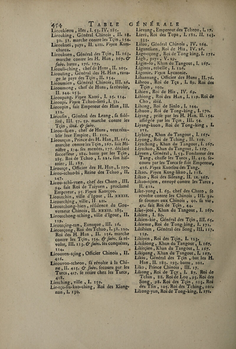 \ ^ ^ ^ Table g Lieoukieou , ifles, I. 5:3. IV. 185. Lieouking, Général Chinois , II. 28. 30. 31. marche contre les Tçin , 1 54. Lieoukuei, pays, II. liii. Voyez Kam- chatca* Lieoukuen , Général des Tçin , II. 163* marche contre les H. Han , 167. & fuiv. battu, 176* 17^» Lieouli-ching, chef de Huns, II. 105* Lieouling, Général cl es H. Han , rava¬ ge le pays des Tçin, II. 154* Lieoumien , General Chinois, III. 26* Lieoumong , chef de Huns, fa révolte, II. I44f 15 3* . Lieoupang. Voyez Kaoti, I. 2?. 114. Lieoupi. Voyez Tchao-lieti, I. 32. Lieoupin, fait Empereur des Han , III. 112. Lieoufin , Général des Leang, fa fidé¬ lité, III. 57. 59. marche contre les Tçin , ibîà. & fuiv. Lieou-fif>en , chef de Huns, veut réta¬ blir leur Empire, IL 1^0. Lieoutçan , Prince des H. Han , II. r 6t. marche contre lesTçin, 167. faitMi- niftre , I74. fes menées, 177. déclaré fucceffeur , 184- battu par les Tçin, 18^. Roi de rchao , I. 221. fon hif— toire, II. 187. Lieoutçe , Officier des H. Han , I. 1 9°. Lieou-tchao-hi , Reine des Tchao , II. 247. Lieou-tchi-yuen, chef des Chato , III. 94. fait Roi de Taiyuen , proclamé Empereur, 95* Voyez Kaorçou. Lieoutchin , ville d’Igour , II. xxxn. Lieoutching , ville, II- lu. Lieoutchong-hien , refiuence du Gou¬ verneur Chinois, II. xxxii. 28?. Lieoutchong-tching, ville d’Igour, II. 119. Lieoütçing-tan , Eunuque , III. 16. JLieoutçong, Roi des Tchao ,1.38,2 20. Roi des H. Han , II. 156. marche contre les Tçin, 154. & fuiv. fa ré¬ volte, III. 113. & fuiv. les conquêtes, 114. . • Lieouven-tcing , Officier Chinois , II. 416. Lieouvou-tcheou, fâ révolte à la Chi¬ ne, II. 4M. & fuiv. fecouru par les Turcs, 417. fe retire chez les Turcs, 418. Lietching, ville , I. 159. b Lie-tçu-fiu-kao-ching, Roi des Kiang- nan, I. 130. É N É R A L E Lievang, Empereur des Tcheou, I. 17. Lievi, Roi des Topa, I. 181. II. 143. .335* . . Lifou, Général Chinois , IV. 164. Ligantfuen , Roi de Hia , IV. 26. Lige-tçong, Roi de Tong king, I. 171, Ligh , pays , V. 29. Ligin-fo , Khan du Tangout, I. 167. Liginta , rebelle , I. 126. Ligonie. Voyez Lycaonie. Lihanvang, Officier des Huns , II. 76. Liheou , Roi de Tça , I, 89. Roi des Tçin , 102. Lihien, Roi de Hia , IV. 69. Lihiong , Roi des Han, I. 119. Roi de Cho, ibid. Lihong, Roi de Sinlo , I. 144. Lihuon , Roi de Tong-king , I. 170. Liyang , prife par les H. Han, II. 154. affiégée par les Tçin , III. 54. Liyang-kuon, Roi de Tong-king , I. 171. Liyhing, Khan du Tangout, I. 167. Liyong, Roi de Tching, II. 199* Liytchang, Khan du Tangout, I. 167. Liy tchao. Khan du Tangout, I. 167. Liyuen , Général, I. 5 3. Fondateur des Tang, chaffe les Turcs , II. 415. fe¬ couru par les Turcs fe fait Empereur, 416. Voyez Kaotfou des Tang. Likao. Voyez Kung-likao , I. 118. Likao , Roi des Sileang, II. ix. 267. Likao-tcien , envoyé contre les Turcs , II. 422. Like-yong,I. 63. chef des Chato, fe révolte contre les Chinois , III. 39. fe foumet aux Chinois , 40. fa vie, 4t. fait Roi de Tçin, 44. Like-joui, Khan du Tangout, I. 167. Likien , I. 80. Likien-kie, Général des Tçin , III. Likiente,Roi de Tong-king, I. 171. Likihiun , Général des Song , III, 117, 119. Likiyen , Roi des Tçin, I. 123. Likikiong , Khan du Tangout, 1.167. Likitçien, Khan du Tangout, ï. 167. Likipang, Khan du Tangout, I. 167. Likiu, Général des Tçin bat les H. Han , II. 183. 193, battu , 201. Liko, Prince Chinois , III. 17. Likong, Roi de Tçy , I. 87. Roi de Tchin , 88. Roi de Lou , 93. Roi des Song, 98. Roi des Tçin, 103. Roi des Tfin , ro5. Roi des Tching, 106. Likong-yun, Roi de Tong-king, 1.171.