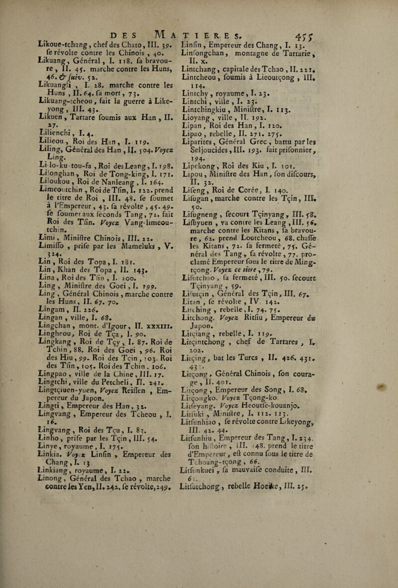 Likoue-tchang, chef des Chato, III. 3p. fe révolte contre les Chinois , 40. Likuang, Général, I. 118. fa bravou¬ re, II. 4f. marche contre les Huns, 46. & fuiv. 52. Likuangli , I. 28. marche contre les Huns , II. 64. fa mort ,73. Likuang-tcheou, fait la guerre à Like- yong, III. 43. Likuen , Tartare fournis aux Han , II. .V- Lilienchi, I. 4. Lilieou , Roi des Hjn, I. irp. Lilingy Général des Han , I{. 504» Voyez Ling. Lilo-ku tou-fa , Roi des Leang, I.t 98. Lfonghan, Roi de Tong-king, I. 171. Liioukou , Roi de Nanleang , I. 164. Limeoutchin , RoideTfin, I. 122. prend le titre de Roi , III. 48. fe foumet à l’Empereur, 43. fa révolte , 45. 4p. le foumet aux féconds Tang, 72. fait Roi des Tlîn. Voyez Vang-limeou- tchin. Limi, Minière Chinois, III. 22. Limiffo , prife par les Mameluks , V. 324. Lin , Roi des Topa, I. 18 r. Lin, Khan des Topa, II. 143* Li na , Roi des Tlin , I. 200. Ling , Minière des Goei, I. rpp. Ling , Général Chinois, marche contre les Huns, II. 67. 70. Lingam, IL 226. Lingan , ville, I. 68. Lingchan , mont. d’Igour, ÏI. xxxnr. Lingheou, Roi de Tça, 1. po. Lingkang , Roi de Tçy , I. 87. Roi de Tchin,88. Roi des Goei , p6. Roi des Hiu, pp» Roi des Tçin , y 03,. Roi des Tftn , 105. Roi des Tchin , 106. Lingpao, ville de la Chine, III. 17. Lingtchi, ville duPetcheli, fl. 241. Lingtçiuen-yuen, Voyez Reifîen , Em¬ pereur du Japon. Lingti , Empereur des Han , 3 2. Lingvang , Empereur des Tcheou , I. 16. Lingvang , Roi des Tçu, I. 83. Linho, prife par les Tçin, III. 54. Linye , royaume , I. 175. Linkia. Voy z Linfin Empereur des Chang, I. 13 Linkiang, royaume, I, 22* Linong, Général des Tchao , marche T I E R E S. 4JJ’ Linfin, Empereur des Chang, I. 13. Linfongchan, montagne de Tartarie* II. x. Lintchang, capitale desTchao , IL 221. Lintcheou, fournis à Lieoutcong , III. 114» Lintchy , royaume, I. 23. Lintchi, ville , I. 23. Lintchingkiu , Miniftre, I. 113. Lioyang , ville , IL ipi. Lipan , Roi des Han , I. 120. Lipao , rebelle, II. 271. 27f. Liparites, Général Grec, battu parles Seljoucides, III. 1P3. faitprifonnier,. ï94. Lipekong, Roi des Kiu , I. iot, Lipou, Miniftre des Han , fon difcours, IL 32. Lifeng, Roi de Corée, I. 140. Lifugan, marche contre les Tçin, III. .*°* Lifugneng , fecourt Tçinyang, III. ?8. Lifuyuen , va contre les Leang , III. 56. marche contre les Kitans , fa bravou¬ re , 62. prend Loutcheou , 68. chafie les Kitans, 72. fa fermeté, 75. Gé¬ néral des Tang, fa révolte, 77. pro¬ clamé Empereur fous le titre de Ming- tçong. Voyez ce titre ,7p. Lifutchao , fa fermeté , III. 50. fecourfc Tcinyang , 59. Lifutçin , Général des Tçin, III. 67. Litan , fe révolte , IV 142. Lirthing , rebelle,I. 74. 7Ï» Litchong. Voyez Ritfîu, Empereur du Japon. Litciang , rebelle, I. 11p. Lircintchong , chef de Tartares , L 202. Litçing, bat les Turcs , II. 426. 431» 43 • • Litçong , Général Chinois , fon coura¬ ge , II. 401. Litçong, Empereur des Song, I. 68» Lirçongko. Voyez Tçong-ko Licfeyang. Voyez Heoutfe-kouanjo. Litluki , Miniftre, I. 112. 113. Litfunhiao , fe révolte contre Likeyong, III, 42. 44» Litfunhiu , Empereur des Tang, I. 234. fon h loire , III. * 48. prend le titre d’Empereur, eft connu fous le titre de Tchoang-tçong , 66. Litfunkuei fa mauvaife conduite , III. 6 i .