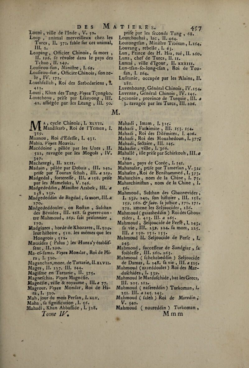 Louni , ville de l’Inde , V. 50. Loup , “ animal merveilleux chez les Turcs, II. 371. fable fur cet animal, III. 2. Lcuping , Officier Chinois, fa mort , II. 196. fe révolte dans le pays des Tchao , II. 2,49. Loufieou-fan, Miniftre , I. 69, Loiffieou-fan , Officier Chinois, fon zé¬ lé , IV. 172. Louthfallah , Roi des Sarbedariens , 1. 412. Lcuti, Khan desTang. VoyezTçongko• Loutcheou , prife par Likeyong , III. 42, affiégée par les Leang , III, 50. M T I E R E S, 45’7 prife par les féconds Tang , 68, Loutchouhai, lac , II. 464. Loutongtfan , Miniftre Tibétan, 1.164, Louvang, rebelle, I. 63. Lun, Prince des H. Hia, tué, II. 260, Luna, chef de Turcs, II. 11. Luntai , ville d’Igour, II. xxxm. Lun-tfan-fo-long-tfan , Roi de Tou- fan, I. 164. Lufitanie, occupée par les Alains, II. 281. Luvenhoang, Général Chinois, IV. 154, Luvente, Général Chinois, IV. 145. Lycaonie , province de Turquie , III. a 3. ravagée par les Turcs, III. 206. a , cycle Chinois, I. XlVIt. Maadikarb, Roi de l’Yemen, I. 319. Maanou, Roi d’Edeffe, I. 431. Mabia. Voyez Moavia. Macédoine , pillée par les Uzes , II. 522, ravagée par les Mogols , IV. 347* Machetegi, II. xcii. Madain , pillée par Dobais , III. 242. prife par Touran fchah, III. a 219, Madgedal, forterdTe, III. 4158. prife par les Mameluks, V. 146. Madgededdin, Miniftre Atabek, III, a 238 , 239* Madgededdin de Bagdad , fa mort, III. a 270. Madgededdoulet, ou Roftan , Sulthan des Bévides, III. 168. faguerrecon- tre Mahmoud, 169. fait prifonnier , 170. Madgiares , horde de Khozares, II. 509. leur hiftoire , 510. les mêmes que les Hongrois , 512. Mæotides ( Palus ) les Huns s*y établit fent, II. 290. Ma-ef-fama. Voyez Mondar, Roi de Hi- ra, I. 320. Maganchan,mont. de Tartarie, II.xlvii. Mages, II. 227. III. 144» Magifme en Tartarie, II. 373. Magnefchia. Voyez Magnéfie. Magnéfie, ville & royaume , III. a 77. Magrour. Voyez Mondar, Roi de Hi- ra,I. 320. Mah, jour du mois Perfan, I. xlv. Maha , fa lignification ,1. 56, Mahadi, Khan Abbaffide , I. 328. Tome Mahadi , Imam, I. 32?. Mahadi , Fathimite , III. 1^3. i?4. Mahadi , Roi des Dilémites, I. 404. Mahadi, Roi des Mouahedoun, I, 377^ Mahadi , feétaire , III. 143. Mahadie , ville, I. 366, Mahallé , ifle prife par Schirkouh , III, a Mahan , pays de Corée, 1.141. Mahanafar, prife par Tamerlan , V. 32; Mahafen , Roi de Benihammed , I. 373, Mahatchin , nom de la Chine, I. 75-, Mahatchiniftan , nom de la Chine , I, S6' ^ Mahmoud, Sulthan des Ghaznevides, I. 239. 240. fon hiftoire , III. 158. 139. 160. &fuiv. fajuftice, 170. 171. 172. amene les Seljoucides, iS£. Mahmoud ( galatheddin ) Roi des Ghou-, rides, I. 413. III. a 26^. Mahmoud , Seljoucide de Perfè, I. 243, fa vie, III. 239. 224. fa mort, 223, III. a 150. 151. 153. Mahmoud II. Seljoucide de Perfe , I. 24 3 • Mahmoud, fucceffeur de Sandgiar , fa foiblefte, III. 260. 263. Mahmoud ( fchehabeddin ) Seljoucide de Damas, I. 248. fa vie , III, a iz$. Mahmoud (azzeddoulet) Roi des Mar- dafchides, I. 339. Mahmoud leMardafchide ,bat les Grecs, III. 205. 212. Mahmoud ( nafereddin ) Turkoman, I. 251. III. a 143. 243. Mahmoud ( faleh ) Roi de Maredin V • 340. Mahmoud ( noureddin ) Turkoman , Mmm