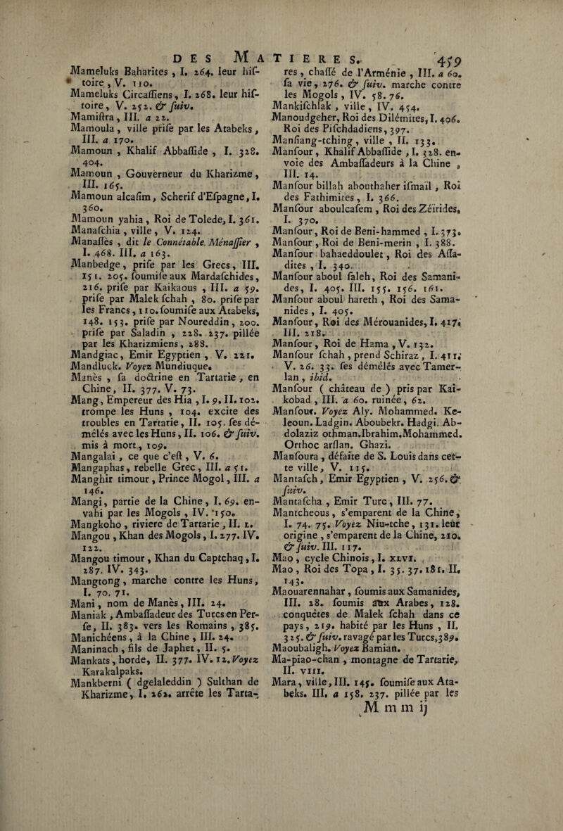 Mameluks Baharites , I. z64. leur hif- * toire , V. 11 o. Mameluks Circaflîens, I. 268. leur hif- toire, V. 252. & fuiv• Mamiftra , III. a zz. Mamoula , ville prife par les Atabeks, III. a 170. Mamoun , Khalif Abbaflide , I. 328. 404. Mamoun , Gouverneur du Kharizme, III. 16$. Mamoun alcafim, Scherif d’Elpagne,I. 360. Mamoun yahia, Roi de Tolede, I. 361. Manafchia , ville, V. 124. Manalfès , dit le Connétable MénaJJier , I. 468. III, a 163. Manbedge, prife par les Grecs, III. 15 1. 20^. fournife aux Mardafchides, zi6. prife par Kaikaous , III. a 59. prife par Malek fchah , 80. prife par les Francs, 1 lo.foumife aux Atabeks, 148, 153. prife par Noureddin, 200. prife par Saladin , 228. 237. pillée par les Kharizmiens, 288. Mandgiac, Emir Egyptien , V, 221. Mandluck. Voyez Mundiuque» Minés , fa do&rine en Tartarie , en Chine, II. 377. V. 73. Mang, Empereur des Hia , I. 9* II» 102. trompe les Huns , 104. excite des troubles en Tartarie, II. 105. fes dé¬ mêlés avec les Huns, II. 106. & fuiv. mis à mort, 105?. Mangalai , ce que c’eft , V. 6. Mangaphas, rebelle Grec, III. a ?i. Manghir timour, Prince Mogol, III. a 14 6. Mangi, partie de la Chine, I. 69. en¬ vahi par les Mogols , IV. '150. Mangkoho , rivière de Tartarie , II. t. Mangou , Khan des Mogols, I. 277. IV. 122. Mangou timour , Khan du Captchaq , I. 287. iv. 343» Mangtong, marche contre les Huns, I. 70. 71. Mani, nom deManès,III. 24. Maniak , AmbafTadeur des Turcs en Per- fe, II. 383» vers les Romains ,385. Manichéens , à la Chine , III. 24. Maninach , fils de Japhet, II. 5. Mankats, horde, II. 377. IV. 12.Voyez Karakalpaks. Mankberni ( dgelaleddin ) Sulthan de Kharizme, I* 16». arrête les Tarta- T I E R E S. 45'9 res , chafie de l’Arménie , III. a 60. fa vie, 276. & fuiv. marche contre les Mogols, IV. 58. 76. Mankifchlak , ville, IV. 4^4. Manoudgeher, Roi des Dilémites, 1.406. Roi des Pifchdadiens, 397. Manfiang-tching, ville , II. 133. Manfour, Khalif Abbaflide , I. 328. en¬ voie des Ambafladeurs à la Chine 9 III. 14. Manfour bi 11 a h abouthaher ifmaïl , Roi des Fathimites, I. 366. Manfour aboulcafem , Roi des Zéirides, I. 370. Manfour, Roi de Beni-hammed , 1.573# Manfour , Roi de Beni-merin , I. 388. Manfour bahaeddoulet, Roi des Aiïa- dites , I. 340. Manfour aboul faleh, Roi des Samani- des, I. 405. III. 155. 156. 161. Manfour aboul hareth , Roi des Sama- nides , I. 405. Manfour, Roi des Mérouanides, I. 417» III. 218. Manfour, Roi de Hama , V. 132. Manfour fchah , prend Schiraz , I. 4T r«' V. 26. 33. fes démêlés avecTamer- lan, ibid. Manfour ( château de ) pris par Kai- kobad ,. III. a 60. ruinée, 62. Manfour. Voyez Aly. Mohammed. Ke- leoun. Ladgin. Aboubekr. Hadgi. Ab- dolaziz othman.Ibrahim.Mohammed. Orthoc arflan. Ghazi. Manfoura , défaite de S. Louis dans cet¬ te ville, V. n f. Mantafch, Emir Egyptien , V. 256.& fuiv. Mantafcha , Emir Turc, III. 77. Mantcheous, s’emparent de la Chine, I. 74. 75. Voyez Niu-tche, 131. leur origine , s’emparent de la Chine, 210. & fuiv. Hl. 117. Mao , cycle Chinois, I. xlvi. Mao , Roi des Topa ,1. 3 5. 37.181. IL 143. Maouarennahar, fournis aux Samanides, III. 28. fournis Sttx Arabes, 128. conquêtes de Malek fchah dans ce pays, 219. habité par les Huns , II. 325.^ fuiv. ravagé par les Turcs,3 89. Maoubaligh. Voyez Bamian. Ma-piao-chan , montagne de Tartarie, II. VIII. Mara, ville, III. 147. foumife aux Ata¬ beks. III. a 158. 237. pillée par les M m m ij