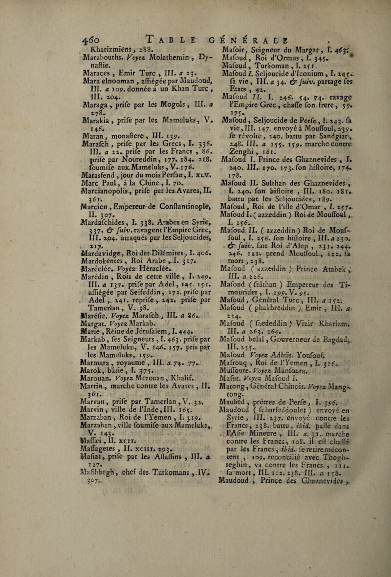 Kharizmiens, 288. Marabouths. Voyez Molathemïn , Dy- naftie. Maraces , Emir Turc , III. a 23. Mara elnooman , afïiégée par Maudoud, III. a 109. donnée à un Khan Turc , III. 204. Maraga, prife par les Mogols, III. a 278* Marakia , prife par les Mameluks, V. 146. Maran, monaftere , III. 139. Marafch , prife par les Grecs, I. 336. III. a 22.. prife par les Francs , 86. prife par Noureddin, 177. 184. 218. foumife aux.Mameluks, V. i 76. Marasfend, jour du moisPerfan, I. xlVi Marc Paul, à la Chine , I. 70^ Marcianopolis, prife par les Avares, IL 3 61. Marcien , Empereur de Confia n tin opte, II. 307. Mardafchides, I. 338. Arabes en Syrie, 337. & fuiv. ravagent l’Empire Grec, III. 204. attaqués par les Seljoucides, 217. Mardavidge, Roi desDilémites, I. 406. Mardokentes, Roi Arabe rT. 317. Maréclée.. Voyez Héraclée* Marédin , Rois de cette ville , I. 249. III. a 137. prife par Adel, 14?. 151. afïiégée par Seifeddin , 172. prife par Adel 241. reprife , 242. prife par Tamerlanv V. 38. Maréfie. Voyez Marafch , IIL a S6*. Margat. Voyez Markab. Marie , Reine de Jérufalem, 1.444* Markab , fes Seigneurs , I. 463. prife par les Mameluks-, V. 146. 157. pris par les Mameluks, i?9.~ Marmara, royaume , III. a 74. 77. Marok, bâtie, I. 375. Marouan. Voyez Merouan , Khalif. Martin, marche contre les Avares, IL 36r. Marvan, prife par Tamerlan , V. .32, Marvin, ville de l’Inde,IH. 165. Marzaban, Roi de l’Yemen , I. 319. Marzaban, ville foumife aux Mameluks, V. 143- Maffæi, II. xcrr. Maffagetes , IL xcnr. 293* Mafiat, prife par les Affafïins , III. & 127. Mafîhbegh, chef des T.urkomans ,.IV* 3070 Mafoir, Seigneur du Margat, L 463? Mafoud, Roi d’Ormus, I. 345. Mafoud , Turkoman ,1. 2? 1. Mafoud I. Seljoucide d’Iconium , I. 245V fa vie , III. a 3 4. & fuiv» partage fes Etats , 42. Mafoud IL I. 246. ^4. 74. ravage l’Empire Grec , chaffe fon frere, 5 17 ? Mafoud, Seljoucide de Perfe, I. 243. fa vie, III. 247. envoyé à Mouffoul, 239. fe révolte, 240. battu par Sandgiar, 248. III. a 15?. 1J9. marche contre Zenghi, 161. Mafoud I. Prince des Ghaznevides , î. 240. IIL-170. 173. fon hifloire, 174. 17 3. Mafoud II. Sulthan des Ghaznevides, L 240. fon hifloire , III. 180. 18iv. battu pas. les Seljoucides, 189. Mafoud, Roi de l’ifle d’Omar , I. 257* Mafoud I. ( azzeddin ) Roi de Mouffoul, I. 2 $ 6» Mafoud, IL ( azzeddin ) Roi de Mouf¬ foul , I. zjé. fon hifloire , III. 0230. & fuiv. fait Roi d’Alep , 231. 244. 246. i2i. prend Mouffoul., 122. fa mort , 238. Mafoud ( azzeddin ) Prince Atabek , III. a 226. Mafoud ( fiilthan ) Empereur des Ti* moprides , I. 299. V. 9?. Mafoud, Général Turc, III. a i<;z. Mafoud ( phakhreddin } Emir , III, a Mafoud ( faededdin ) Vizir Ivharizm. III. a 263. 264. Mafoud bêlai, Gouverneur de Bagdad, III. 255.. Mafoud Voyez Adbfis. Youfouf; Mafrouq , Roi de l’Yemen ,1. 316. Maffoure. Voyez Manfoura. Mafiit. Voyez Mafoud I. Matong, Général Chinois. Voyez Mang-^ tong. Maubed , prêtres de Perfe, I. 396. Maudoud ( fcharfeddoulet ) envoyé en Syrie , III. 237. envoyé contre les Francs, 238. battu, ibid. paffe dans . l’Afîe Mineure, IIL 31. marche contre les Francs, ic8. il eft chaiïê par les Francs, ibid. le retire mécon¬ tent , 109. réconcilié avec. Thogh-- teghin, va contre les Francs. , m. fa mort, III. 112. 238. III. a t?S. Maudoud » Prince des Giiaznevides