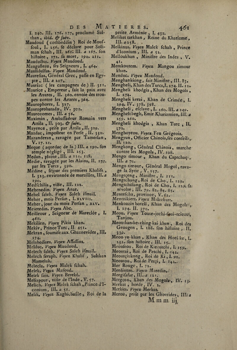 T. 2T40. III. 176, 177, proclamé Sul- than , ibid. & fuiv. Maudoud ( cothbeddin ) Roi de Mouf- foul, I. 256. fe déclare pour Soli¬ man fchah, III. III. a 167. fon hiftoire , 171. fa mort, 190. 211. Mauduftus. Voyez Maudoud. Maugafteau, Tes Seigneurs , I. 464. Maulidulfus. Voyez Maudoud. Maurefias, Général Grec, pafle en Egy¬ pte III. o. 207,, Mauriac ( les campagnes de ) II. 311. . Maurice , Empereur, fait la paix avec Jes Avares, II. 360. envoie des trou¬ pes contre les Avares,.3^4. Maurophores, I. 327» Mauroprobatadæ, IV. 301. Maurozomes, III. a 56. Maximin , Ambaffadeur Romain vers Attila II. 303. &fuiv+ Mayence , prife par Attila ,,II. 30p. Mazdac, impofteur en Perfe , II. 332’. Mazanderan , ravagée par Tamerlan , V. 17. 21'. Meque ( aqueduc de la.) III. a ipo. fon temple négligé , III. 253. Medan , plaine ,111. a 12 t. 128. Medie, ravagée par les Alains, II. 27p. par les Turcs ,390* Médine , féjour des premiers Khalifs , I. 323. environnée de murailles, III. a ipo. Medfchilis y ville, III. 12a. Mehenedin. Voyez Anar. Mehel faleh. Voyez Saleh ifmail. Meher, mois Perfan , I. xlviii. Meher,jour du mois Perfan , xlv. Meieredin. Voyez Abc. Meilleour , Seigneur de Mareclée , I. 4 6 T'» Mekilien. Voyez Pikia kham Mekiv, Prince Turc, II 45 x« # Mekran, foumifeaux.Ghaznevides, III* 174* Melahedites. Voyez Aiïàffins. Melduc. Voyez Maudoud. Melech faleh. Voyez Saleh ifmaïl.- Melech feraph. Voyez Khalif , Sulthan Mameluk. Melecla. Voyez Malek fchah. Melek. Voyez Mafoud. Melek fais. Voyez Bereké. Meliapour , ville de l’Inde , V. 57. Melich. Voyez Melek fchah , Prince d’I- conium, III. « 5ï- Melik. Voyez Kaghkbaûle, Roi de la T t E R E S. 461 petite Arménie , I. 432. Meliket tarkhan , Reine du Kharizme , hé æ 258. Melkinus. Voyez Malek fchah , Prince d’Iconium , III. a 52. Melloukhan , Minière des Indes , V* 41 • Memkoutem. Voyez Mangou timour khan. Menduc. Voyez Maudoud. Menghankiong, fait Miniftre , III. 83. Mengheli, Khan desTurcs,I. 274. II. 12. Mengheli khodgia , Khan des Mogols, I. 274. Mengheli kerai, Khan de Crimée, I. 2P4. IV. 378. 358. Mengheli, efclave , I. 260. III. a 249, Mengheli begh, Emir Kharizmien, III. a 25p. %6o. Mengheli khodgia , Khan Turc , IL 370. Menghoyeou. Voyez. Feu Grégeois. Mengyun, Officier Chinois,fes confeil?91 IL 120. Mengkong, Général Chinois, marche contre les Mogols, IV. 108. Mengo timour , Khan du Captchaq^, III. a 72. Mengo timour , Général Mogol, rava¬ ge la Syrie , V. 157. Mengtçeng, Miniftre, I. ht. Mengtchang, Roi de Cho , I. 129. Mengtchifiang, Roi de Cho, I. np<.fa; révolte, III. 7p. 82.^84. 85. Mentefcha, province, V,6z. Mentzikiert. Voyez Malazkurt. Menkoazin borell, Khan des Mogols^ I. 274. II. 370. Meou. Voyez Toute-ioclii-foui-tcieoiîi, lanjou. Meou-han-ke-ching kai khan , Roi des Geougen , I. 188. fon hiftoire II. 33?- Meou-yu-khan ,, Khan des Hoei ke, I, 23 j.Ton hiftoire , III. 1?. Meoufeou, Roi de Kieoutchi, I; iyp., Meoutai, Roi de Petchi, I. 142. Meoutçiukong, Roi de Ki, I. 91. Meoutou, Roi de Petçi, I, 14*., Mer Rouge, I. 72. Merdinum.. Voyez. Maredin./ Mergifafar, III. ,4 12t. Mergous., Khan des Mogols,. IV. 13; Merkat , horde, IV. 2. Merkits. Voyez Merkat. Merou, prife par les Ghourides, Illf a