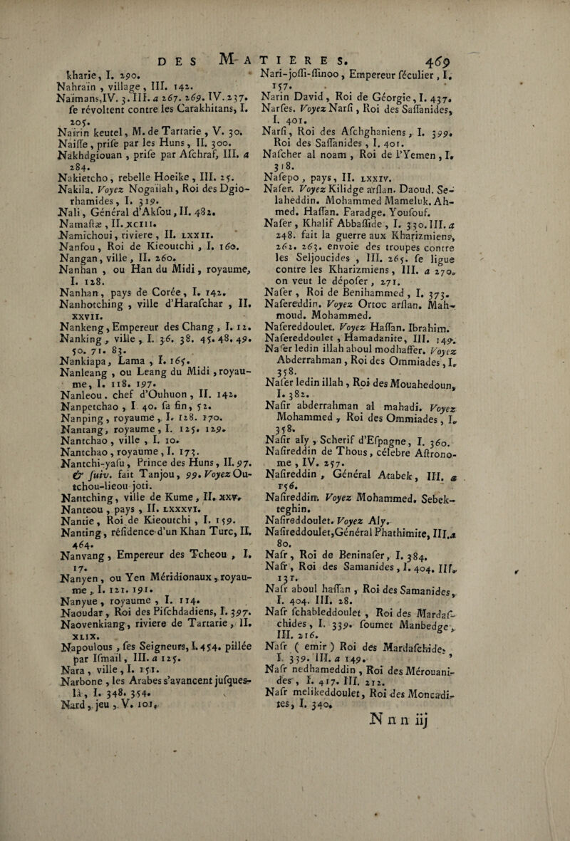 kharïe, I. ipo. Nahraïn , village, III. 141. Naimans,IV. 3.III.£ 267. 26p. IV.237» fe révoltent contre les Carakhitans, I. 20?. Nairin keutel, M. de Tartarie , V. 30. Naifie, prife par les Huns, II. 300. Nakhdgiouan , prife par Afchraf, III. a 284. Nakietcho, rebelle Hoeike , III. 25. Nakila. Voyez Nogaïlah, Roi des Dgio- rhamides, I. 312» Nali, Général d’Akfou, II. 482. Namaftæ , II.jxciiu Namichoui, riviere , II. lxxii. Nanfou, Roi de Kieoutchi , I. 160. Nangan, ville, II. 260. Nanhan , ou Han du Midi, royaume, I. 128. Nanhan, pays de Corée, I. 142. Nanhotching , ville d’Harafchar , II. XXVII. Nankeng, Empereur des Chang , I.12. Nanking ,, ville , I. 36. 38. 45.48,4p. 50. 7 u 83. Nankiapa, Lama , I. 165. Nanlean-g , ou Leang du Midi , royau¬ me, I. 118. 197» Nanleou. chef d’Ouhuon , II. 142, Nanpetchao , I 40. fa fin, 52. Nanping, royaume, L 128. 170. Nantang, royaume , I. 125. 125?* Nantchao , ville , I. io. Nantchao , royaume , I. 17 3. Nantchi-yafu , Prince des Huns, II. 97, & fuiv. fait Tanjou, 99, Voyez Ou^ tchou-lieou joti. Nantching, ville de Kume , II. xxw Nanteou , pays , II. lxxxvi. Nantie, Roi de Kieoutchi , I. 15p. Nanting, réfidenced’un Khan Turc, II. 464. Nanvang, Empereur des Tcheou , I. 17» Nanyen , ou Yen Méridionaux, royau¬ me I. 121. ipi. Nanyue , royaume , I. 114. Naoudar , Roi des Pifchdadiens, I. 397, Naovenkiang, riviere de Tartarie II. XLIX. Napoulous , fes Seigneurs, 1,4 $4* pillée par Ifmail, III. a 125. Nara , ville , I. 131. Narbone , les Arabes s’avancent jufques- là, I. 348. 354. Nard, jeu 5. V. ioir Nari-jofii-fiinoo, Empereur féculier , I. 157. Narin David, Roi de Géorgie, I. 437, Narfes. Voyez Narfi , Roi des Safianides, I. 401. Narfi, Roi des Afchghaniens, I. 399» Roi des Saffanides, I. 401. Nafcher al noam , Roi de l’Yemen , I. 318. Nafepo, pays, II. lxxïv. Nafer. Voyez Kilidge arfian. Daoud. Se- laheddin. Mohammed Mameluk. Ah¬ med. Hafian. Faradge. Youfouf. Nafer, Khalif Abbaffide , I. 3 3o. III. 248. fait la guerre aux Kharizmiens', 202. 263. envoie des troupes contre les Seljoucides , III. 26ç. fe ligue contre les Kharizmiens, III. a 270. on veut le dépofer, 271. Nafer, Roi de Benihammed , I. 373. Nafereddin. Voyez Ortoc arfian. Mah¬ moud. Mohammed. Nafereddoulet. Voyez Hafian. Ibrahim. Nafereddoulet , Hamadanite, III. Narer ledin illah aboul modhaffer. Voyez Abderrahman , Roi des Ommiades, L 358. Nafer ledin illah , Roi desMouahedoun, I.382. Nafir abderrahman al mahadi. Voyez Mohammed 7 Roi des Ommiades, K 358» Nafir aly , Scherif d’Efpagne, I. 360. Nafireddin de Thous, célébré Aftrono- me , IV. 257. Nafireddin , Général Atabek, III. & 1-5 6, Nafireddim Voyez Mohammed. Sebek- teghin. Nafireddoulet. Voyez Aly. Nafireddoulet,Générai Phathimite, III x 80. Nafr, Roi de Beninafer, I. 384. Nafr, Roi des Samanides , I. 404. Hf* 131. Nafr aboul hafian , Roi des Samanides I. 404. III, 28. Nafr fchableddouîet , Roi des Mardafi- chides, I. 33p. foumet Manbedge ,. III. 2 r 6» Nafr ( émir ) Roi des Mardafchide* I. 3 3p. III. a 14p. ’ Nafr nedhameddin , Roi des Mérouani- des , ï. 417. III, 212. Nafr melikeddoulet, Roi des Moncafii.- îes, I. 340* N n n iij