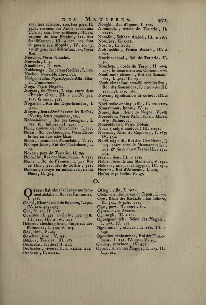 203. leur écriture, 209. leur pays, II. xliv. envoient des Ambafladeurs aux Tchao, 2zo. leur puiflance, III. 32. origine de leur Empire, 117. leur établiflement, III. a 252. 255. font la guerre aux* Mogols , IV. 10. 13. 26, & fuiv. leur deftrudion,,p4. Voyez Kin. Niutchin. Voyez Niutchéc Niuvachi ,1. 4» Niuulhhan , II. xlv. Nobbenaga , Empereur féculier, I...157* Nochou. Voyez Notchi-choui. Nodgemeddin. Voyez Ayoub.Albi, Gha- zi. Timourtafch, Noga. Voyez Nogaia. Noga ia, fes Khans, I. 28p. entre dans l’Empire Grec, IÎL a 72. IV. 342. 345:. fa mort, 348. Nogailah * Roi des Dgiorhainides , I. 3 Nogais, leurs démêlés avec les Ruflès, IV. 383. leurs coutumes, 387. Nohoan-khan , Roi des Geougen , L 188. fon hiftoire, II, 351. Hoir, couleur des Abbaliides, I. 327. Nokai, Roi des Geougen. Voyez Heou- ki-fou tai kou-tche-khan. Nokir, fournis aux Mameluks r V. 17. Nokopo-kham, Roi des Toukohoen , I. 19. Nokou , pays de Tartarie, II, 89.* Nolhache , Roi des Mantcheous ,1,2 r r. Noman , Roi de l’Yemen , I. 317. Roi de Hira , 320. Roi de Gaflan , 321. Nomius, envoyé en ambaflade yers les Huns, II* 305, T I E R E S. 471; Nongki, Roi d’Igour, I. 302. Nonnioula , riviere de Tartarie , II* XLVII» Noradin, Suîthan Atabek, III, a 167• Noroibes, II. xcn. NorofliII. xcir* Nofrateddin , Prince Atabek , III. æ T67. Notchin-choui , Roi de Tartarie, II* 9 4' Nouchepi , horde de Turcs , II. 464* 47$. fe foumettent aux Chinois, 479»’ Nouh émir elhamid , Roi des Samani- des, I. 404. III. 29. Nouh elmanfour ervadhi aboulcafem , Roi des Samanides , I. 239. 405. IIL- 157.1 ç8. rj9. 160, Novian , lignification de ce mot, III, a> 6$, Novi-touko-tching , ville ,11. xxxvin* Nouranioun , horde, IV. 9. Nourdgihan , Reine du Mogol , V. 98^ Noureddin. Voyez Arflan fchah, Omar^ Aly Mahmoud. Noureddoulet. Voyez Dobàis. Nouri ( tadgelmoulouk ) III. <2 232. Nourous, Khan du Gaptchaq, I. 287; IV. 354. Noufî-taigir-ili, Roi des Carakitans , I;, 20?. entre dans le Maouarennahar , 204. & fuiv» VoyezTache. III. a 2 5 2v 254. Nüara, lieu, III. a 126, Nubie , foumife aux Mameluks, V. 1494. Nubiens, attaquent l’Egypte , III. 152*= Nueraïr , Roi d’Arménie , I, 428. Nufret raya indin* V* 47« OBEID allah almahadi abou moham¬ med abdallah, Roi des Fathimites,. I. 366. Obeïd, Khan Uzbek de Bokhara, 1.292*. IV. 43^- 4^5» 47 3. Obi, fleuve, II. lxi; Gcailites ,1. 338. en Syrie, 335. 338. III. 217. III. a 165. 201. Ochirtou cheching khan. Empereur des Kalmouks, I. 300. V. 103-. Oda, titre, V. 43. Odachou , titre , V. 43. Odkhos, Tartares , III. 27* Oechardæ , Scythes, II. xli. Oechardes , riviere, II, y. XXXIX, XLI. Oechardi, IL xuu*. Ofang, ville, I. 191* Ofokimats, Empereur du Japon > I. 155-,. Ogé, Khan des Kiekiafu , fon hifloire, IL 504, & fuiv. $iz, Ogo, pays, II. xxxvi. Si*- Ogorsï Voytz Avares. Ogulbegh, III. 4-181.. Ogoulganmifch, Reine des Mogols , ■ I. 27^ IV. 121. Ogoulmifch t efclave , I. 260. III, a 24 9- Ogourloti mohammed, Roi des Turko- mans, I. 343* IV. 306. V. 93. Ogurza, province , IV. 4*7. Ogouz, Khan des Mogols, I. 273. IL 8* 9* M#,