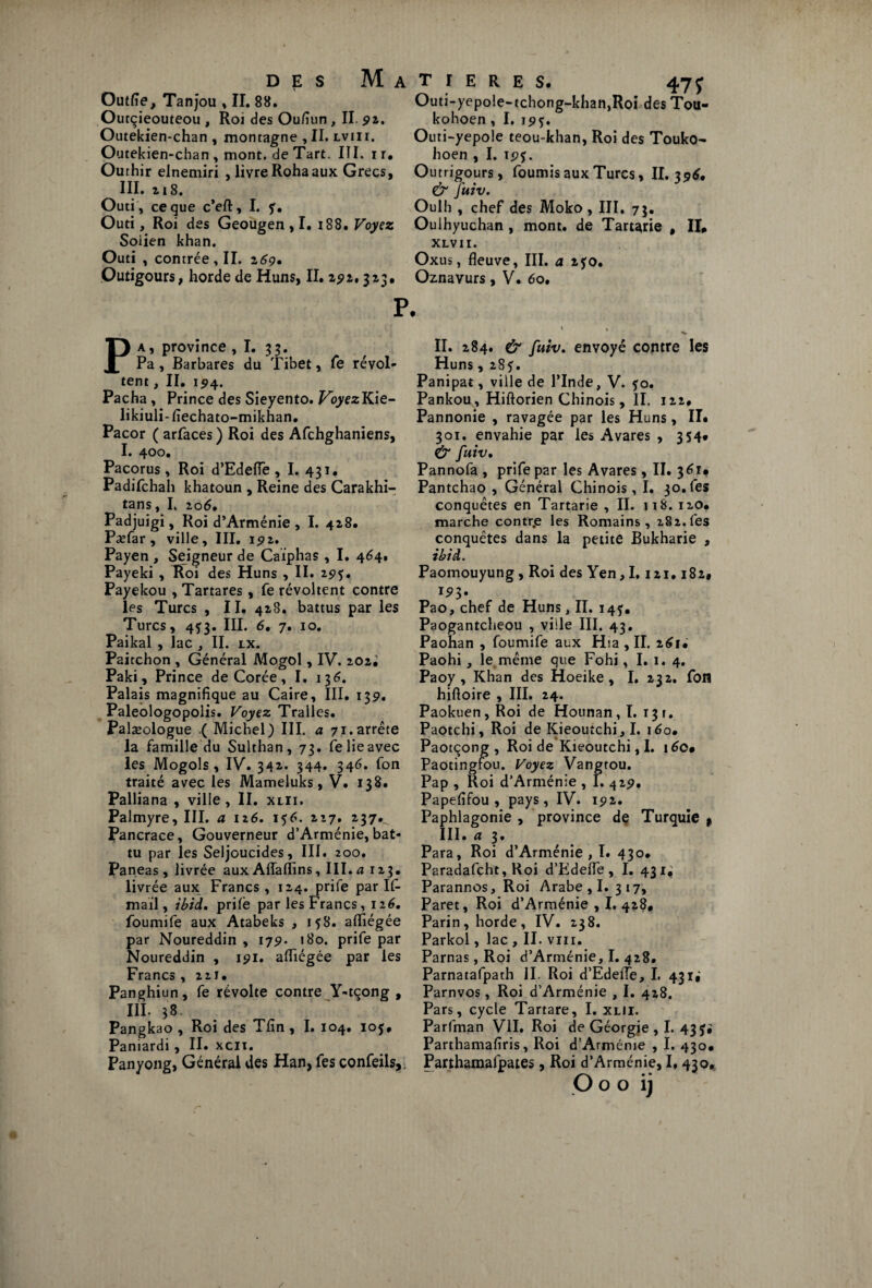 Outfie, Tanjou , II. 88. Outçieouteou , Roi des Oufiun , II 92. Outekien-chan , montagne , II. lvii 1. Outekien-chan , mont, de Tart. III, ir, Outhir elnemiri , livre Rohaaux Grecs, III. z 18. Outi, ce que c’eft, I. f, Outi, Roi des Geougen ,1. 188. Voyez Soiien khan. Outi , contrée, II. z69, Outigours, horde de Huns, II. 25?2,323. T I E R E S. 47J Outi-yepo!e-tchong-khan,Roi des Tou- kohoen , I. 1555. Outi-yepole teou-khan, Roi des Touko- hoen , I. 19*. Outrigours, fournis aux Turcs, II. 3 96, & fuiv. Oulh , chef des Moko , III, 73. Ouihyuchan , mont, de Tartarie , II» XLVII. Oxus, fleuve, III. a z$o, Oznavurs , V. 6o. Pa, province ,1. 33. Pa, Barbares du Tibet, fe révol¬ tent , II. 194. Pacha, Prince des Sieyento. VoyezKie- likiuli-fiechato-mikhan. Pacor ( arfaces ) Roi des Afchghaniens, I. 400. Pacorus , Roi d’Edefle , I. 431. Padifchah khatoun , Reine des Carakhi- tans, I, 206, Padjuigi, Roi d’Arménie , I. 428. PaTar , ville, III. 192. Payen , Seigneur de Caiphas , I. 464. Payeki , Roi des Huns , II. 295. Payekou , Tartares, fe révoltent contre les Turcs , II. 428. battus par les Turcs, 4^3. III. 6. 7. 10. Paikal , lac , II. ix. Paitchon , Général Mogol, IV. 202^ Paki, Prince de Corée, I. 136. Palais magnifique au Caire, III. 139. Paleologopolis. Voyez Tralles. Paiæologue .( Michel) III. a 71.arrête la famille du Sulthan, 73. fe lie avec les Mogols, IV. 342. 344. 346. fon traité avec les Mameluks, V. 138. Palliana , ville , II. xlii. Palmyre, III. a 126. 156. 227. 237.^ Pancrace, Gouverneur d’Arménie, bat¬ tu par les Seljoucides, III. 200. Paneas, livrée aux Affaflins, III. a 123. livrée aux Francs, 124. prife par If mail, ibid. prilè par les Francs, 126. foumife aux Atabeks , 158. aflïégée par Noureddin , 179. 180. prife par Noureddin , 191. aflïégée par les Francs , 221. Panghiun, fe révolte contre Y-tçong , III. 38. Pangkao , Roi des Tfin , I. 104. ioj. Paniardi , II. xcn. Panyong, Générai des Han, fes confeils,, II. 284. & fuiv. envoyé contre les Huns, 285. Panipat, ville de l’Inde, V. 50. Pankou, Hiftorien Chinois, II. 122. Pannonie , ravagée par les Huns, II» 301. envahie par les Avares , 354» & fuiv• Pannofa , prife par les Avares, II. 361» Pantchao , Général Chinois, I. 30. fes conquêtes en Tartarie , II. ji8. 120. marche contr.e les Romains, 282.fes conquêtes dans la petite Bukharie , ibid. Paomouyung, Roi des Yen, 1,121.182* 193. Pao, chef de Huns, II. 14^, Paogantcheou , ville III. 43. Paohan , foumife aux Hia , II. 261» Paohi , le même que Fohi, I. 1. 4. Paoy , Khan des Hoeike, I. 232. fou hiftoire , III. 24. Paokuen,Roi de Hounan, I. 13r. Paotchi, Roi de Kieoutchi, I. 160, Paotqong , Roi de Kieoutchi, I. i6c» Paotingfou. Voyez Vangtou. Pap , Roi d’Arménie , I. 429. Papefifou , pays, IV. 192. Paphlagonie , province de Turquie f III. ci 3 * Para, Roi d’Arménie , I. 430. Paradafcht, Roi d’Edefle, I. 431; Parannos, Roi Arabe , I. 317, Paret, Roi d’Arménie , I. 428# Parin, horde, IV. 238. Parkol, lac , II. vm. Parnas, Roi d’Arménie, I. 428. Parnatafpath II. Roi d’Edefle, I. 43 ij Parnvos, Roi d’Arménie , I. 428. Pars, cycle Tartare, I. xlii. Parfman VII. Roi de Géorgie , I. 43 J* Parthamafiris, Roi d’Arménie , I. 430» Parthamafpates, Roi d’Arménie, 1,430, O o o ij