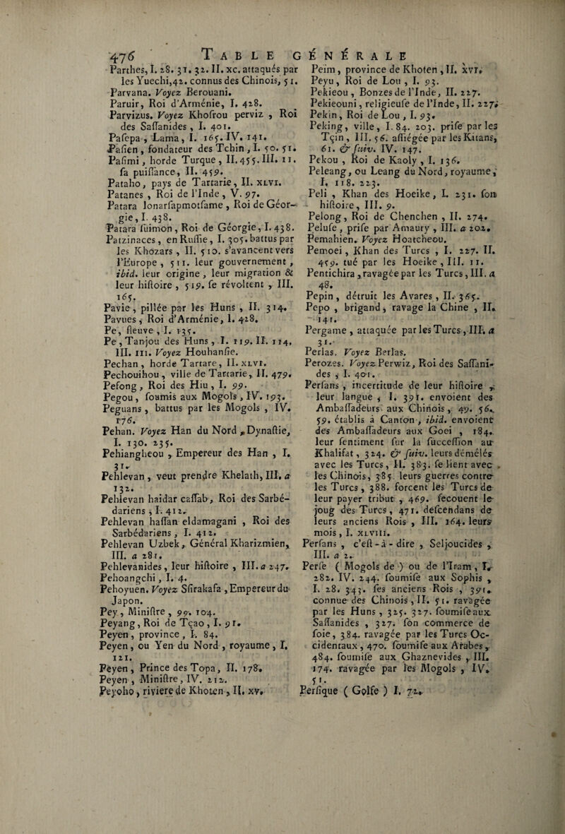 Parthes, I. 28. 31. 32. II. xc. attaqués par les Yuechi54i. connus des Chinois, 51. Parvana. Voyez Berouani. Paruir, Roi d’Arménie, I. 418. Parvizus. Voyez Khofrou perviz , Roi des Saffanides, I. 401. Pafepa , Lama, I. 165. IV. I41» Pafien , fondateur des Tchin , I. 50. yr. Pafimi, horde Turque, II. 45 5. III. n. fa puiffance, II. 459* Pataho, pays de Tartarie, II. xlvi. Patanes , Roi de l’Inde , V. 97* Patara lonarfapmotfame , Roi de Géor¬ gie, I. 438. Patara fui mon , Roi de Géorgie, I. 438. Patzinaces, enRuffie, I. 305. battus par les Khozars, II. 510. s’avancent vers l’Europe, 511. leur gouvernement, ibid. leur origine , leur migration & leur hiftoire , 51p. fe révoltent III. i<5y. Pavie, pillée par les Huns , II. 314. Pavues, Roi d’Arménie, 1. 418, Pe, fleuve , I. 1-35. Pe,Tanjou des Huns, I. 119. II. 114, III. ni. Voyez Houhanfte. Pechan , horde Tartare , II. xlvi. Pechouihou, ville de Tartarie, II. 47p. Pefong, Roi des Hiu , I. 99 • Pegou , fournis aux Mogols , I V. 1 p 3. Peguans , battus par les Mogols , IV. 17 6, Pehan. Voyez Han du Nord *Dynaftie, I. 130. 135. Pehiangheou , Empereur des Han , I. Pehlevan, veut prendre Khelath, III, a- 132. Pehlevan haidar caiïab, Roi des Sarbé- dariens , î. 412, Pehlevan haffan eldamagani , Roi des Sarbédariens, I. 41 z. Pehlevan Uzbek, Général Kharizmien, III. a 281. Pehlevanides, leur hiftoire , III. a 247» Pehoangchi, I. 4. Pehoyuen. Voyez Sfirakafa, Empereur dtr Japon. Pey , Miniftre , 99-, 104. Peyang, Roi de Tçao , I. 9 r* Peyen, province, I. 84. Peyen, ou Yen du Nord , royaume, I, 121. Peyen, Prince des Topa, II. 178. Peyen, Miniftre, IV. 212. Peyoho, rivierede Khoten >II, xv. Peim, province de Khoten , II. xvr* Peyu, Roi de Lou , I. 93. Pekieou , Bonzes de l’Inde, II. 227. Pekieouni, religieufe de l’Inde, II. 227# Pékin , Roi de Lou , I. 93. Peking, ville, I. 84. 203. prife parles Tçin, III, 56. aftiégée par lesKitans, 61. ô'ftiiv. IV. 147. Pekou , Roi de Kaoly , I. 13 6, Peleang, ou Leang du Nord, royaume,' I. 118. 223. Peli , Khan des Hoeike, I. 231. fou - hiftoire, III. 9. Pelong, Roi de Chenchen , II. 274. Pelufe , prife par Amaury , III. a zoz, Pemahien. Voyez Hoatcheou. Pemoei, Khan des Turcs , I. 227. II. 4ï9. tué par les Hoeike , 111. 11, Pentichira , ravagée par les Turcs, III. a. 48. Pépin, détruit les Avares, IL 365'. Pepo , brigand, ravage la Chine , II* 14 r. Pergame , attaquée par les Turcs, HT. a. 3*- Perlas. Voyez Berlas. Perozes. Voyez Perwiz, Roi des Saffanir des ,< I. 401. Perfans , incertitude de leur hiftoire Y leur langue f I. 391. envoient des Ambaffadeurs aux Chinois, 49. 56* 59. établis à Canton , ibid. envoient des Ambaffadeurs aux Goei , 184.. leur fentiment fur la fucceffion air Khalifat, 324. î? fuiv. leurs démêlés avec les Turcs, II. 383. fe Lent avec . les Chinois, 385. leurs guerres contre- les Turcs, 388. forcent les Turcs de leur payer tribut 469. fecouent le- joug des Turcs, 471. defcendans de leurs anciens Rois , III. 164. leurs? mois, I. xlviii. Perfans , c’eft-à-dire , Seljoucides , III. a 2.. Perfe ( Mogols de ) ou de Elram, I* 282. IV. 244. foumife aux Sophis , I. 28. 345. les anciens Rois , 39T#. connue-des Chinois, II. ?i. ravagée par les Huns , 325. 327. foumife aux. Saftanides , 327. fon commerce de foie, 384. ravagée par les Turcs Oc¬ cidentaux , 470. foumife aux Arabes Y 484. foumife aux Ghaznevides , III. 174. ravagée par les Mogols , IV* P- Perfîque ( Golfe ) I. 72*.