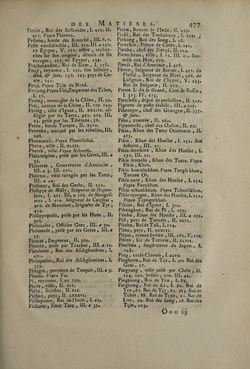 Perviz , Roi des Saiïànides, T. 401* II» 47 1. Voyez Phirouz. Pefieou , horde des Kaotché , III. 6* 7* Perte confidérable , III. 174* HP a 23°* en Egypte, V. I71* n(^Ee » recher¬ ches fur fon origine , detaiis de fes ravages, 2x3.cn Egypte, 2351. Petcheratchas , Roi de Siam , I. 178. Petçi, royaume ,1. 141» fon hiftoire , ibid. & fuiv. 138. 143. pays de Co¬ rée ,152. Petçi. Voyez Tçin du Nord. Petçong.FoyÉ'z Fiti,Empereur desTchin, I. 51. Peteng, montagne de la Chine , II. 29. Peti, canton de la Chine, II. 179- 12,9. Peting , ville d’Igour, II. xxxm. af- rtégée par les Turcs, 45:2. 464* UE 23. prife par les Tibétans, 38. Petou, horde Tartare, II. xlvi. Pevenko, attaqué par les rebelles, III* i°8. - Pharacatait. Voyez Pharefoétai. Pheræ , ville , II. xliii. Phereb , ville. Voyez Athareb» Philadelphie, prife par les Grecs,III* a 33. Philarete , Gouverneur d’Antioche , III. a 3. III. 2.06* Philetas, ville ravagée par les Turcs r III. a 44* Philimar» Roi des Goths, II. 291. Philippe de Milly, Seigneur de Napou- lous, I. 455- HE a l63* deMaugaf- teau , I. 464. Seigneur de Caiphas , 466. de Montfort, Seigneur de Tyr, 4 3 4* Philippopolis, prife par les Huns , II. 3or. Philocales , Officier Grec, III. a 30. Philomele r prife par les Grecs, III. a 3 3 * Phocàs , Empereur, 11*364* Phocée, prife par Tzachar, III. a ir. Pbrahates , Roi des Afchghaniens, I, 400. Ph riapatiusr Roi des Afchghaniens, I. 399- Phrygie , province de Turquie ,111. a 3. Phutta. Voyez Fo* Pi, royaume, I. 95. no* Piada ,, ville , II. xli.. Pialæ , Scythes, II. xn. Pichan , pays, II. lxxxvi.- Pichepomo, Roi de l’Inde, I. 4Î*- Piçharas, Emir Turc , III.-« 35*- T I E R E S. 477 Picou, Bonzes de l’Inde, IF. 217. Piski, Roi des Toukohoen , I. 194, j Piekong , Roi des Song, I. 98. Pienchin, Prince de Corée, I. 141, Pienho , chef des Sienpi, II. 114, Pientcheou, ville, I. czt III. 41. fou¬ rni fe aux Han, 102. Pierdi, Roi d’Arménie , I- 428. Pierre , Seigneur de Berout, I. 457. du Pleffié , Seigneur du Morf, 468. de Lufignan , Roi de Chypre, V. zzz. Roi de Bulgarie, II. 517. Pierre I. dit le Grand , Czar de Rurtie I. 313. IV. 513. Pietchifo , dégré de perfeélion, II 229* Pigeons de porte établis, III. a 217. Piheoupo , chef des Geougen,II. 33?» & fuiv. Piho , contrée , II, 269. Piyuentchi, chef des Ourtun , II. 99; Pikia, Khan des Turcs Orientaux , II» 453* Pikia , Khan des Hoeike ,1. 232. fors hiftoire , III. 21. Pikia-hoaikien , Khan des Hoeike y I» 232. III. 27. Pikia-koutolo , Khan des Turcs. Voyez Pikia , Khan. Pikia koutolokhan. Voyez Tengli khan v Tartare Or. Pikia-paoy , Khan des Hoeike , I. 232; Voyez Paoykhan. Pikia-tchaolikhan. Voyez Tchaolikhan*. Pikia-tçongte, Khan des Hoeike, I. 23 2* Voyez Tçongtekhan. Pikiun , Roi d’Igour, I. 302. Pikongkao, Roi de Pi , I. 109. Pileko , Khan des Hoeike , III. a 232, Pilî, pays de Tartarie, II. xlvi.. Piloho, RoideTali, 1.174. Pilou, pays, II. xxxvii. Pilpai , roman Indien , III. 182. V. iorv Pilten , lac de Tartarie, II. xlvji. Pimihou , Impératrice du Japon % K 14 S.. Ping , cycle Chinois, I. xlvi* Pingheou, Roi de Tça, I. 90* Roi des Goei , 97. Pingvang , ville prife par Chele , IJ. 154,. 191. brûlée, 209. III. 42* Pingkiong v Roi de Yen , I. 85. Pingkong , Roi de Ki , I. 92. Roi de Yen , 8 5. Roi de Tçy, 87. 113. Roi de Tchin , 88. Roi de Tçao, 91. Roi de Lou , 54. Roi des Song , 98. Roi des Tçin, 103.*.