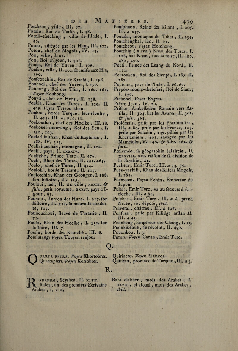 DES Potcheou , ville , III. 97. Potolo, Roi du Tatfln , I. 58. Pocoli-tfetching , ville de l’Inde 56. Potou, aflïégée par les Han, III. 102. Potou, chef de Mogols , IV. 13. Pou , ville, I. 2j. Pou , Roi d’Igour, I. 301. Poufa, Roi de Yuven, I. 196. Poufan, ville, II. 202. foumife aux Hia, 260. Poufeouchin, Roi deKiachi, I. 196, Pouhoei, chef des Yuven, I. 199* Pouhong, Roi des Tfin, I. 160. 161. Voyez Fouhong. Pouyti , chef de Huns, II. 138. Poukia, Khan des Turcs , I. 229, II. 409- Voyez Tateou khan. Poukou, horde Turque, leur révolte , II. 4? f. III. 6. 7. 9. 10. Poukoutfun , chef des Hoeike , III. 28. Poukouei-mouyung , Roi des Yen , I. ipo, 193. Poulad lulthan, Khan duKaptchac, I* 288. IV. 373. Poulh hanchan , montagne , II. lvi. Pouli, pays, II. lxxxiv. Pouliché, Prince Turc, II. 476. Pouli, Khan des Turcs, II. 392.46}, Poulo , chef de Turcs, II. 494. Pouloki, horde Tartare, II. 20?. Poulotchin , Khan des Geougen, 1.188. fon hiftoire , II. 33p. Pouloui, lac , II. xi. ville , xxxn. & fuiv. petit royaume, xxxvi. pays d’I¬ gour ,81. Pounou , Tanjou des Huns, I. 217.fon hiftoire ,11, 111, fa mauvaife condui¬ te, 125. Pounouchoui, fleuve de Tartarie , II. 7i* Poufa, Khan des Hoeike, I. 231. fon hiftoire, III. 7. Poufiu, horde des Kaotché , III. 6• Pcufîutang. Voyez Touyen tanjou. Q Ouarta petra. Voyez Khortobret. Quartapiert. Voyez Kortobret. R. 479 Poufohuon, Reine des Kitans , I. 205. III. a 257. Poutala, montagne du Tibet, II. 234, Poutchanghai, lac, II. xi. Poutcheou. Voyez Hotchong. Poutchin ( afena ) Khan des Turcs, I. 228, fait Khan, fon hiftoire,II. 486. 48P , 490. Pouti, Prince des Leang du No~d, II. 272. Poutouken, Roi des Sienpi, I. 18p. II. 287. Poutuon, pays de l’Inde , I. 66. 67• Prapoa-noome-theleferi, Roi de Siam,’ I* 177. Prebonel. Voyez Bogras. Prêtre Jean, IV. 20. Prifcus, Ambaftadeur Romain vers At¬ tila, IL 304. bat les Avares, II. 562. & fuiv. 364. Ptolémaïs, prife par les Phathimites , III. a 80. prife par les Francs, 103. prife par Saladin , 237. pillée par les Kharizmiens , 291. ravagée par les Mameluks, V« 140. & fuiv• 161. & fuiv. Ptolémée, fa géographie éclaircie , II. xxxviii. xci. raifon de fa divifton de la Scythie, xl. Pucheas, Emir Turc, III. a 33. 3?* Puen-yaehili, Khan des Kalcas Mogols, I. 281. Puenyuen. Voyez Fonim, Empereur du Japon. Pul air, Emir Turc , va au fecours d’An¬ tioche , III. a 8 6, Pulchas , Emir Turc , III. a 6. prend Nicée, ! o. dépofé, ibid. Pulveral, château, III. a 127. Punfura , prife par Kilidge arflan Iît III. a 43 Puonkeng, Empereur des Chang, I. 13. Puonkiuetele , fe révolte , II. 45p. Pouonkou, I. 3. Puzan. Voyez Cazan , Emir Turc. Quiriacos. Voyez Sirktcos. Quifitan , province de Turquie 9III. a 3. Matières 1. R abannæ , Scythes , II. xi.nr. Rabi elakher , mois des Arabes, I. Rabia,un des premiers Ecrivains lf xlviii, el aloual, mois des Arabes, Arabes ,1, 316, ibid•