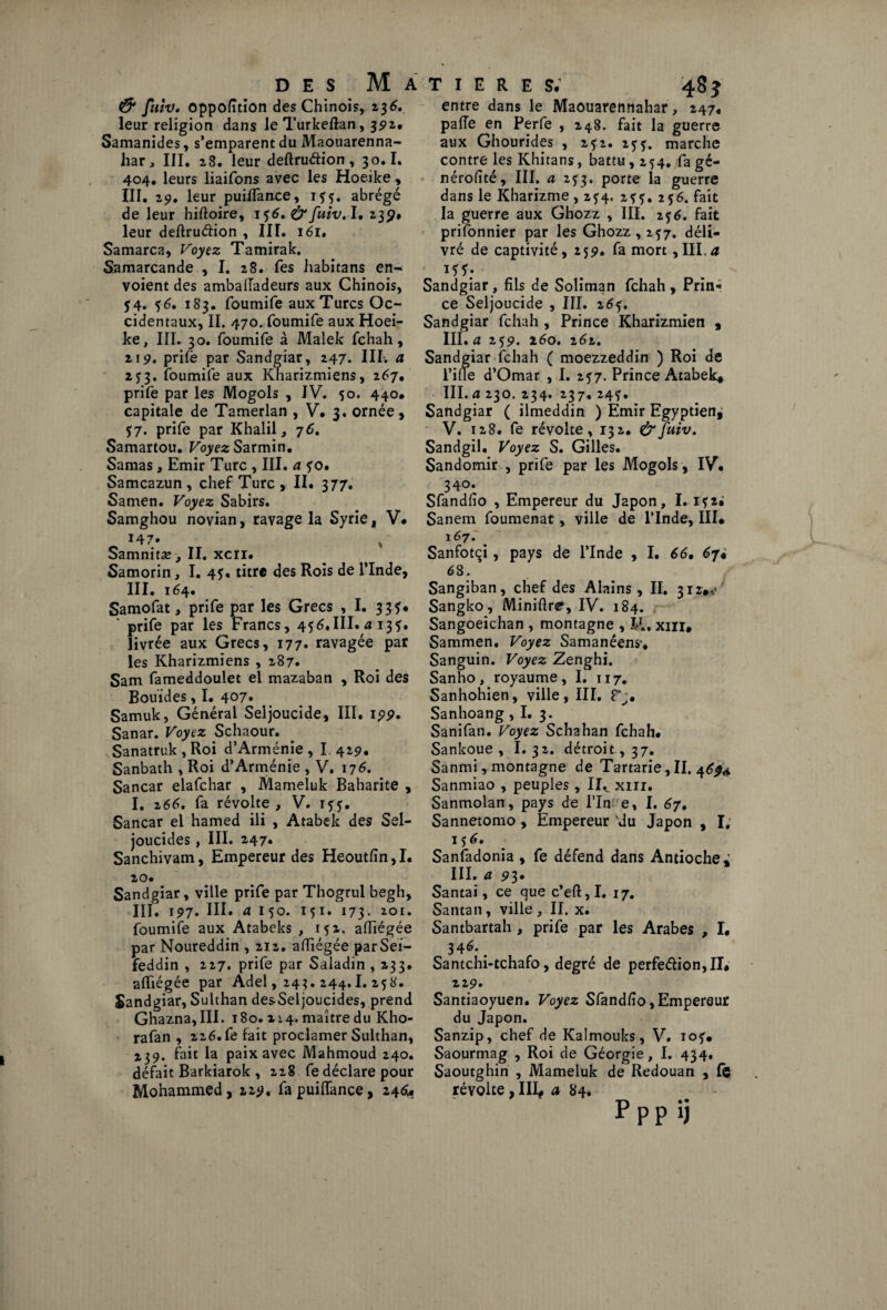 & fuiv, oppofition des Chinois, z$6. leur religion dans leTurkeflan, 392.. Samanides, s’emparent du Maouarenna- har, III. 28. leur deftruétion, 30.1. 404. leurs liaifons avec les Hoeike, III. 29. leur puilTance, 155. abrégé de leur hiftoire, 156.&fuiv. I. 239. leur deftru&ion , III. 161, Samarca, Voyez Tamirak. Samarcande , I. 28. Tes habitans en¬ voient des ambalîadeurs aux Chinois, $4. 36. 183. foumife aux Turcs Oc¬ cidentaux, II. 470. foumife aux Hoei¬ ke, III. 30. foumife à Malek fchah, 2i 9. prife par Sandgiar, 247. III-. a 2 j3. foumife aux Kharizmiens, 167, prife par les Mogols , IV. 50. 440. capitale de Tamerlan , V. 3. ornée, 57. prife par Khalil, 76, Samartou. Voyez Sarmin. Samas, Emir Turc , III. a fo. Samcazun, chef Turc , II. 377. Samen. Voyez Sabirs. Samghou novian, ravage la Syrie, V# 147» , Samnitæ > II. xcn. Samorin, I. 45. titre des Rois de l’Inde, III. 164. Samofat, prife par les Grecs , I. 335* ' prife par les Francs, 456.III. a i3ï* livrée aux Grecs, 177• ravagée par les Kharizmiens , 287. Sam fameddoulet el mazaban , Roi des Bouïdes, I. 407. Samuk, Général Seljoucide, III. 199. Sanar. Voyez Schaour. Sanatruk,Roi d’Arménie, I. 429. Sanbath , Roi d’Arménie , V. 176. Sancar elafchar , Mameluk Baharite , I. 266, fa révolte , V. Sancar el hamed ili , Atabek des Sel- joucides , III. 2,47. Sanchivam, Empereur des Heoutfin, I. 20. Sandgiar, ville prife par Thogrul begh, III. i5>7. III. a 1 50. 151. 173. 201. foumife aux Atabeks , 152. afiîégée par Noureddin , 212. afiîégée parSeï- feddin , 227. prife par Saladin , 233. afiîégée par Adel, 24?. 244.1. 25 8. Sandgiar, Sulthan des-Seljoucides, prend Ghazna, III. 180. 214. maître du Kho- rafan , 226. fe fait proclamer Sulthan, fait la paix avec Mahmoud 240. défait Barkiarok , 228 fe déclare pour Mohammed, 229, fa puilTance, 246. entre dans le Maouarennahar, 247, pafie en Perfe , 248. fait la guerre aux Ghourides , 232. 253. marche contre les Khitans, battu, 254. fa gé- nérofité, III. a 233. porte la guerre dans le Kharizme ,234. 235.256. fait la guerre aux Ghozz , III. 2$6. fait priionnier par les Ghozz , 237. déli¬ vré de captivité, 259. fa mort, III, a *SS: Sandgiar, fils de Soliman fchah , Prin¬ ce Seljoucide , III. 263. Sandgiar fchah , Prince Kharizmien , III. a 259. 260. z6z. Sandgiar fchah ( moezzeddin ) Roi de fine d’Omar , I. 257. Prince Atabek. III. a 230. 234. 237, 243. Sandgiar ( ilmeddin ) Emir Egyptien^ V. 128. fe révolte, 132. &fuiv. Sandgil, Voyez S. Gilles. Sandomir , prife par les Mogols, IV. 340. Sfandfio , Empereur du Japon, I. Sanem foumenat, ville de l’Inde, III. 167. Sanfotçi, pays de l’Inde , I. 66, 6ji 68. Sangiban, chef des Alains , II. 312.0 Sangko, Miniftre, IV. 184. Sangoeichan , montagne , JA. xm, Sammen. Voyez Samanéens*. Sanguin. Voyez Zenghi. Sanho, royaume, I. 117. Sanhohien, ville, III. F;. Sanhoang, I. 3. Sanifan. Voyez Schahan fchah. Sankoue , I. 32. détroit, 37. Sanmi, montagne de Tartarie, II. 4^4 Sanmiao , peuples, IIV xm. Sanmolan, pays de l’In e, I. 67. Sannetomo , Empereur vdu Japon , I; 156. Sanfadonia , fe défend dans Antioche; III. 4 93. Santai, ce que c’eft, I. 17. Santan, ville , II. x. Santbartah , prife par les Arabes , I. 346*. Santchi-tchafo, degré de perfeé!ion,II. 229. Santiaoyuen. Voyez Sfandfio,Empereur du Japon. Sanzip, chef de Kalmouks, V. 10?. Saourmag , Roi de Géorgie, I. 434. Saoutghin , Mameluk de Redouan , fe révolte , III, a 84. Pppij