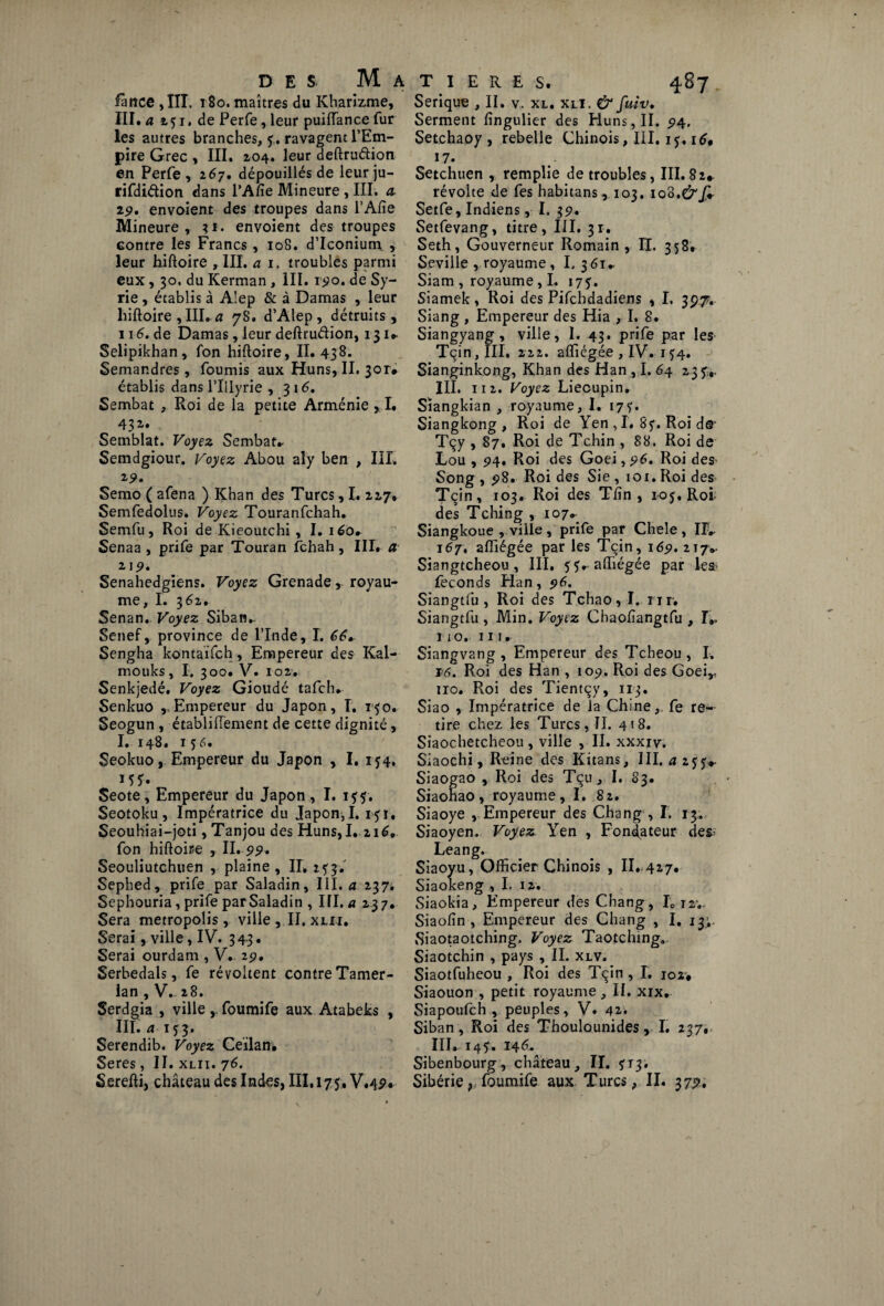 lance , III. 180. maîtres du Kharizme, IIÎ. a 151, de Perfe, leur puiffance fur les autres branches, y,. ravagent l’Em¬ pire Grec , III. 204. leur deftruétion en Perfe , 267. dépouillés de leur ju- rifdidion dans l’A/ïe Mineure , III. <2 29, envoient des troupes dans l’Afie Mineure, 31. envoient des troupes Gontre les Francs , 108. d’Iconium , leur hiftoire ,111. a 1. troubles parmi eux, 30. du Kerman, III. r^o. de Sy¬ rie , établis à A’ep & à Damas , leur liiftoire , III. a 78. d’Alep , détruits, 116. de Damas, leur deftruétion, 131» Selipikhan, fon hiftoire, II. 438. Semandres, fournis aux Huns, II. 3or# établis dans l’Illyrie , 316. Sembat , Roi de la petite Arménie , I. ( 43 Semblât. Voyez Sembat* Semdgiour. Voyez Abou aly ben , III. 19. Semo ( afena ) Khan des Turcs, I. 227* Semfedolus. Voyez Touranfchah. Semfu, Roi de Kieoutchi , I. iéo* Senaa , prife par Touran fchah, III, a 219, Senahedgiens. Voyez Grenade, royau¬ me, I. 362, Senan. Voyez Siban* Senef, province de l’Inde, I. Sengha kontaifch, Empereur des Kal- mouks, I. 300, V. 102. Senkjedé. Voyez Gioudé tafch* Senkuo ,,Empereur du Japon, T. 140. Seogun, établifTement de cette dignité, I. 148. 156. Seokuo, Empereur du Japon , I. 154, 15?. Seote, Empereur du Japon , I. 155. Seotoku , Impératrice du Japon, I. iyi, Seouhiai-joti ,Tanjou des Huns, I. 216, fon hiftoire , IL 99. Seouliutchuen , plaine , II, 2 y3. Sephed, prife par Saladin, III. a 237. Sephouria, prife par Saladin , III. a 23 7. Sera metropolis, ville , II. xlii. Serai, ville, IV. 343» Serai ourdam , V. 29, Serbedals, fe révoltent contre Tamer- lan , V. 28. Serdgia , ville y foumife aux Atabeks , III. a 153. Serendib. Voyez Ceïlan. Seres, II. xlii. 76. Serefti, château des Indes, III, 175* V«4P« Serique , II. v. xl. xli. & fuiv. Serment fîngulier des Huns , II. 94. Setchaoy , rebelle Chinois, III. 15. 16, 17. Setchuen , remplie de troubles, III. 82* révolte de fes habitans,, 103. ioS.drjÇ- Setfe, Indiens, I. 35?. Setfevang, titre, III. 31. Seth, Gouverneur Romain , II. 358. Seville , royaume, I.361* Siam , royaume, I. 175. Siamek, Roi des Pifchdadiens , I. 397. Siang , Empereur des Hia , I. 8. Siangyang, ville, I. 43. prife par les Tçin, III, 222. affiégée , IV. 1^4. Sianginkong, Khan des Han , I. 64 23 yr III. 112. Voyez Liecupin. Siangkian , royaume, I. 17?. Siangkong , Roi de Yen , I, 8y. Roi ds- Tçy , 87. Roi de Tchin , 88. Roi de Lou , 94. Roi des Goei, 96. Roi des« Song , 98. Roi des Sie ,101. Roi des Tçin, 103. Roi des Tfin , ioy, Roi des Tching , 107* Siangkoue , ville, prife par Cheîe , II* 167, affiégée par les Tçin, 169, 217» Siangtcheou, III. y y* affiégée par les’ féconds Elan, 96. Siangtfu , Roi des Tchao, I. nr. Siangtfu , Min. Voyez Chaofîangtfu , I*. I 10. 111. Siangvang , Empereur des Tcheou, I. 14. Roi des Han , 109. Roi des Goei,, 110. Roi des Tientçy, 113. Siao , Impératrice de la Chine, fe re¬ tire chez les Turcs, II. 418. Siaochetcheou , ville , II. xxxiv. Siaochi, Reine des Kitans, III, Siaogao , Roi des Tçu, I. 83. Siaohao, royaume, I. 82. Siaoye , Empereur des Chang , I. 13. Siaoyen. Voyez Yen , Fondateur des- Leang. Siaoyu, Officier Chinois , II. 427. Siaokeng , I. 12. Siaokia, Empereur des Chang , I012;- Siaofin , Empereur des Chang , I. 13;, Siaotaotching. Voyez Taotching. Siaotchin , pays , II. xlv. Siaotfuheou , Roi des Tçin, I. 102* Siaouon , petit royaume , II. xix. Siapoufch , peuples, V. 42. Siban, Roi des Thoulounides, I. 237, 111. 14 y. 146. Sibenbourg, château, II. 513. Sibérie, foumife aux Turcs, II. 373?,