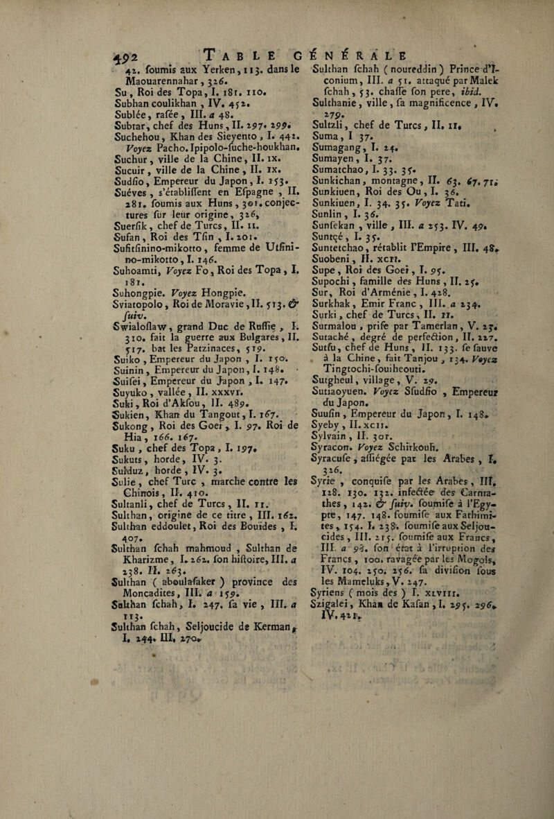 42. foumîs aux Yerken,ii3. dans le Maouarennahar, 32,6. Su , Roi des Topa, I. 1Sr• 110. Subhancoulikhan , IV. 452, Sublée, rafée , III. a 4b'. Subtar,che£ des Huns,II. 297. *99» Suchehou, Khan des Sieyento, I. 442. Voyez Pacho. Ipipolo-fuche-houkhan. Suchur, ville de la Chine, II. ix. Sucuir , ville de la Chine , II. ix. Sudfîo, Empereur du Japon, I. 153. Suéves , s’établiflent en Efpagne , II. 281. fournis aux Huns, 301.conjec¬ tures fur leur origine, 3z6y Suerfîk, chef de Turcs, II. 11. Sufan, Roi des Tfin , I.zoï. Sufitfinino-mikotto, femme de Utfini- no-mikotto, I. 146. Suhoamti, Voyez Fo, Roi des Topa , I. 181. Suhongpie. Voyez Hongpie. Sviatopolo, Roi de Moravie ,11. 513. C5* fuiv. Swialoflaw, grand Duc de Rallie , I. 310. fait la guerre aux Bulgares, II. 5*17. bat les Patzinaces, 519. Suiko , Empereur du Japon , I. ryo. Suinin , Empereur du Japon, I. 148. • Suifei, Empereur du Japon ,1. 147. Suyuko , vallée , II. xxxvr. Suki , Roi d’Akfou, II. 489. Sukien, Khan du Tangout, 1.1^7. Sukong, Roi des Goei, I. 97. Roi de Hia , 166. 167. Suku , chef des Topa, I. 197. Sukuts, horde, IV. 3. SuMuz, horde, IV. 3. Sulie , chef Turc , marche contre les Chinois, II. 410. Sultanli, chef de Turcs, II. rr. Sulthan, origine de ce titre, III. 162. Sulthan eddoulet, Roi des Bourdes , I. 407. Sulthan fehah mahmoud , Sulthan de Kharizme, I.262, fon hiftoire, III. a 2^8» II. 2é?3» Sulthan ( aboulafaker ) province des Moncadites, III. a 159. Sulthan fehah, I. 247, fa vie , III. a 113. Sulthan fehah, Seljoucide d® ICerman^ I, 144. III, 27 a* Sulthan fehah ( noureddin ) Prince dT- conium, III. a 51. attaqué par Malek fehah, ^3. chaffe fon pere, ibtd. Sulthanie , ville , fa magnificence , IV* 27P* Sultzli, chef de Turcs, II. ir* Suma, I 37. Sumagang, I. 24, Sumayen, I. 37. Sumatchao, I. 33. 3 y. Sunkichan, montagne, II. 63, 67. ju Sunkiuen, Roi des Ou , I. 3 6. Sunkiuen, I. 34. 35. Voyez Tati. Sunlin , I. 3 6. Sunfekan , ville , III. a 253. IV. 49. Suntçé , I. 3 y. Suntetchao, rétablit FEmpire , III. 48V Suobeni, II. xcn. Supe , Roi des Goer, î. 9y. Supochi, famille des Huns , II. 2 y. Sur, Roi d’Arménie , I. 428. Surkhak, Emir Franc , III. a 234. Surki, chef de Turcs, II. 11. Surmalou , prife par Tamerlan, V. zf4 Sutaché , degré de perfedion, II. 227. Sutfu, chef de Huns , II. 133. fe fauve à la Chine, fait Tanjou 3 134. Voyez Tingtochi-fouiheouti. Sutgheul, village , V. 29. Sutiaoyuen. Voyez Sfudfto , Empereur du Japon. Suufîn , Empereur du Japon, I. i43* Syeby , II. xcu. Sylvain , II. 3or. Syracon. Voyez Schirkouh. Syracufe , affiégée par les Arabes , î> 3} 6. Syrie , conquife par les Arabes, III, 128. 130. 132. infedée des Carma- thes , 142. & fuiv. foumife à l’Egy¬ pte, 147. 148. foumife aux Fathimi- tes*iy4. I. 238, foumife auxSeljou- cides, III. 215. foumife aux Francs, III. a 98. fon état à l’irruption des Francs, 10a. ravagée par les Mogols, IV. 104. 2 yo. 2y 6. fa divifion fous les Mameluks, V. 247. Syriens ( mois des ) T. xivirr. Szigalei, Khaa de Kafan ,1, 29 y. 296*.