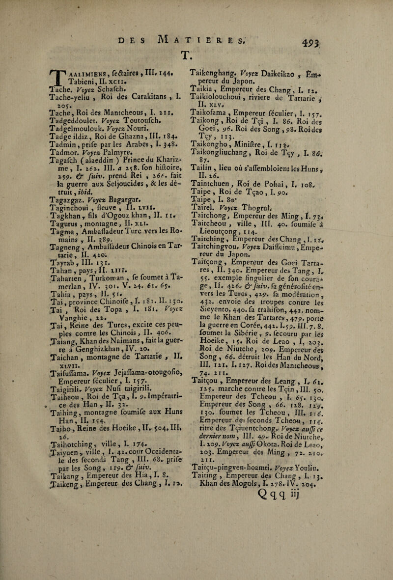 Taammjeks, fe&aires, III. 144* Tabieni, II. xcii. Tache. Voyez Schafch. Tache-yeliu , Roi des Carakitans , I. 205. Tache, Roi des Mantcheous, I. 211. Tadgeddoulet. Voyez Toutoufch. Tadgelmoulouk. Voyez Nouri. Tadge ildiz, Roi de Ghazna, III. 184* Tadmin, prife par les Arabes, I. 348. Tadmor. Voyez Palmyre. .Tagafch (alaeddirr ) Prince du Khariz- me, I. 262. III. a 258. Ton hiftoire, 25p. (7 fuiv. prend Rei * z6f. fait la guerre aux Seljoucides, & les dé¬ truit , ibid. Tagazgaz. Voyez Bagargar. Taginchoui , fleuve ,11. lviï. Tagkhan , fils d’Ogouzkhan, II. 1i, Tagurus , montagne, II. xli. Tagma, Ambafladeur Turc vers les Ro¬ mains , II. 389. Tagneng , Ambafladeur Chinois en Tar* tarie. II. 420; Tayrab , III. 131. Tahan , pays, II. lut. Taharten , Turkoman , fe foumet à Ta- merlan , IV. 301. V. 2.4. 61. 65. Tahia , pays, II. 5 r* Tai, province Chinoife , f. 1 81. II. 1 30. Jai , Roi des Topa , I. 181. Voyez Vanghie , 22. Tai, Reine des Turcs, excite ces peu¬ ples contre les Chinois , II. 406* Taiang, Khan des Naimans, fait la guer¬ re à Genghizkhan, IV. 20. Taichan , montagne de Tanarie , II. xlvii. TaifufTama. Voyez Jejaflama-otougono, Empereur féculier , I. 157* Taigirili. Voyez Nufi taigirili. Taiheou , Roi de Tça, I. p. Impératri¬ ce des Han ,• II. 32. Taihing, montagne foumife aux Huns Han, II. U4- Taiho , Reine des Hoeike ,11, 5:04,111. 2 6. Taihotching, ville, I. 174* Taiyuenville , I. 42.cour Occidenta¬ le des féconds Tang , III. 68. prife par les Song., 1 r9* & fuiv. Taikang , Empereur des Hia,I. S. vTaikeng , Empereur des Chang , 1,12, T. Taikenghatig. Voyez Daikeikao , Ém-» pereur du Japon. Taikia , Empereur des Chang, I. 12. Taikiolouchoui, riviere de Tartarie 4 ÏI. XLV. Taikofama , Empereur féculier, I. 157. Taikong, Roi de Tçi , I. 86. Roi des Goei, 96. Roi des Song , 98, Roides Tçy, 113. Taikongho, Miniflre, I. f 13, Taikongliuchang, Roi de Tçy , I. 86. 87. Tailin , lieu où s’aflembloient les Huns * II. 26. Taintchuen, Roi de Pohai, I. 108, Taipe , Roi de Tçao , I. 90, Taipe, I. 8o* Tairel. Voyez Thogruf. Taitchong, Empereur des Ming, ï. 734 Taitcheou , ville, III. 40. foumife à Lieoutçong, 114. Taitchjng, Empereur des Chang , 1.12. Taitchingvou. Voyez Daifleimu, Émpe-» reur du Japon. Taïtcong, Empereur des Goei Tarta- res, II.340. Empereur des Tang, I0 55. exemple fïngulier de Ton coura¬ ge, If, 426, &faiv. fa générofité en¬ vers les Turcs , 425?. fa modération , 432. envoie des troupes contre les Sieyento, 440. fa trahifon, 441. nom¬ me le Khan des Tartares, 47p. porte la guerre en Corée, 442.1,5p. III. 7. 8. foumet la Sibérie r p. fecouru par les Hoeike, 15. Roi de Leao , I, 203. Roi de Niutche, 209. Empereur des Song, 66. détruit les Han du Nord, IÏI. 121. 1.127. Roi des Mantcheous, 74* in* Taitcou , Empereur des Leang , I, 62. Ï25. marche contre les Tcin , III. 50. Empereur des Tcheou , I. 65. 130. Empereur des Song , 66. 128. 12g, 130. foumet les Tcheou, III, i • Empereur des féconds Tcheou , 114. titre des Tçiuentchong,. Voyez auffi ce dernier nom, III. 4P--Roi de Niutche, I. 20p. Voyez aufp Okota. Roi de Leao, 203. Empereur des Ming , 72. 2-10, 211. Taitçu-pingven-hoamti. VoyezYouUu, Taiting , Empereur des Chang, I. 13* Khan des Mogols, I. 278. IV. 204. Q q q î'i
