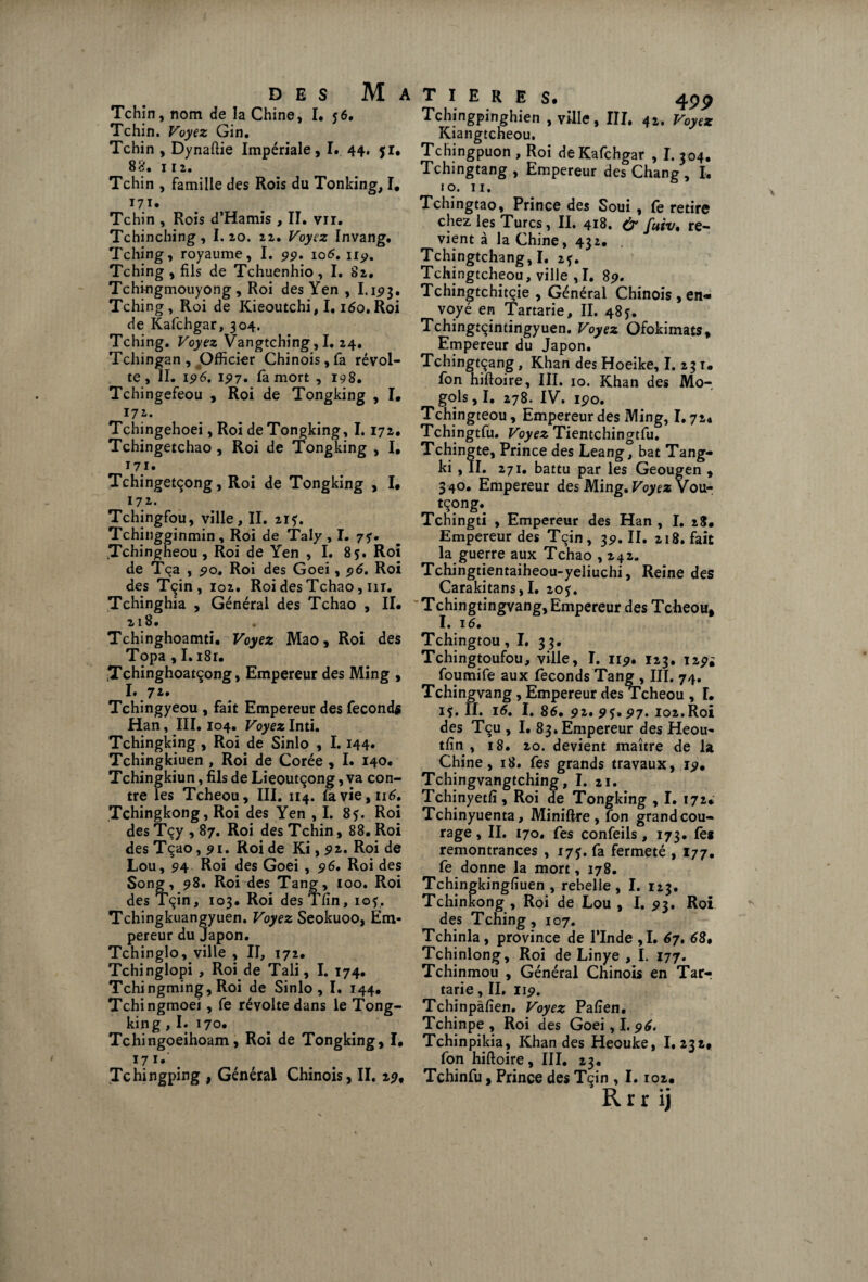 des Matière Tchin, nom de la Chine, I. 56. Tchin. Voyez Gin. Tchin , Dynaftie Impériale, I. 44. fl, 82. 112. Tchin , famille des Rois du Tonking, I, t7ï. Tchin , Rois d’Hamis , II. vu. Tchinching, I. 20. 22. Voyez Invang. Tching, royaume, I. 5)5?. 106. uy. Tching , fils de Tchuenhio, I. 82. Tchingmouyong , Roi des Yen , I.193. Tching, Roi de Kieoutchi, 1.160» Roi de Kafchgar, 304. Tching. Voyez Vangtching, I. 24. Tchingan , Officier Chinois, fa révol¬ te , II. 196. 197. fà mort , 198. Tchingefeou , Roi de Tongking , I. 172. Tchingehoei, Roi de Tongking, 1.172. Tchingetchao , Roi de Tongking , I, 171. Tchingetçong, Roi de Tongking , I, 172. Tchingfou, ville, II. 21?. Tchingginmin , Roi de Taly , I. 75'. .Tchingheou, Roi de Yen , I. 8f. Roi de Tça , 510. Roi des Goei, 96. Roi des Tçin, 102. Roi des Tchao, m. Tchinghia , Général des Tchao , IL 218. Tchinghoamti. Voyez Mao, Roi des Topa , I. i8r. Tchinghoatçong, Empereur des Ming , I. 7 2* Tchingyeou , fait Empereur des féconds Han, III. 104. Voyez Inti. Tchingking, Roi de Sinlo , 1.144. Tchingkiuen , Roi de Corée , I. 140, Tchingkiun, fils de Lieoutçong, va con¬ tre les Tcheou, III. 114. Iàvie,n6. Tchingkong, Roi des Yen , I. 8f. Roi des Tçy , 87. Roi des Tchin, 88. Roi des Tçao, 91. Roi de Ki, 92. Roi de Lou, 94 Roi des Goei , 96. Roi des Song, 98. Roi des Tang, 100. Roi des Tçin, 103. Roi des Tfin, iof, Tchingkuangyuen. Voyez Seokuoo, Em¬ pereur du Japon. Tchinglo, ville , II, 172. Tchinglopi , Roi de Tali, I. 174. Tchingming, Roi de Sinlo, I. 144, Tchingmoei, fe révolte dans le Tong¬ king , I, 170. Tchingoeihoam, Roi de Tongking, I, I?I# Tchingping , Général Chinois, II. 29, 49P Tchingpinghien , ville, III, 42. Voyez Kiangtcheou. Tchingpuon , Roi de Kafchgar , I. 304. Tchingtang , Empereur des Chang , I. 10. 11. Tchingtao, Prince des Soui , fe retire chez les Turcs, II. 418. (y fuiv. re¬ vient à la Chine, 432. Tchingtchang, I. 2f. Tchingtcheou, ville ,1. 89. Tchingtchitçie , Général Chinois , en¬ voyé en Tartarie, II. 485. Tchingtçintingyuen. Voyez Ofokimats, Empereur du Japon. Tchingtçang, Khan des Hoeike, I. 231. fon hiftoire, III. 10. Khan des Mo- gols, I. 278. IV. 190. Tchingteou, Empereur des Ming, 1.72, Tchingtfu. Voyez Tientchingtfu. Tchingte, Prince des Leang, bat Tang- ki , II. 271. battu par les Geougen , 340. Empereur des Ming. Voyez Vou- Tchingti , Empereur des Han , I. 28, Empereur des Tçin, 39. II. 218. fait la guerre aux Tchao ,242. Tchingtientaiheou-yeliuchi, Reine des Carakitans,I. 205:. 'Tchingtingvang, Empereur des Tcheou, I. 16. Tchingtou ,1. 33. Tchingtoufou, ville, I. 119. 123. 129i foumife aux féconds Tang , III, 74. Tchingvang, Empereur des Tcheou , L if. II. 16. I. 86, 92. 95» 97. 102.Roi des Tçu , I. 83. Empereur des Heou- tfin , 18. 20. devient maître de la Chine, 18. fes grands travaux, 19, Tchingvangtching, I. 21. Tchinyetfi, Roi de Tongking , I. 172* Tchinyuenta, Miniftre, fon grandcou- rage, II. 170, fes confeils, 173. fe* remontrances , 175. fa fermeté , 177. fe donne la mort, 178. Tchingkingfiuen , rebelle , I. 123. Tchinkong , Roi de Lou , I. 93. Roi des Tching, 107. Tchinla, province de l’Inde ,1. 67. 68, Tchinlong, Roi de Linye , I. 177. Tchinmou , Général Chinois en Tar-r tarie, II. 119. Tchinpâfien. Voyez Pafien. Tchinpe , Roi des Goei, I. 96. Tchinpikia, Khan des Heouke, 1.232, fon hiftoire, III. 23. Tchinfu, Prince des Tçin , 1.102.