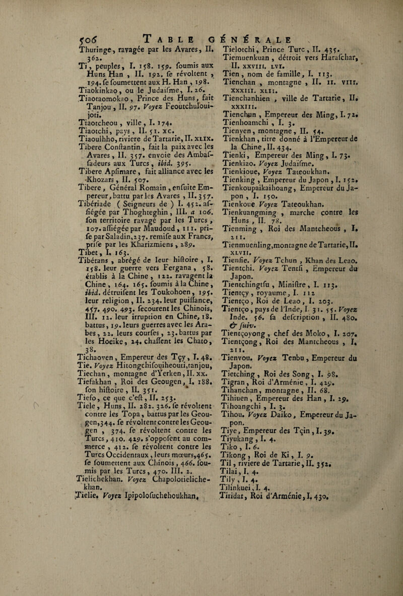 Thuringe, ravagée par les Avares, II. 3 62. Ti, peuples, I. 158. 15p. fournis aux Huns Han , II. 192,. fe révoltent , 194. fe foumettent aux H. Han , 198. Tiaokinkao, ou le Judaifme, I. 26. a0taomokao , I^rince des Huns, fait Tanjou , II. 97• Voyez Feoutchuloui- ^ îoti* Tiaotcheou , ville , I. 174. Tiaotchi, pays, IL 51. xc. Tiaoulhho, riviere de Tartarie, II. xlix. Tibere Conftantin, fait la paix avec les Avares, II. 357. envoie des Ambaf- fadeurs aux Turcs, ibid. 39$. Tibere Apfimare, fait alliance avec les Khozars, II. 507. Tibere , Général Romain , enfuite Em¬ pereur, battu parles Avares , II. 357. Tibériade ( Seigneurs de ) I. 452. af- iîégée par Thoghteghin, III. a 106. ion territoire ravagé par les Turcs, 107.afliégéepar Maudoud, ni. pri- fe parSaladin,237. remife aux Francs, prife par les Kharizmiens, 285?. Tibet, I. 163. Tibétans , abrégé de leur hiftoire , I. 1 $8. leur guerre vers Fergana , 58. établis à la Chine, 122. ravagent la Chine, 164. 165. fournis à la Chine, ibid. détruisent les Toukohoen, 19?. leur religion , II. 234. leur puiflance, 4?7* 4?o. 493. fecourentles Chinois, III. 12. leur irruption en Chine, 18. battus, 1 9. leurs guerres avec les Ara¬ bes, 22. leurs courfes, 23.battus par les Hoeike, 24. chaiïent les Chato, 38» Tichaoven, Empereur des Tçy, T. 48. Tie. Voyez Hitongchifouiheouti,tanjou, Tiechan , montagne d’Yerken, II. xx. Tiefakhan , Roi des Geougen, I, 188. fon hiftoire, II. 351. Tiefo, ce que c’eft,If. 2^3. Tiele, Huns, II. 282. 326.fe révoltent contre les Topa, battus par les Geou¬ gen,344. fe révoltent contre les Geou¬ gen , 374. fe révoltent contre les Turcs, 410. 429. s’oppofent au com¬ merce , 412. fe révoltent contre les Turcs Occidentaux, leurs mœurs,465. fe foumettent aux Chinois, 466. fou¬ rnis par les Turcs, 470. III. 2. Tielichekhan. Voyez Chapolotieliche- khan. ÎTielie. Voyez Ipipolofuchehoukhan, Tielotchi, Prince Turc, II. 43?. Tiemuenkuan , détroit vers Harafchar, II. XXVIII. LVI. Tien, nom de famille, I. 113. Tienchan , montagne , II. 11. vnr. XXXIII. xlii. Tienchanhien , ville de Tartarie, II* XXXIII. Tienchun , Empereur des Ming, I. 72. Tienhoamchi , I. 3, Tienyen, montagne, II. 54. Tienkhan, titre donné à l’Empereur de la Chine, II. 434. Tienki, Empereur des Ming, I. 73. Tienkiao. Voyez Judaifme. Tienkioue, Voyez Tateoukhan. Tienking , Empereur du Japon , I. i?2# Tienkoupaikaihoang, Empereur du Ja¬ pon , I. 150. Tienkoue Voyez Tateoukhan. Tienkuangming , marche contre les Huns , II. 78. Tienming , Roi des Mantcheous , I. 211. Tienmuenling,montagne de Tartarie, IL XLVII» Tienfie. Voyez Tchun , Khan des Leao. Tientchi. Voyez Tenth , Empereur du Japon. Tientchingtfu , Miniftre, I. 113» Tientçy , royaume, I. 112 Tientço, Roi de Leao, I. 203. Tientço, pays de FInde, I. 31. 5 Voyez Inde. 56, fa defeription , II. 480. Ù4 fuiv. Tientçoyong , chef des Moko, I. 207. Tientçong, Roi des Mantcheous , I* 211. Tienvou. Voyez Tenbu, Empereur du Japon, Tietching , Roi des Song, I. 98. Tigran, Roi d’Arménie, I. 429. Tihanchan, montagne, II. 68. Tihiuen, Empereur des Han , I. 19. Tihoangchi , I. 3. Tihou. Voyez Daiko, Empereur du Ja¬ pon. Tiye, Empereur des Tçin , I. 39, Tiyukang, I. 4. Tiko , I. 6. Tikong, Roi de Ki, I. 9. Til, riviere de Tartarie, II. 3 52, Tilai, I. 4. Tily , I. 4. Tilinkuei, I. 4. .Tiridat, Roi d’Arménie,!. 430,