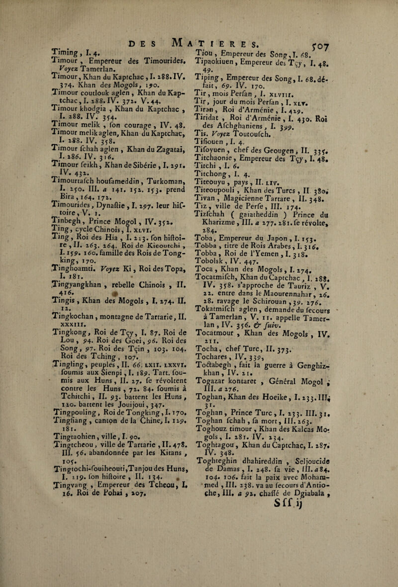 Timing, I. 4. Timour , Empereur des Timourides, Voyez Tamerlan. Timour, Khan du Kaptchac , I. z88.IV* ?74« Khan des Mogols, 190. Timour coutlouk aglen , Khan du Kap¬ tchac , I. 288. IV. 372. V. 44. Timour khodgia , Khan du Kaptchac , I. 288. IV. 354. Timour melik , fon courage , IV. 48. Timour melik aglen. Khan du Kaptchac, I. 288. IV. 358. Timour fchah aglen , Khan du Zagatai, I. 286. IV. 316. Timour feikh, Khan de Sibérie , I. 291* IV. 43 2. Timourrafch houfameddin, Turkoman, I. 250. III. a 141. 1*2. i<u prend Bira, 164. 172. Timourides, Dynaftie , I. 2,97. leur hiC- toire, V. 1. Tinbegh , Prince Mogol, IV. 352* Ting, cycle Chinois, I. xlvi. Ting, Roi des Hia , I. 2x3. fon hiftoi- re ,11. 263. 264. Roi de Kieoutchi , 1.1 s9% 160. famille des Rois de Tong- king, 170. Tinghoamti. Voyez Ki, Roi des Topa, I. i8r. yingyangkhan , rebelle Chinois , II. 4 *6, 9 Tingis , Khan des Mogols , I. 274. II. 12. .Tingkochan, montagne de Tartarie, II. XXXIII. Tingkong, Roi deTçy, I, 87. Roi de Lou , 94. Roi des Goei, 96. Roi des Song, 97. Roi des Tçin , 103. 104. Roi des Tching, 107. ITingling, peuples, II. 66. lxii. lxxvi. fournis aux Sienpi ,1. 18p. Tart. fou¬ rnis aux Huns, II. 27. fe révoltent contre les Huns, 72. 84. fournis à Tchitchi, II. 93. battent les Huns, 120. battent les Jouijoui, 347. Tingpouling, Roi de Tongking, I.170. Tingfiang, cantpn delà Chine,I. 129* 181. Tingtaohien, ville, I. 90. .Tingtcheou, ville de Tartarie , II. 478. III. *6. abandonnée par les Kitans , IO*. Tingtochi-fouiheoutijTanjou des Huns, I. » 19. fon hiftoire , II. 134. # JTingvang , Empereur des Tcheou, I* 16. Roi de Pohai , 207* T I E R E S. yc>7 Tiou , Empereur des Song,T. 68. Tipaokiuen , Empereur des Tcy, I. 48. 4 9- Tiping, Empereur des Song,I. 68.dé¬ fait, 69. IV. 170. Tir , mois Perfan , I. xi vnr. Tir, jour du mois Perfan , I. xlv* Tiran , Roi d’Arménie , I. 429. Tiridat , Roi d’Arménie, I. 430. Roi des Afchghaniens, I. 399. Tis. Voyez Toutoufch. Tifiouen , I. 4. Tifoyuen, chef des Geougen > II. 33Ç. Titchaonie, Empereur des Tçy, I. 48* Titchi , I. 6. Titchong, I. 4. Titeouyu , pays , II. liv. Titeoupouli , Khan des Turcs , II 380; Tivan , Magicienne Tartare , II. 348. Tiz, ville de Perfe, III. 174. Tizfchah ( gaiatheddin ) Prince du Kharizme , III. a 277. 28i.fe révolte, 284. Toba, Empereur du Japon , I. 153. Tobba , titre de Rois Arabes , I. 31 Tobba, Roi de l’Yemen ,1. 318. Tobolsk, IV. 447. Toca, Khan des Mogols, I. 274. Tocatmifch, Khan duCaptchac , I. 288* IV. 3*8. s’approche de Tauriz , V* 22. entre dans leMaourennahar, 26, 28. ravage le Schirouan ,39. 276. Tokatmifch aglen , demande du fecours * à Tamerlan, V. 11. appelle Tamer¬ lan , IV. 3*6. & fuiv. Tocatmour , Khan des Mogols , IV, 211. Tocha, chef Turc, II. 373. Tochares, IV. 339, Todabegh , fait la guerre à Genghiz- khan , IV. 21. Togazar kontaret , Général Mogol i III. a 276. Toghan,Khan des Hoeike, I. 233. IIT^ 3r* Toghan , Prince Turc ,1. 233. III. 31, Toghan fchah , fa mort, III. 263. Toghouz timour , Khan des Kalcas Mor gols, I. 281. IV. 254. Toghtagou , Khan du Captchac, I. 287* IV. 348. Toghteghin dhahireddin , Seljoucide de Damas, I. 248. fa vie, III. a 84. 104» 106. fait la paix avec Moham¬ med , III. 238. va au fecours d’Antio- çhe, III* a 92% chalîé de Dgiabala , Sff ij
