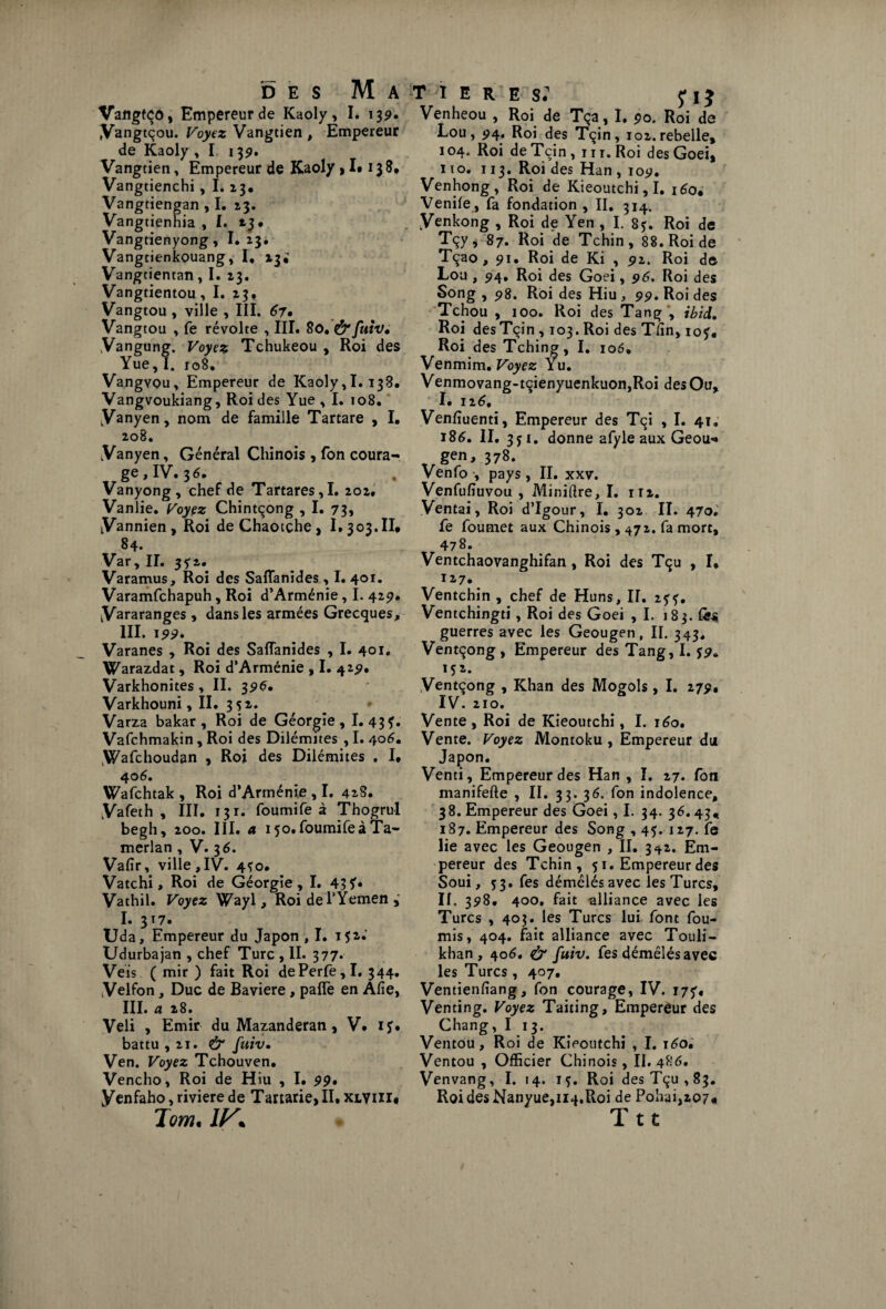 Vangfço, Empereur de Kaoly, I. 139. Vangtçou. Voyez Vangtien , Empereur de Kaoly , I 139. Vangtien, Empereur de Kaoly , I* 138, Vangtienchi , I. 13. Vangtiengan , I. 13. Vangtienhia , I. 23. Vangtienyong, I. 23. Vangtienkouang, I, 13^ Vangtientan, I. 23. Vangtientou, I. 23. Vangtou , ville , III. 67. Vangtou , fe révolte , III. 80, & fuiv* Vangung. Voyez Tchukeou , Roi des Yue, I. 108. Vangvou, Empereur de Kaoly,I. 138. Vangvoukiang, Roi des Yue , I. 108. [Vanyen, nom de famille Tartare , I. 208. V an yen, Général Chinois , fon coura¬ ge , IV• 3 6» , Vanyong, chef de Tartares,I. 202. Vanlie. Voyez Chintçong , I. 73, tVannien, Roi deChaotçhe, I. 303.II. 84. Var , IL 35'a. Varamus, Roi des Saffanides , I. 401. Varamfchapuh, Roi d’Arménie, I. 429. yararanges, dans les armées Grecques, III. 199* Varanes , Roi des Safîanides , I. 401. Warazdat, Roi d’Arménie , I. 42^. Varkhonites, II. 35»^. Varkhouni, II. 3 52. Varza bakar , Roi de Géorgie, 1.434* Vafchmakin , Roi des Dilémites , I. 406. .Wafchoudan , Roi des Dilémites , I* 406. Wafchtak , Roi d’Arménie , I. 42S. yafeth , III. 131. fourni fe à Thogrul begh, 200. III. a 150. foumifeà Ta- merlan , V. 3 6. Vafir, ville,IV. 4Ç0. Vatchi, Roi de Géorgie, I. 43 Vathil. Voyez Wayl, Roi de l’Yemen I. 317. Uda, Empereur du Japon , I. 142.' Udurbajan , chef Turc , II. 377. Veis ( mir ) fait Roi dePerfe,I. 344. Velfon, Duc de Bavière, paflè en Afie, III. a 28. Veli , Emir du Mazanderan, V* if. battu, 21. & fuiv• Ven. Voyez Tchouven. Vencho, Roi de Hiu , I. 99• yenfaho, riviere de Tartarie, II. xlviii* Tom, IK T ;I ERES. fl} Venheou , Roi de Tça, I. 90. Roi de Lou, 94. Roi des Tçin, 102. rebelle, 104. Roi deTçin, m. Roi desGoei, 110. 113. Roi des Han , 1057. Venhong, Roi de Kieoutchi, I. 160. Venife , fa fondation , II. 314. yenkong , Roi de Yen , I. 84. Roi de Tçy, 87. Roi de Tchin, 88. Roi de Tçao, 91. Roi de Ki , 91. Roi de Lou, 94, Roi des Goei, 96, Roi des Song , 98. Roi des Hiu , 99. Roi des Tchou , 100. Roi des Tang , ibid. Roi desTçin, 103. Roi des T/in, 104. Roi des Tching, I. 106. Venmim. Voyez Yu. Venmovang-tqienyuenkuon,Roi des Ou, I. 126, Ven/îuenti, Empereur des Tçi , I. 41. 186. II. 3y 1. donne afyle aux Geou-» T gen, 378. Venfo , pays, II. xxv. Venfufîuvou , Minière, I. m. Ventai, Roi d’Igour, I. 302 II. 470.' fe foumet aux Chinois, 472. fa mort, 478. Ventchaovanghifan, Roi des Tqu , I, 127. Ventchin , chef de Huns, II. 25'f. Ventchingti, Roi des Goei ,1. 1 83. fes guerres avec les Geougen, II. 343, Ventçong , Empereur des Tang, I. 152. Ventçong , Khan des Mogols, I. 279, IV. 210. Vente, Roi de Kieoutchi, I. 160. Vente. Voyez Montoku , Empereur du Japon. Venti, Empereur des Han , I. 27. fon manifefte , II. 33. 36, fon indolence, 38. Empereur des Goei, I. 34. 36.43, 187. Empereur des Song , 45. 127. ife lie avec les Geougen , II. 342. Em¬ pereur des Tchin, 51. Empereur des Soui, 53. fes démêlés avec les Turcs, II. 398. 400, fait alliance avec les Turcs ,403. les Turcs lui font fou¬ rnis, 404. fait alliance avec Touli- khan , 406. & fuiv. fes démêlés avec les Turcs, 407, Ventien/îang, fon courage, IV. 175'. Venting. Voyez Taiting, Empereur des Chang, I 13. Ventou, Roi de Kieoutchi , I. \6o* Ventou , Officier Chinois, II. 486. Venvang, I. 14. if. Roi des Tçu, 83. Roi des Nanyue,ii4,Roi de Pohai,207« Ttt