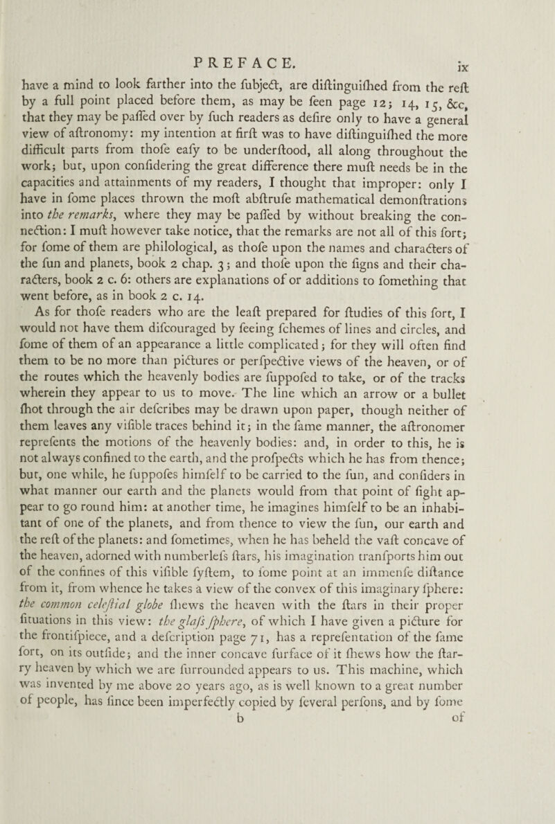 have a mind to look farther into the fubjeCt, are diftinguifhed from the reft by a full point placed before them, as may be feen page 12; 14, 15, &c, that they may be palled over by fuch readers as defire only to have a general view of aftronomy: my intention at firft was to have diftinguiftted the more difficult parts from thofe eafy to be underftood, all along throughout the work; but, upon confidering the great difference there muft needs be in the capacities and attainments of my readers, I thought that improper: only I have in fome places thrown the moft abftrufe mathematical demonftrations into the remarks, where they may be paffed by without breaking the con¬ nection: I muft however take notice, that the remarks are not all of this fort; for fome of them are philological, as thofe upon the names and characters of the fun and planets, book 2 chap. 3; and thofe upon the figns and their cha¬ racters, book 2 c. 6: others are explanations of or additions to fomething that went before, as in book 2 c. 14. As for thofe readers who are the leaft prepared for ftudies of this fort, I would not have them difcouraged by feeing fchemes of lines and circles, and fome of them of an appearance a little complicated; for they will often find them to be no more than pictures or perfpeCtive views of the heaven, or of the routes which the heavenly bodies are fuppofed to take, or of the tracks wherein they appear to us to move. The line which an arrow or a bullet fhot through the air defcribes may be drawn upon paper, though neither of them leaves any vifible traces behind it; in the fame manner, the aftronomer reprefents the motions of the heavenly bodies: and, in order to this, he is not always confined to the earth, and the profpeCts which he has from thence; bur, one while, he fuppofes himfelf to be carried to the fun, and confiders in what manner our earth and the planets would from that point of fight ap¬ pear to go round him: at another time, he imagines himfelf to be an inhabi¬ tant of one of the planets, and from thence to view the fun, our earth and the reft of the planets: and fometimes, when he has beheld the vaft concave of the heaven, adorned with numberlefs ftars, his imagination tranfports him out of the confines of this vifible fyftem, to fome point at an immenfe diftance from it, from whence he takes a view of the convex of this imaginary fphere: the common celejlial globe (hews the heaven with the ftars in their proper fituations in this view: the glaj's fphere, of which I have given a picture for the frontifpiece, and a defcription page 71, has a reprefentation of the fame fort, on its outfide; and the inner concave furface of it fhews how the ftar- ry heaven by which we are furrounded appears to us. This machine, which was invented by me above 20 years ago, as is well known to a great number of people, has iince been imperfectly copied by feveral perfons, and by fome b of