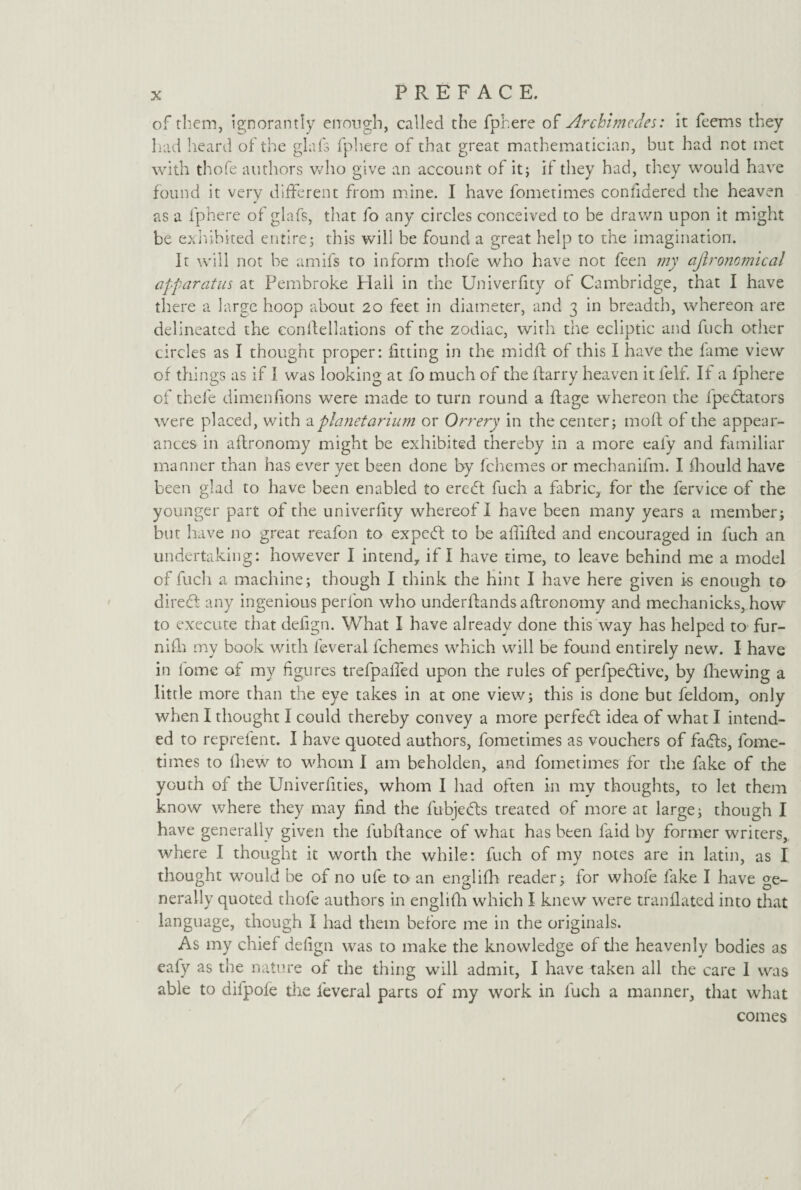 of them, ignorantly enough, called the fphere of Archimedes: it feems they had heard of the glafs fphere of that great mathematician, but had not met with thofe authors who give an account of it; if they had, they would have found it very different from mine. I have fometimes confidered the heaven as a fphere of glafs, that fo any circles conceived to be drawn upon it might be exhibited entire; this will be found a great help to the imagination. It will not be amifs to inform thofe who have not feen my agronomical apparatus at Pembroke Flail in the Univerfity of Cambridge, that I have there a large hoop about 20 feet in diameter, and 3 in breadth, whereon are delineated the eonftellations of the zodiac, with the ecliptic and fuch other circles as I thought proper: fitting in the midft of this I have the lame view of tilings as if I was looking at fo much of the Harry heaven it felf. If a fphere of thefe dimen lions were made to turn round a ftage whereon the fpedtators were placed, with a planetarium or Orrery in the center; molt of the appear¬ ances in aftronomy might be exhibited thereby in a more eafy and familiar manner than has ever yet been done by fchemes or mechanifm. I Ihould have been glad to have been enabled to eredt fuch a fabric, for the fervice of the younger part of the univerfity whereof I have been many years a member; but have no great reafon to expedt to be affifted and encouraged in fuch an undertaking: however I intend, if I have time, to leave behind me a model of fuch a machine; though I think the hint I have here given is enough to diredi any ingenious perlbn who underftands aftronomy and mechanicks, how to execute that defign. What I have already done this way has helped to fur- nifli my book with feveral fchemes which will be found entirely new. I have in fome of my figures trefpafted upon the rules of perfpedtive, by fhewing a little more than the eye takes in at one view; this is done but feldom, only when I thought I could thereby convey a more perfedt idea of what I intend¬ ed to reprefent. I have quoted authors, fometimes as vouchers of fadts, fome¬ times to fhew to whom I am beholden, and fometimes for the fake of the youth of the Univerfities, whom I had often in my thoughts, to let them know where they may find the fubjedts treated of more at large; though I have generally given the l'ubftance of what has been laid by former writers, where I thought it worth the while: fuch of my notes are in latin, as I thought would be of no ufe to an englilh reader; for whofe fake I have ge¬ nerally quoted thofe authors in englilh which I knew were tranflated into that language, though I had them before me in the originals. As my chief defign was to make the knowledge of the heavenly bodies as eafy as the nature of the thing will admit, I have taken all the care I was able to difpofe the feveral parts of my work in fuch a manner, that what comes