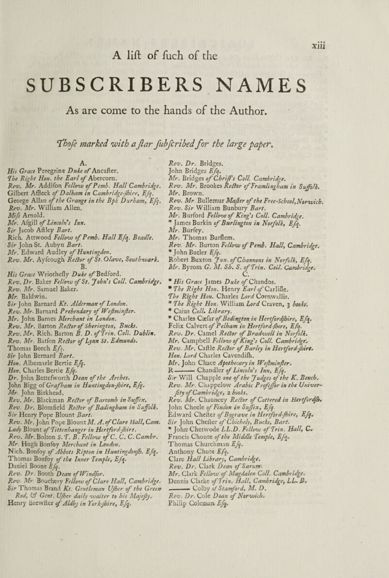 A lift of fuch of the SUBSCRIBERS NAMES As are come to the hands of the Author. 'Thofe marked with aJlar fuhfcribed for the large paper. A. His Grace Peregrine Duke of Ancafter. The Right Hon. the Earl o/'Abercorn. Rev. Mr. Addifon Fellow of Pemb. Hall Cambridge. Gilbert Affleck of Dalham in Cambridgeshire, Ej'q. George Allan of the Grange in the Bpk Durham, Efq. Rev. Mr. William Allen. Mifs Arnold. Mr. Afgill of Lincoln's Inn. Sir Jacob Aflley Bart. Rich. Attwood Fellow of Pemb. Hall Efq. Beadle. Sir John St. Aubyn Bart. Mr. Edward Audley of Huntingdon. Rev. Mr. Ayfcough Reflor of St. Olave, Southwark. B. His Grace Wriothefly Duke of Bedford. Rev. Dr. Baker Fellow of St. John s Coll. Cambridge. Rev. Mr. Samuel Baker. Mr. Baldwin. Sir John Barnard Kt. Alderman f London. Rev. Mr. Barnard Prebendary of Weflminfer. Mr. John Barnes Merchant in London. Rev. Mr. Barton Reflor of Sherington, Bucks. Rev. Mr. Rich. Barton B. D. of Erin. Coll. Dublin. Rev. Mr. Batfon Redtor of Lynn St. Edmunds. Thomas Beech Efq. Sir John Bernard Bart. Hon. Albemarle Bertie Efq. Hon. Charles Bertie Efq. Dr. John Bettefworth Dean of the Arches. John Bigg of Grafham in Huntingdonshire, Efq. Mr. John Birkhead. Rev. Mr. Blackman Reft or of Barcomh in Sujfex. Rev. Dr. Blomfield Redlor of Badingham in Suffolk. Sir Henry Pope Blount Bart. Rev. Mr. John Pope Blount M. A. of Clare Hall, Cam. Lady Blount ofTittenhanger in Hertford-Jhire. Rev. Mr. Bolton S'. T. B. Fellow of C. C. C. Cambr. Mr. Hugh Bonfoy Merchant in London. Nich. Bonfoy of Abbots Ripton in Huntingdonjh. Efq. Thomas Bonfoy of the Inner 'Temple, Efq. Daniel Boone Efq. Rev. Dr. Booth Dean ofWindfor. Rev. Mr Bouchery Fellow of Clare Hall, Cambridge. Sir Thomas Brand Kt. Gentleman IJJher of the Green Rod, & Gent. Ufher daily waiter to his Majefy.- Henry iirewiter of Aldby in Yorkfhire, Efq. Rev. Dr. Bridges. John Bridges Efq. Mr. Bridges of Chrif's Coll. Cambridge. Rev. Mr. Brookes Reftor ofFramlingham in Suffolk. Mr. Brown. Rev. Mr. Bullemur Mafter of the Free-School, Norwich. Rev. Sir William Bunbury Bart. Mr. Burford Fellow of King's Coll. Cambridge. * James Burkin of Burlington in Norfolk, Efq. Mr. Burfey. Mr. Thomas Burflem. Rev. Air. Burton Fellow of Pemb. Hall, Cambridge„ * John Butler Efq. in Norfolk, Efq. . Coll. Cambridge„• * His Grace James Duke of Chandos. * The Right Hon. Henry Earlo/’Carlifle. The Right Hon. Charles Lord Cornwallis. * The Right Hon. William Lord Craven, 3 books. * Caius Coll. Library. * Charles Caefar of Bedington in Hertfordshire, Efq. Felix Calvert of Pelham in Hertfordshire, Efq. Rev. Dr. Camel Retlor of Bradwell in Norfolk. Air. Campbell Fellovs of King's Coll. Cambridge.- Rev. Air. Caftle Rector of Barley in Hertfordshire. Hon. Lord Charles Cavendifh. Air. John Chace Apothecary in Wefminfer. R-Chandler of Lincoln s Inn, Efq. Sir Will Chappie one of the Judges of 'the K. Bench. Rev. Mr. Chappelow Arabic Profeffor in the Uriver- fity of Cambridge, 2 books. Rev. Mr. Chauncey Re8or of Cottered in Hertfordjh• John Cheele ofFindon in Sujfex, Efq. Edward Chelter of Bygrave in Hertford-Jhire, Efq. Sir John Cheller of Chichely, Bucks, Bart. * John Chetwode LL.D. Fellow ofTrin. Hall, C» Francis Choute of the Middle Temple, Efq. Thomas Churchman Efq. Anthony Chute Efq. Clare Hall Library, Cambridge. Rev. Dr. Clark Dean ofSarum. Mr. Clark Fellow of Alagdalen Coll. Cambridge. Dennis Clarke ofTrin. Hall, Cambridge, LL.B» _, — Colby of Stamford, M. D. Rev. Dr. Cole Dean of Norwich. Philip Coleman Efq. Robert Buxton Jun. ofChannons Air. Byrom G. M. Sh. S. ofTrin C.