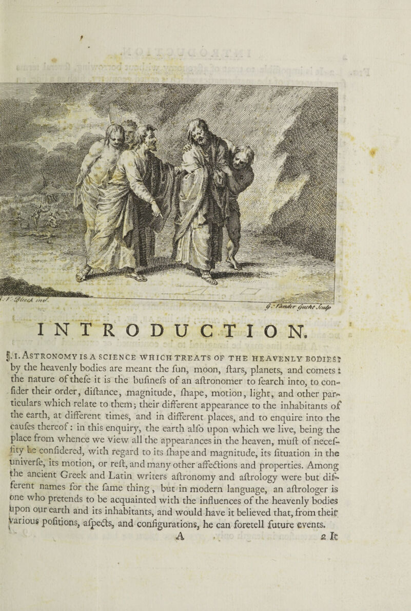 f INTRODUCTION. §.i. Astronomy is a science which treats of the heavenly bodies by the heavenly bodies are meant the fun, moon, ftars, planets, and comets the nature of thefe it is the bufinefs of an aftronomer to fearch into, to con- fider their order, diftance, magnitude, fhape, motion, light, and other par¬ ticulars wnich relate to them j their different appearance to the inhabitants of tne earth, at different times, and in different places, and to enquire into the caufes thereof: in this enquiry, the earth alfo upon which we live, being the place from whence we view all the appearances in the heaven, muff: of neceff lity be confidered, with regard to its fhape and magnitude, its fftuation in the univerfe, its motion, or reft, and many other affections and properties. Among the ancient Greek and Latin writers aftronomy and aftrology were but diff ferent names for the fame thing, but in modern language, an aftrologer is one who pretends to be acquainted with the influences of the heavenly bodies bpon our earth and its inhabitants, and would have it believed that, from their : arious pofitions, afpeCts, and configurations, he can foretell future events. A* €t