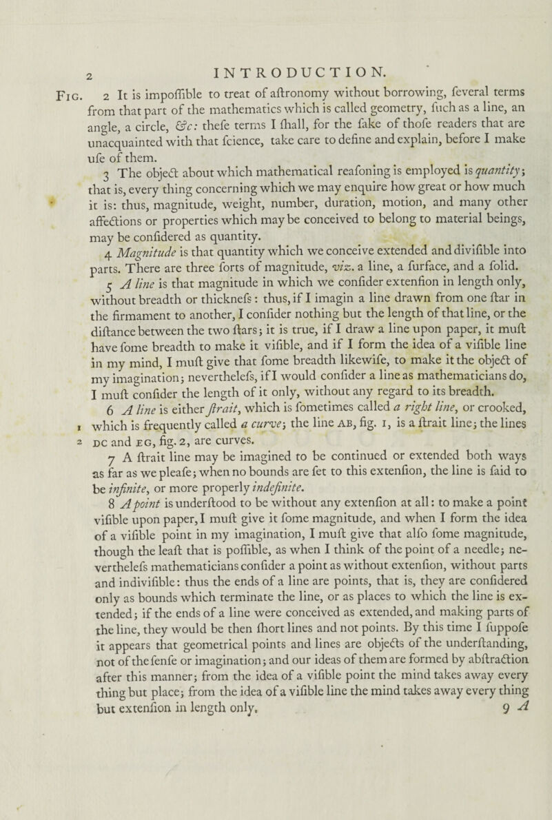 Fig. 2 It is impofiible to treat of aftronomy without borrowing, feveral terms from that part of the mathematics which is called geometry, fuch as a line, an angle, a circle, &c: thefe terms I (hall, for the fake of thofe readers that are unacquainted with that fcience, take care to define and explain, before I make ufe of them. 3 The objedt about which mathematical reafoning is employed is quantity; that is, every thing concerning which we may enquire how great or how much it is: thus, magnitude, weight, number, duration, motion, and many other affections or properties which maybe conceived to belong to material beings, may be confidered as quantity. 4 Magnitude is that quantity which we conceive extended and divifible into parts. There are three forts of magnitude, viz. a line, a furface, and a folid. 5 A line is that magnitude in which we confider extenfion in length only, without breadth or thicknefs: thus, if I imagin a line drawn from one ftar in the firmament to another, I confider nothing but the length of that line, or the diftance between the two flars; it is true, if I draw a line upon paper, it muft have fome breadth to make it vifible, and if I form the idea of a vifible line in my mind, I muft give that fome breadth likewife, to make it the objedt of my imagination^ neverthelefs, if I would confider a line as mathematicians do, I muft confider the length of it only, without any regard to its breadth. 6 A line is either fir ait, which is fometimes called a right line, or crooked, 1 which is frequently called a curvej the line ab, fig. i, is a flrait lines the lines 2 dc and eg, fig. 2, are curves. 7 A ftrait line may be imagined to be continued or extended both ways as far as we pleafes when no bounds are fet to this extenfion, the line is faid to be infinite, or more properly indefinite. 8 A point is underftood to be without any extenfion at all: to make a point vifible upon paper, I muft give it fome magnitude, and when I form the idea of a vifible point in my imagination, I muft give that alfo fome magnitude, though the leaft that is poffible, as when I think of the point of a needles ne¬ verthelefs mathematicians confider a point as without extenfion, without parts and indivifible: thus the ends of a line are points, that is, they are confidered only as bounds which terminate the line, or as places to which the line is ex¬ tended s if the ends of a line were conceived as extended, and making parts of the line, they would be then fhort lines and not points. By this time I fuppofe it appears that geometrical points and lines are obje&s of the underftanding, not of thefenfe or imaginations and our ideas of them are formed by abftradtion after this manners from the idea of a vifible point the mind takes away every thing but places from the idea of a vifible line the mind takes away every thing but extenfion in length only. 9 A