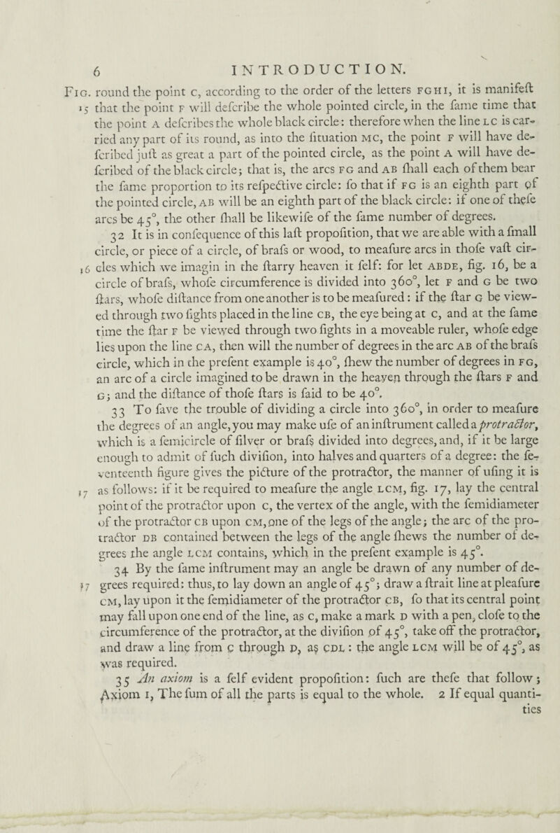 Fig. round the point c, according to the order of the letters fghi, it is manifeft 15 that the point f will defcribe the whole pointed circle, in the fame time that the point a tiefcribes the whole black circle: therefore when the line lc is car¬ ried any part of its round, as into the fituation mc, the point f will have de¬ fer ibed juft as great a part of the pointed circle, as the point a will have de¬ ferred of the black circle; that is, the arcs fg and ab fhall each of them bear the fame proportion to its refpeCtive circle: fo that if fg is an eighth part of the pointed circle, ab will be an eighth part of the black circle: if one of thefe arcs be 450, die other fhall be likewife of the fame number of degrees. 32 It is in confequence of this laft propofition, that we are able with a fmall circle, or piece of a circle, of brafs or wood, to meafure arcs in thofe vaft cir- ,6 cles which we imagin in the ftarry heaven it felf: for let abde, fig. 16, be a circle of brafs, whofe circumference is divided into 360°, let f and g be two ftars, whofe diftance from oneanother is to be meafured: if the ftar g be view¬ ed through two lights placed in the line cb, the eye being at c, and at the fame time the ftar f be viewed through two fights in a moveable ruler, whofe edge lies upon the line ca, then will the number of degrees in the arc ab of the brafs circle, which in the prefent example is 40°, fhew the number of degrees in fg, an arc of a circle imagined to be drawn in the heayen through the ftars f and G; and the diftance of thofe ftars is faid to be 40°. 33 To fave the trouble of dividing a circle into 360°, in order to meafure the degrees of an angle,you may make ufe of aninftrument calleda protra5iory which is a femicircle of filver or brafs divided into degrees, and, if it be large enough to admit of luch divifion, into halves and quarters of a degree: the fe- venteenth figure gives the picture of the protraCtor, the manner of tiling it is i7 as follows: if it be required to meafure the angle lcm, fig. 17, lay the central point of the protractor upon c, the vertex of the angle, with the femidiameter of the protractor cb upon cm, one of the legs of the angle; the arc of the pro¬ tractor pb contained between the legs of the angle fhews the number of de¬ grees the angle lcm contains, which in the prefent example is 450. 34 By the fame inftrument may an angle be drawn of any number of de¬ ss; grees required: thus, to lay down an angle of 450; drawaftrait line at pleafure cm, lay upon it the femidiameter of the protraCtor cb, fo that its central point may fall upon one end of the line, as c, make a mark d with a pen, clofe to the circumference of the protraCtor, at the divifion of 45°, take off the protractor, and draw a line from Q through p, a§ cpl : the angle lcm will be of 450, as was required. 3 5 A?i axiom is a felf evident propofition: fuch are thefe that follow; /^xiom 1, Thefum of all the parts is equal to the whole. 2 If equal quanti¬ ties